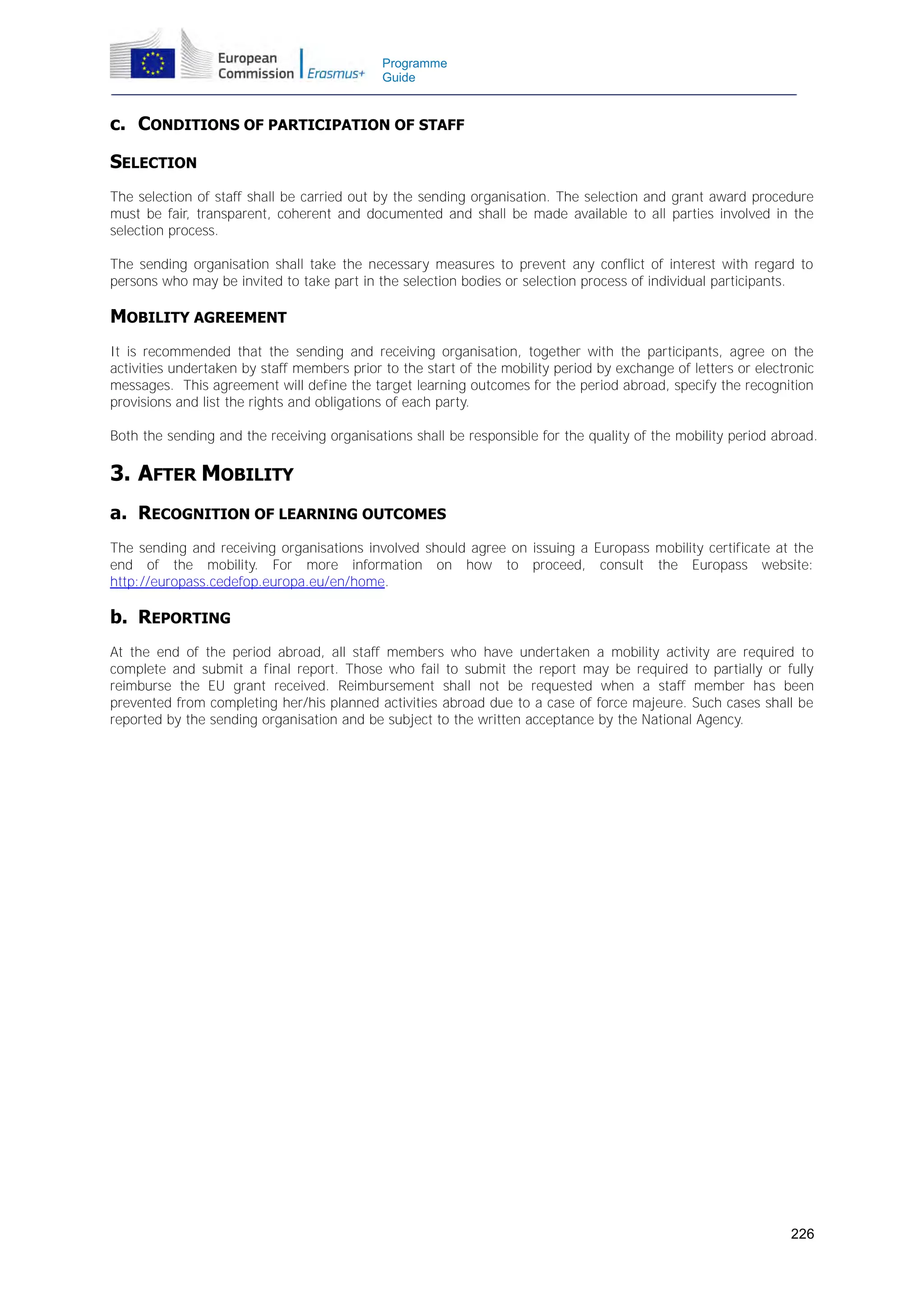 Programme
Guide

c. CONDITIONS OF PARTICIPATION OF STAFF
SELECTION
The selection of staff shall be carried out by the sending organisation. The selection and grant award procedure
must be fair, transparent, coherent and documented and shall be made available to all parties involved in the
selection process.
The sending organisation shall take the necessary measures to prevent any conflict of interest with regard to
persons who may be invited to take part in the selection bodies or selection process of individual participants.

MOBILITY AGREEMENT
It is recommended that the sending and receiving organisation, together with the participants, agree on the
activities undertaken by staff members prior to the start of the mobility period by exchange of letters or electronic
messages. This agreement will define the target learning outcomes for the period abroad, specify the recognition
provisions and list the rights and obligations of each party.
Both the sending and the receiving organisations shall be responsible for the quality of the mobility period abroad.

3. AFTER MOBILITY
a. RECOGNITION OF LEARNING OUTCOMES
The sending and receiving organisations involved should agree on issuing a Europass mobility certificate at the
end of the mobility. For more information on how to proceed, consult the Europass website:
http://europass.cedefop.europa.eu/en/home.

b. REPORTING
At the end of the period abroad, all staff members who have undertaken a mobility activity are required to
complete and submit a final report. Those who fail to submit the report may be required to partially or fully
reimburse the EU grant received. Reimbursement shall not be requested when a staff member has been
prevented from completing her/his planned activities abroad due to a case of force majeure. Such cases shall be
reported by the sending organisation and be subject to the written acceptance by the National Agency.

226

 