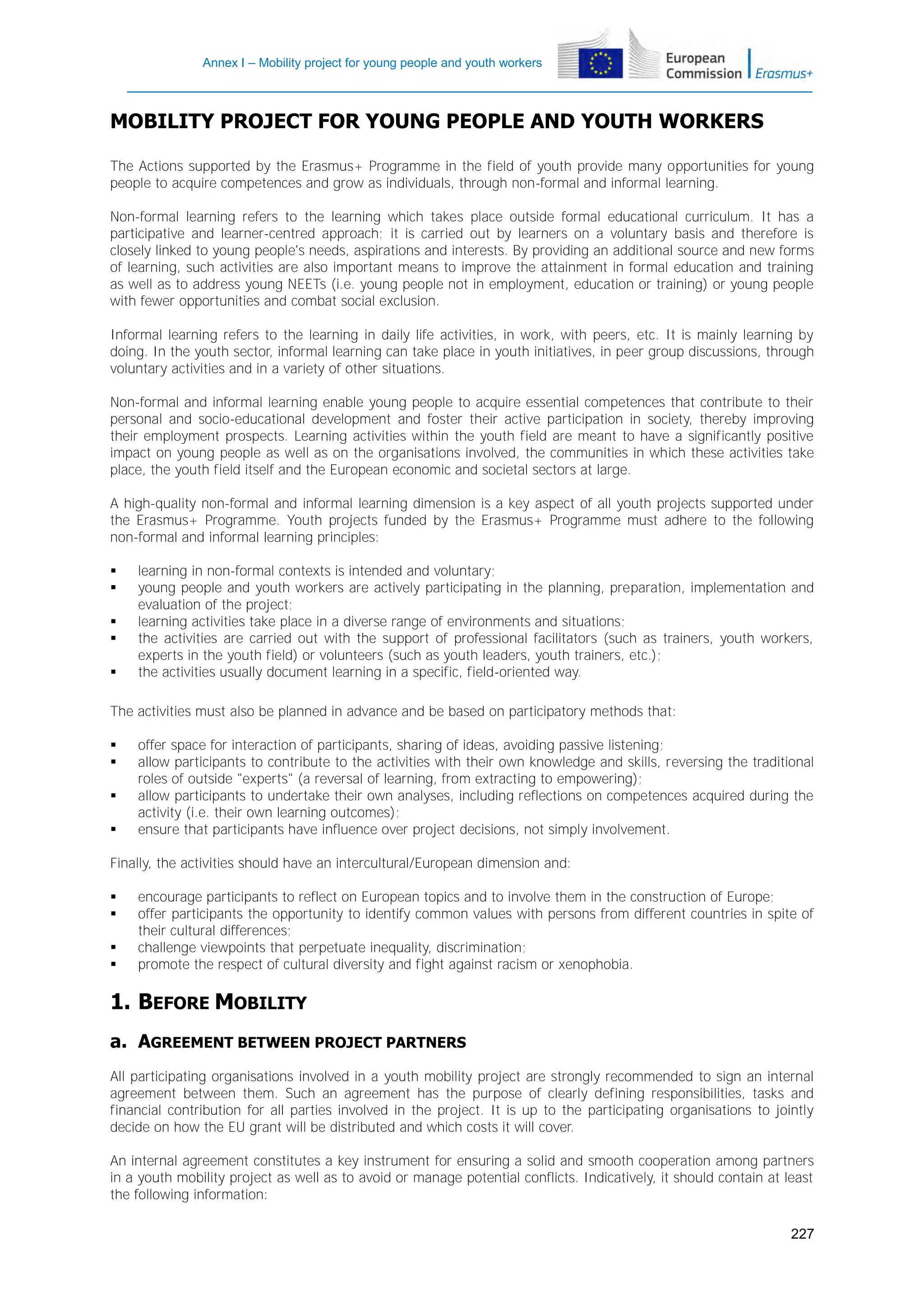 Annex I – Mobility project for young people and youth workers

MOBILITY PROJECT FOR YOUNG PEOPLE AND YOUTH WORKERS
The Actions supported by the Erasmus+ Programme in the field of youth provide many opportunities for young
people to acquire competences and grow as individuals, through non-formal and informal learning.
Non-formal learning refers to the learning which takes place outside formal educational curriculum. It has a
participative and learner-centred approach; it is carried out by learners on a voluntary basis and therefore is
closely linked to young people's needs, aspirations and interests. By providing an additional source and new forms
of learning, such activities are also important means to improve the attainment in formal education and training
as well as to address young NEETs (i.e. young people not in employment, education or training) or young people
with fewer opportunities and combat social exclusion.
Informal learning refers to the learning in daily life activities, in work, with peers, etc. It is mainly learning by
doing. In the youth sector, informal learning can take place in youth initiatives, in peer group discussions, through
voluntary activities and in a variety of other situations.
Non-formal and informal learning enable young people to acquire essential competences that contribute to their
personal and socio-educational development and foster their active participation in society, thereby improving
their employment prospects. Learning activities within the youth field are meant to have a significantly positive
impact on young people as well as on the organisations involved, the communities in which these activities take
place, the youth field itself and the European economic and societal sectors at large.
A high-quality non-formal and informal learning dimension is a key aspect of all youth projects supported under
the Erasmus+ Programme. Youth projects funded by the Erasmus+ Programme must adhere to the following
non-formal and informal learning principles:






learning in non-formal contexts is intended and voluntary;
young people and youth workers are actively participating in the planning, preparation, implementation and
evaluation of the project;
learning activities take place in a diverse range of environments and situations;
the activities are carried out with the support of professional facilitators (such as trainers, youth workers,
experts in the youth field) or volunteers (such as youth leaders, youth trainers, etc.);
the activities usually document learning in a specific, field-oriented way.

The activities must also be planned in advance and be based on participatory methods that:





offer space for interaction of participants, sharing of ideas, avoiding passive listening;
allow participants to contribute to the activities with their own knowledge and skills, reversing the traditional
roles of outside "experts" (a reversal of learning, from extracting to empowering);
allow participants to undertake their own analyses, including reflections on competences acquired during the
activity (i.e. their own learning outcomes);
ensure that participants have influence over project decisions, not simply involvement.

Finally, the activities should have an intercultural/European dimension and:





encourage participants to reflect on European topics and to involve them in the construction of Europe;
offer participants the opportunity to identify common values with persons from different countries in spite of
their cultural differences;
challenge viewpoints that perpetuate inequality, discrimination;
promote the respect of cultural diversity and fight against racism or xenophobia.

1. BEFORE MOBILITY
a. AGREEMENT BETWEEN PROJECT PARTNERS
All participating organisations involved in a youth mobility project are strongly recommended to sign an internal
agreement between them. Such an agreement has the purpose of clearly defining responsibilities, tasks and
financial contribution for all parties involved in the project. It is up to the participating organisations to jointly
decide on how the EU grant will be distributed and which costs it will cover.
An internal agreement constitutes a key instrument for ensuring a solid and smooth cooperation among partners
in a youth mobility project as well as to avoid or manage potential conflicts. Indicatively, it should contain at least
the following information:
227

 