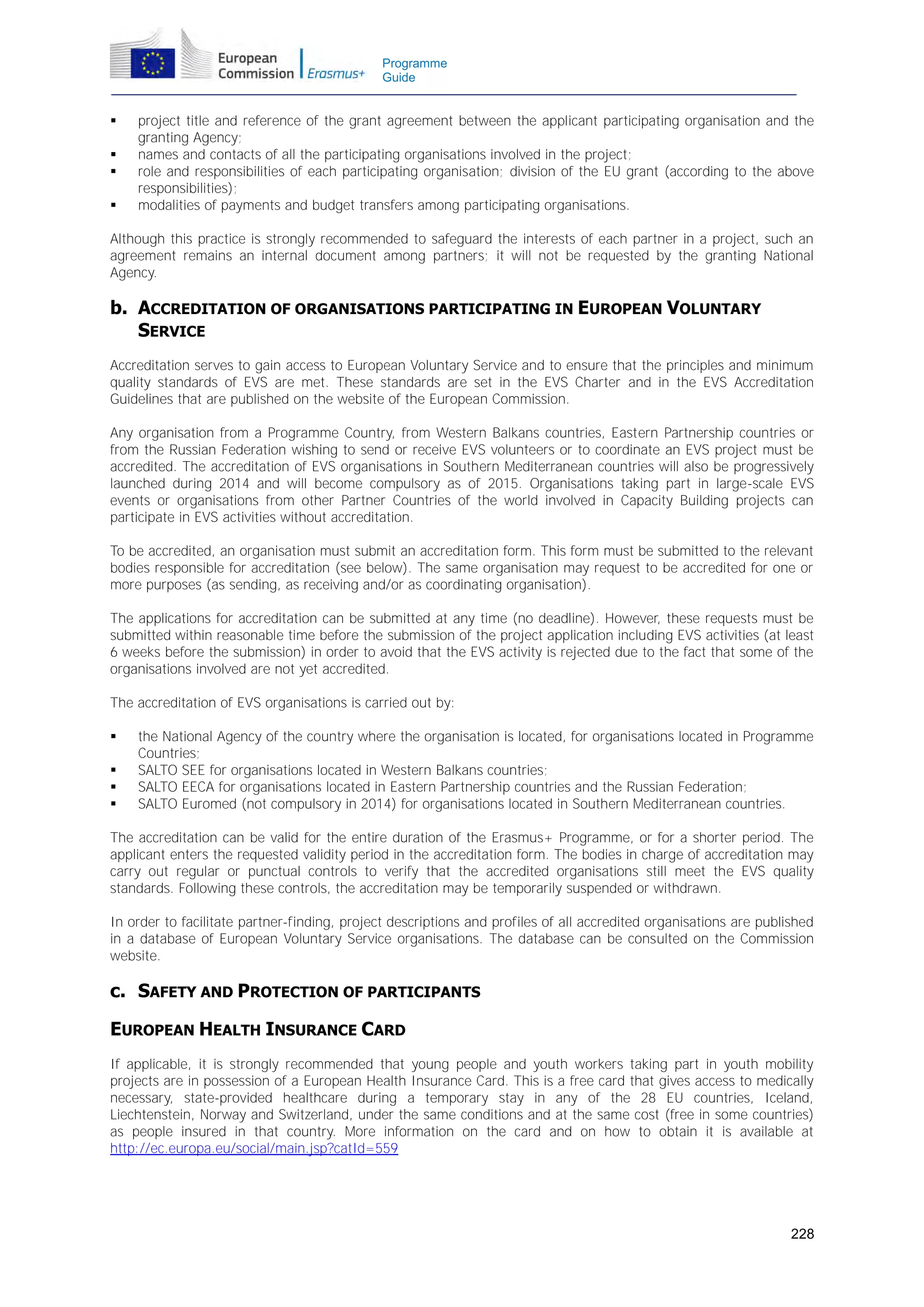 Programme
Guide






project title and reference of the grant agreement between the applicant participating organisation and the
granting Agency;
names and contacts of all the participating organisations involved in the project;
role and responsibilities of each participating organisation; division of the EU grant (according to the above
responsibilities);
modalities of payments and budget transfers among participating organisations.

Although this practice is strongly recommended to safeguard the interests of each partner in a project, such an
agreement remains an internal document among partners; it will not be requested by the granting National
Agency.

b. ACCREDITATION OF ORGANISATIONS PARTICIPATING IN EUROPEAN VOLUNTARY
SERVICE
Accreditation serves to gain access to European Voluntary Service and to ensure that the principles and minimum
quality standards of EVS are met. These standards are set in the EVS Charter and in the EVS Accreditation
Guidelines that are published on the website of the European Commission.
Any organisation from a Programme Country, from Western Balkans countries, Eastern Partnership countries or
from the Russian Federation wishing to send or receive EVS volunteers or to coordinate an EVS project must be
accredited. The accreditation of EVS organisations in Southern Mediterranean countries will also be progressively
launched during 2014 and will become compulsory as of 2015. Organisations taking part in large-scale EVS
events or organisations from other Partner Countries of the world involved in Capacity Building projects can
participate in EVS activities without accreditation.
To be accredited, an organisation must submit an accreditation form. This form must be submitted to the relevant
bodies responsible for accreditation (see below). The same organisation may request to be accredited for one or
more purposes (as sending, as receiving and/or as coordinating organisation).
The applications for accreditation can be submitted at any time (no deadline). However, these requests must be
submitted within reasonable time before the submission of the project application including EVS activities (at least
6 weeks before the submission) in order to avoid that the EVS activity is rejected due to the fact that some of the
organisations involved are not yet accredited.
The accreditation of EVS organisations is carried out by:





the National Agency of the country where the organisation is located, for organisations located in Programme
Countries;
SALTO SEE for organisations located in Western Balkans countries;
SALTO EECA for organisations located in Eastern Partnership countries and the Russian Federation;
SALTO Euromed (not compulsory in 2014) for organisations located in Southern Mediterranean countries.

The accreditation can be valid for the entire duration of the Erasmus+ Programme, or for a shorter period. The
applicant enters the requested validity period in the accreditation form. The bodies in charge of accreditation may
carry out regular or punctual controls to verify that the accredited organisations still meet the EVS quality
standards. Following these controls, the accreditation may be temporarily suspended or withdrawn.
In order to facilitate partner-finding, project descriptions and profiles of all accredited organisations are published
in a database of European Voluntary Service organisations. The database can be consulted on the Commission
website.

c. SAFETY AND PROTECTION OF PARTICIPANTS
EUROPEAN HEALTH INSURANCE CARD
If applicable, it is strongly recommended that young people and youth workers taking part in youth mobility
projects are in possession of a European Health Insurance Card. This is a free card that gives access to medically
necessary, state-provided healthcare during a temporary stay in any of the 28 EU countries, Iceland,
Liechtenstein, Norway and Switzerland, under the same conditions and at the same cost (free in some countries)
as people insured in that country. More information on the card and on how to obtain it is available at
http://ec.europa.eu/social/main.jsp?catId=559

228

 