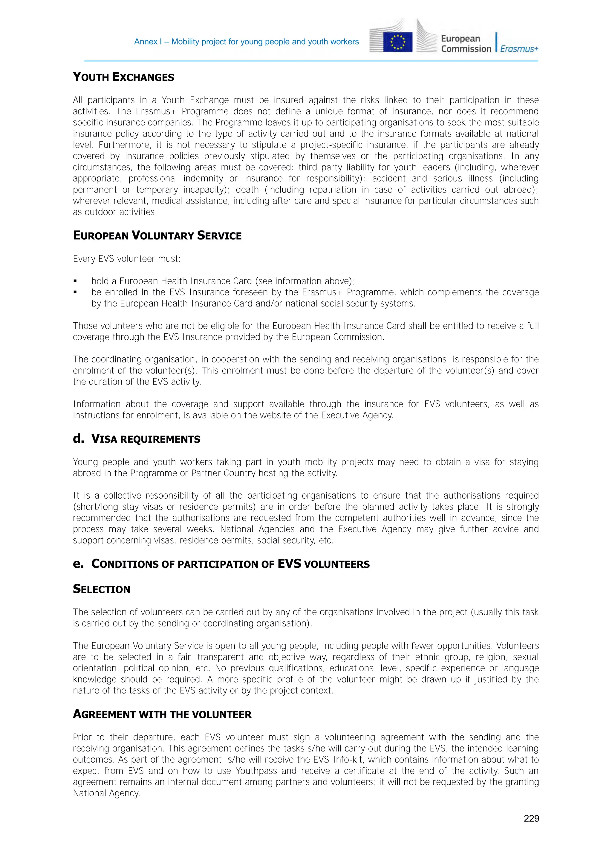 Annex I – Mobility project for young people and youth workers

YOUTH EXCHANGES
All participants in a Youth Exchange must be insured against the risks linked to their participation in these
activities. The Erasmus+ Programme does not define a unique format of insurance, nor does it recommend
specific insurance companies. The Programme leaves it up to participating organisations to seek the most suitable
insurance policy according to the type of activity carried out and to the insurance formats available at national
level. Furthermore, it is not necessary to stipulate a project-specific insurance, if the participants are already
covered by insurance policies previously stipulated by themselves or the participating organisations. In any
circumstances, the following areas must be covered: third party liability for youth leaders (including, wherever
appropriate, professional indemnity or insurance for responsibility); accident and serious illness (including
permanent or temporary incapacity); death (including repatriation in case of activities carried out abroad);
wherever relevant, medical assistance, including after care and special insurance for particular circumstances such
as outdoor activities.

EUROPEAN VOLUNTARY SERVICE
Every EVS volunteer must:



hold a European Health Insurance Card (see information above);
be enrolled in the EVS Insurance foreseen by the Erasmus+ Programme, which complements the coverage
by the European Health Insurance Card and/or national social security systems.

Those volunteers who are not be eligible for the European Health Insurance Card shall be entitled to receive a full
coverage through the EVS Insurance provided by the European Commission.
The coordinating organisation, in cooperation with the sending and receiving organisations, is responsible for the
enrolment of the volunteer(s). This enrolment must be done before the departure of the volunteer(s) and cover
the duration of the EVS activity.
Information about the coverage and support available through the insurance for EVS volunteers, as well as
instructions for enrolment, is available on the website of the Executive Agency.

d. VISA REQUIREMENTS
Young people and youth workers taking part in youth mobility projects may need to obtain a visa for staying
abroad in the Programme or Partner Country hosting the activity.
It is a collective responsibility of all the participating organisations to ensure that the authorisations required
(short/long stay visas or residence permits) are in order before the planned activity takes place. It is strongly
recommended that the authorisations are requested from the competent authorities well in advance, since the
process may take several weeks. National Agencies and the Executive Agency may give further advice and
support concerning visas, residence permits, social security, etc.

e. CONDITIONS OF PARTICIPATION OF EVS VOLUNTEERS
SELECTION
The selection of volunteers can be carried out by any of the organisations involved in the project (usually this task
is carried out by the sending or coordinating organisation).
The European Voluntary Service is open to all young people, including people with fewer opportunities. Volunteers
are to be selected in a fair, transparent and objective way, regardless of their ethnic group, religion, sexual
orientation, political opinion, etc. No previous qualifications, educational level, specific experience or language
knowledge should be required. A more specific profile of the volunteer might be drawn up if justified by the
nature of the tasks of the EVS activity or by the project context.

AGREEMENT WITH THE VOLUNTEER
Prior to their departure, each EVS volunteer must sign a volunteering agreement with the sending and the
receiving organisation. This agreement defines the tasks s/he will carry out during the EVS, the intended learning
outcomes. As part of the agreement, s/he will receive the EVS Info-kit, which contains information about what to
expect from EVS and on how to use Youthpass and receive a certificate at the end of the activity. Such an
agreement remains an internal document among partners and volunteers; it will not be requested by the granting
National Agency.
229

 
