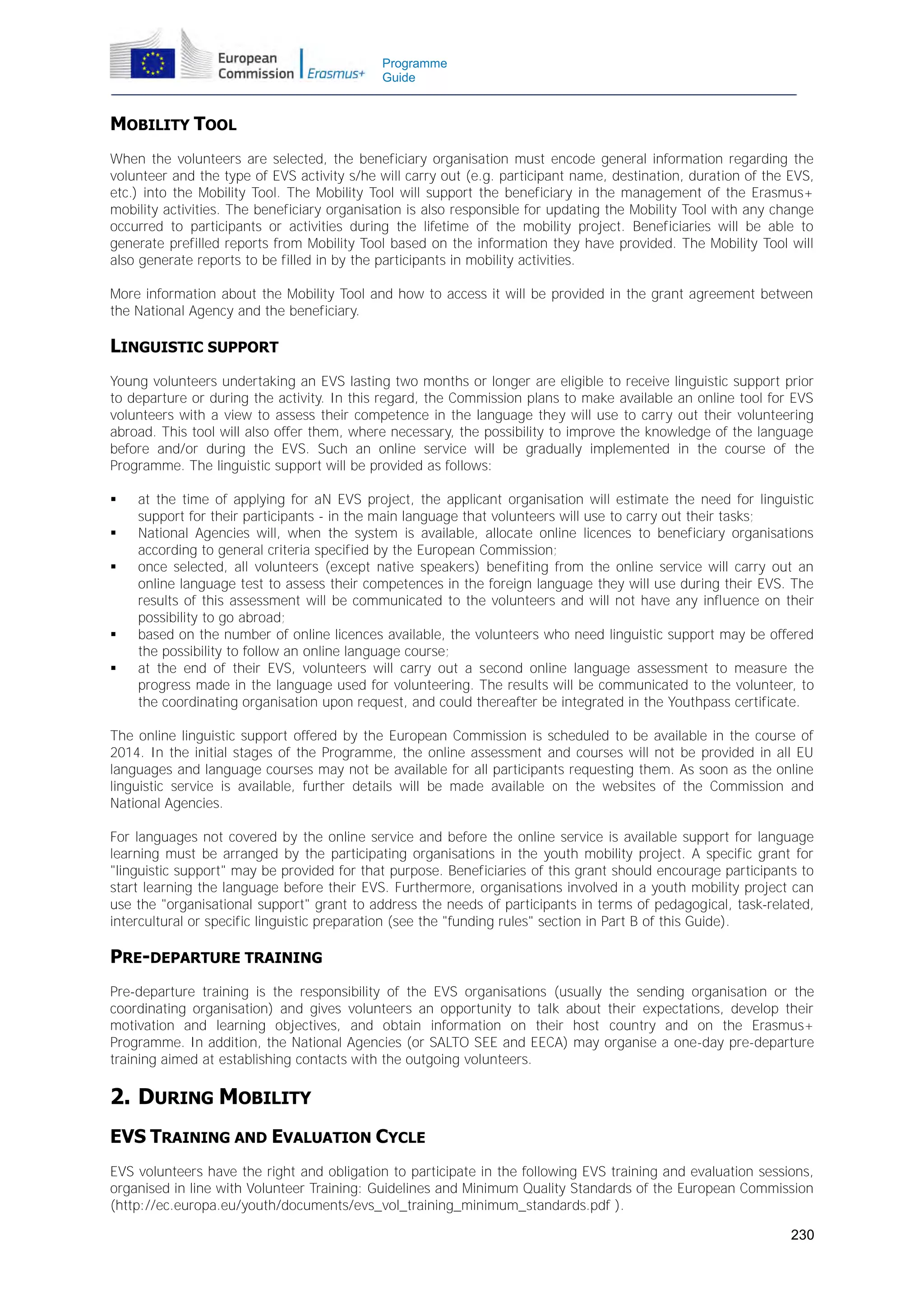 Programme
Guide

MOBILITY TOOL
When the volunteers are selected, the beneficiary organisation must encode general information regarding the
volunteer and the type of EVS activity s/he will carry out (e.g. participant name, destination, duration of the EVS,
etc.) into the Mobility Tool. The Mobility Tool will support the beneficiary in the management of the Erasmus+
mobility activities. The beneficiary organisation is also responsible for updating the Mobility Tool with any change
occurred to participants or activities during the lifetime of the mobility project. Beneficiaries will be able to
generate prefilled reports from Mobility Tool based on the information they have provided. The Mobility Tool will
also generate reports to be filled in by the participants in mobility activities.
More information about the Mobility Tool and how to access it will be provided in the grant agreement between
the National Agency and the beneficiary.

LINGUISTIC SUPPORT
Young volunteers undertaking an EVS lasting two months or longer are eligible to receive linguistic support prior
to departure or during the activity. In this regard, the Commission plans to make available an online tool for EVS
volunteers with a view to assess their competence in the language they will use to carry out their volunteering
abroad. This tool will also offer them, where necessary, the possibility to improve the knowledge of the language
before and/or during the EVS. Such an online service will be gradually implemented in the course of the
Programme. The linguistic support will be provided as follows:







at the time of applying for aN EVS project, the applicant organisation will estimate the need for linguistic
support for their participants - in the main language that volunteers will use to carry out their tasks;
National Agencies will, when the system is available, allocate online licences to beneficiary organisations
according to general criteria specified by the European Commission;
once selected, all volunteers (except native speakers) benefiting from the online service will carry out an
online language test to assess their competences in the foreign language they will use during their EVS. The
results of this assessment will be communicated to the volunteers and will not have any influence on their
possibility to go abroad;
based on the number of online licences available, the volunteers who need linguistic support may be offered
the possibility to follow an online language course;
at the end of their EVS, volunteers will carry out a second online language assessment to measure the
progress made in the language used for volunteering. The results will be communicated to the volunteer, to
the coordinating organisation upon request, and could thereafter be integrated in the Youthpass certificate.

The online linguistic support offered by the European Commission is scheduled to be available in the course of
2014. In the initial stages of the Programme, the online assessment and courses will not be provided in all EU
languages and language courses may not be available for all participants requesting them. As soon as the online
linguistic service is available, further details will be made available on the websites of the Commission and
National Agencies.
For languages not covered by the online service and before the online service is available support for language
learning must be arranged by the participating organisations in the youth mobility project. A specific grant for
"linguistic support" may be provided for that purpose. Beneficiaries of this grant should encourage participants to
start learning the language before their EVS. Furthermore, organisations involved in a youth mobility project can
use the "organisational support" grant to address the needs of participants in terms of pedagogical, task-related,
intercultural or specific linguistic preparation (see the "funding rules" section in Part B of this Guide).

PRE-DEPARTURE TRAINING
Pre-departure training is the responsibility of the EVS organisations (usually the sending organisation or the
coordinating organisation) and gives volunteers an opportunity to talk about their expectations, develop their
motivation and learning objectives, and obtain information on their host country and on the Erasmus+
Programme. In addition, the National Agencies (or SALTO SEE and EECA) may organise a one-day pre-departure
training aimed at establishing contacts with the outgoing volunteers.

2. DURING MOBILITY
EVS TRAINING AND EVALUATION CYCLE
EVS volunteers have the right and obligation to participate in the following EVS training and evaluation sessions,
organised in line with Volunteer Training: Guidelines and Minimum Quality Standards of the European Commission
(http://ec.europa.eu/youth/documents/evs_vol_training_minimum_standards.pdf ).
230

 