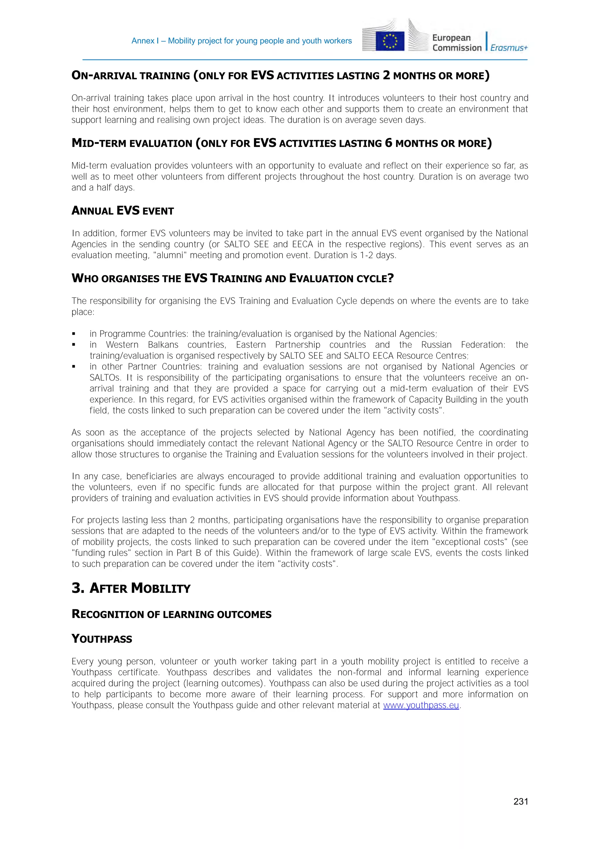 Annex I – Mobility project for young people and youth workers

ON-ARRIVAL TRAINING (ONLY FOR EVS ACTIVITIES LASTING 2 MONTHS OR MORE)
On-arrival training takes place upon arrival in the host country. It introduces volunteers to their host country and
their host environment, helps them to get to know each other and supports them to create an environment that
support learning and realising own project ideas. The duration is on average seven days.

MID-TERM EVALUATION (ONLY FOR EVS ACTIVITIES LASTING 6 MONTHS OR MORE)
Mid-term evaluation provides volunteers with an opportunity to evaluate and reflect on their experience so far, as
well as to meet other volunteers from different projects throughout the host country. Duration is on average two
and a half days.

ANNUAL EVS EVENT
In addition, former EVS volunteers may be invited to take part in the annual EVS event organised by the National
Agencies in the sending country (or SALTO SEE and EECA in the respective regions). This event serves as an
evaluation meeting, "alumni" meeting and promotion event. Duration is 1-2 days.

WHO ORGANISES THE EVS TRAINING AND EVALUATION CYCLE?
The responsibility for organising the EVS Training and Evaluation Cycle depends on where the events are to take
place:




in Programme Countries: the training/evaluation is organised by the National Agencies;
in Western Balkans countries, Eastern Partnership countries and the Russian Federation: the
training/evaluation is organised respectively by SALTO SEE and SALTO EECA Resource Centres;
in other Partner Countries: training and evaluation sessions are not organised by National Agencies or
SALTOs. It is responsibility of the participating organisations to ensure that the volunteers receive an onarrival training and that they are provided a space for carrying out a mid-term evaluation of their EVS
experience. In this regard, for EVS activities organised within the framework of Capacity Building in the youth
field, the costs linked to such preparation can be covered under the item "activity costs".

As soon as the acceptance of the projects selected by National Agency has been notified, the coordinating
organisations should immediately contact the relevant National Agency or the SALTO Resource Centre in order to
allow those structures to organise the Training and Evaluation sessions for the volunteers involved in their project.
In any case, beneficiaries are always encouraged to provide additional training and evaluation opportunities to
the volunteers, even if no specific funds are allocated for that purpose within the project grant. All relevant
providers of training and evaluation activities in EVS should provide information about Youthpass.
For projects lasting less than 2 months, participating organisations have the responsibility to organise preparation
sessions that are adapted to the needs of the volunteers and/or to the type of EVS activity. Within the framework
of mobility projects, the costs linked to such preparation can be covered under the item "exceptional costs" (see
"funding rules" section in Part B of this Guide). Within the framework of large scale EVS, events the costs linked
to such preparation can be covered under the item "activity costs".

3. AFTER MOBILITY
RECOGNITION OF LEARNING OUTCOMES
YOUTHPASS
Every young person, volunteer or youth worker taking part in a youth mobility project is entitled to receive a
Youthpass certificate. Youthpass describes and validates the non-formal and informal learning experience
acquired during the project (learning outcomes). Youthpass can also be used during the project activities as a tool
to help participants to become more aware of their learning process. For support and more information on
Youthpass, please consult the Youthpass guide and other relevant material at www.youthpass.eu.

231

 