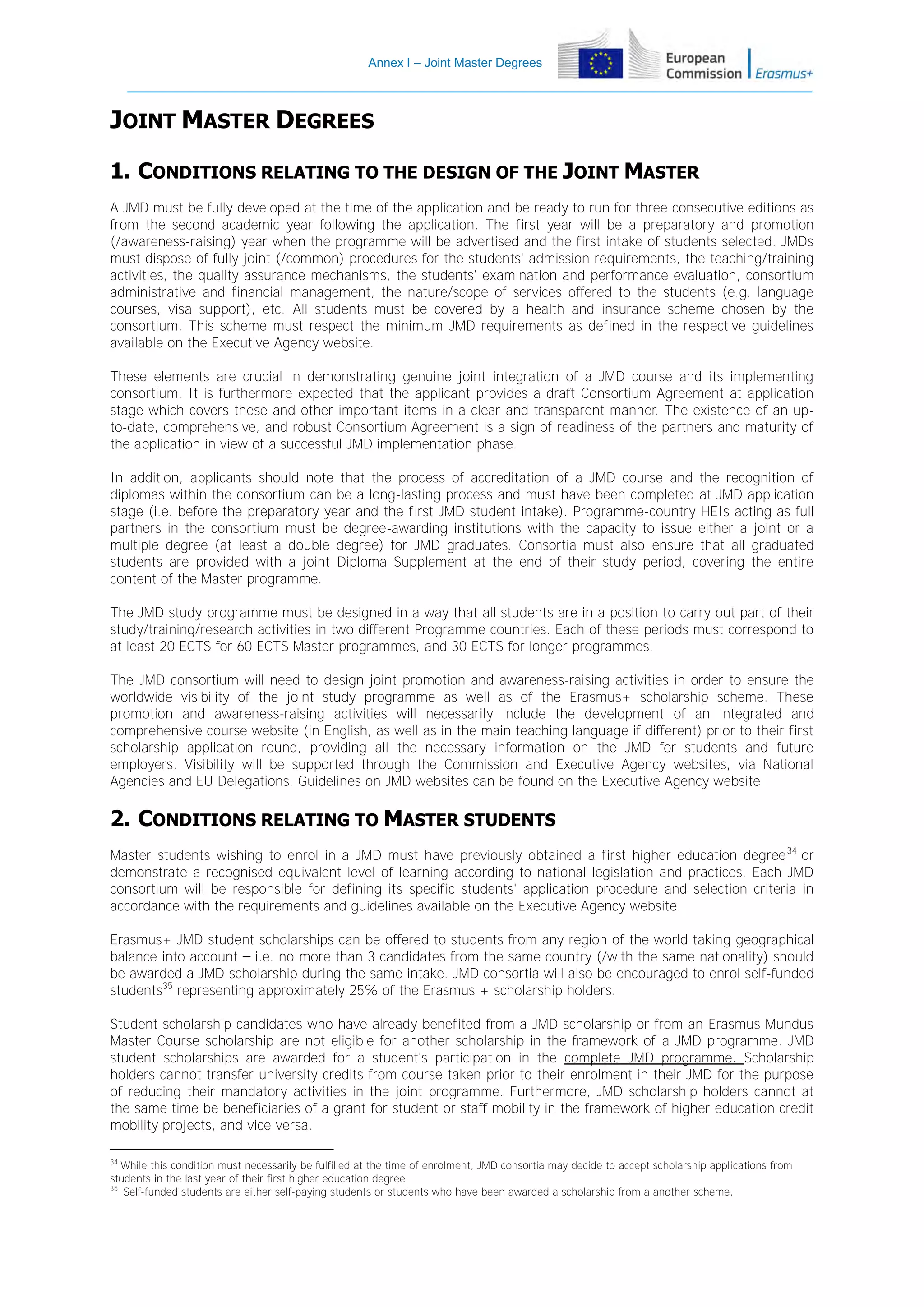 Annex I – Joint Master Degrees

JOINT MASTER DEGREES
1. CONDITIONS RELATING TO THE DESIGN OF THE JOINT MASTER
A JMD must be fully developed at the time of the application and be ready to run for three consecutive editions as
from the second academic year following the application. The first year will be a preparatory and promotion
(/awareness-raising) year when the programme will be advertised and the first intake of students selected. JMDs
must dispose of fully joint (/common) procedures for the students' admission requirements, the teaching/training
activities, the quality assurance mechanisms, the students' examination and performance evaluation, consortium
administrative and financial management, the nature/scope of services offered to the students (e.g. language
courses, visa support), etc. All students must be covered by a health and insurance scheme chosen by the
consortium. This scheme must respect the minimum JMD requirements as defined in the respective guidelines
available on the Executive Agency website.
These elements are crucial in demonstrating genuine joint integration of a JMD course and its implementing
consortium. It is furthermore expected that the applicant provides a draft Consortium Agreement at application
stage which covers these and other important items in a clear and transparent manner. The existence of an upto-date, comprehensive, and robust Consortium Agreement is a sign of readiness of the partners and maturity of
the application in view of a successful JMD implementation phase.
In addition, applicants should note that the process of accreditation of a JMD course and the recognition of
diplomas within the consortium can be a long-lasting process and must have been completed at JMD application
stage (i.e. before the preparatory year and the first JMD student intake). Programme-country HEIs acting as full
partners in the consortium must be degree-awarding institutions with the capacity to issue either a joint or a
multiple degree (at least a double degree) for JMD graduates. Consortia must also ensure that all graduated
students are provided with a joint Diploma Supplement at the end of their study period, covering the entire
content of the Master programme.
The JMD study programme must be designed in a way that all students are in a position to carry out part of their
study/training/research activities in two different Programme countries. Each of these periods must correspond to
at least 20 ECTS for 60 ECTS Master programmes, and 30 ECTS for longer programmes.
The JMD consortium will need to design joint promotion and awareness-raising activities in order to ensure the
worldwide visibility of the joint study programme as well as of the Erasmus+ scholarship scheme. These
promotion and awareness-raising activities will necessarily include the development of an integrated and
comprehensive course website (in English, as well as in the main teaching language if different) prior to their first
scholarship application round, providing all the necessary information on the JMD for students and future
employers. Visibility will be supported through the Commission and Executive Agency websites, via National
Agencies and EU Delegations. Guidelines on JMD websites can be found on the Executive Agency website

2. CONDITIONS RELATING TO MASTER STUDENTS
Master students wishing to enrol in a JMD must have previously obtained a first higher education degree 34 or
demonstrate a recognised equivalent level of learning according to national legislation and practices. Each JMD
consortium will be responsible for defining its specific students' application procedure and selection criteria in
accordance with the requirements and guidelines available on the Executive Agency website.
Erasmus+ JMD student scholarships can be offered to students from any region of the world taking geographical
balance into account – i.e. no more than 3 candidates from the same country (/with the same nationality) should
be awarded a JMD scholarship during the same intake. JMD consortia will also be encouraged to enrol self-funded
students35 representing approximately 25% of the Erasmus + scholarship holders.
Student scholarship candidates who have already benefited from a JMD scholarship or from an Erasmus Mundus
Master Course scholarship are not eligible for another scholarship in the framework of a JMD programme. JMD
student scholarships are awarded for a student's participation in the complete JMD programme. Scholarship
holders cannot transfer university credits from course taken prior to their enrolment in their JMD for the purpose
of reducing their mandatory activities in the joint programme. Furthermore, JMD scholarship holders cannot at
the same time be beneficiaries of a grant for student or staff mobility in the framework of higher education credit
mobility projects, and vice versa.
34

While this condition must necessarily be fulfilled at the time of enrolment, JMD consortia may decide to accept scholarship applications from
students in the last year of their first higher education degree
35
Self-funded students are either self-paying students or students who have been awarded a scholarship from a another scheme,

 