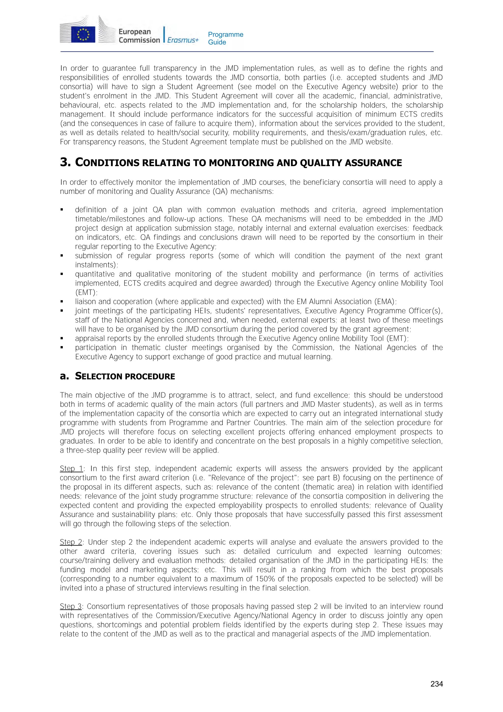Programme
Guide

In order to guarantee full transparency in the JMD implementation rules, as well as to define the rights and
responsibilities of enrolled students towards the JMD consortia, both parties (i.e. accepted students and JMD
consortia) will have to sign a Student Agreement (see model on the Executive Agency website) prior to the
student's enrolment in the JMD. This Student Agreement will cover all the academic, financial, administrative,
behavioural, etc. aspects related to the JMD implementation and, for the scholarship holders, the scholarship
management. It should include performance indicators for the successful acquisition of minimum ECTS credits
(and the consequences in case of failure to acquire them), information about the services provided to the student,
as well as details related to health/social security, mobility requirements, and thesis/exam/graduation rules, etc.
For transparency reasons, the Student Agreement template must be published on the JMD website.

3. CONDITIONS RELATING TO MONITORING AND QUALITY ASSURANCE
In order to effectively monitor the implementation of JMD courses, the beneficiary consortia will need to apply a
number of monitoring and Quality Assurance (QA) mechanisms:











definition of a joint QA plan with common evaluation methods and criteria, agreed implementation
timetable/milestones and follow-up actions. These QA mechanisms will need to be embedded in the JMD
project design at application submission stage, notably internal and external evaluation exercises; feedback
on indicators, etc. QA findings and conclusions drawn will need to be reported by the consortium in their
regular reporting to the Executive Agency;
submission of regular progress reports (some of which will condition the payment of the next grant
instalments);
quantitative and qualitative monitoring of the student mobility and performance (in terms of activities
implemented, ECTS credits acquired and degree awarded) through the Executive Agency online Mobility Tool
(EMT);
liaison and cooperation (where applicable and expected) with the EM Alumni Association (EMA);
joint meetings of the participating HEIs, students' representatives, Executive Agency Programme Officer(s),
staff of the National Agencies concerned and, when needed, external experts; at least two of these meetings
will have to be organised by the JMD consortium during the period covered by the grant agreement;
appraisal reports by the enrolled students through the Executive Agency online Mobility Tool (EMT);
participation in thematic cluster meetings organised by the Commission, the National Agencies of the
Executive Agency to support exchange of good practice and mutual learning.

a. SELECTION PROCEDURE
The main objective of the JMD programme is to attract, select, and fund excellence; this should be understood
both in terms of academic quality of the main actors (full partners and JMD Master students), as well as in terms
of the implementation capacity of the consortia which are expected to carry out an integrated international study
programme with students from Programme and Partner Countries. The main aim of the selection procedure for
JMD projects will therefore focus on selecting excellent projects offering enhanced employment prospects to
graduates. In order to be able to identify and concentrate on the best proposals in a highly competitive selection,
a three-step quality peer review will be applied.
Step 1: In this first step, independent academic experts will assess the answers provided by the applicant
consortium to the first award criterion (i.e. "Relevance of the project"; see part B) focusing on the pertinence of
the proposal in its different aspects, such as: relevance of the content (thematic area) in relation with identified
needs; relevance of the joint study programme structure; relevance of the consortia composition in delivering the
expected content and providing the expected employability prospects to enrolled students; relevance of Quality
Assurance and sustainability plans; etc. Only those proposals that have successfully passed this first assessment
will go through the following steps of the selection.
Step 2: Under step 2 the independent academic experts will analyse and evaluate the answers provided to the
other award criteria, covering issues such as: detailed curriculum and expected learning outcomes;
course/training delivery and evaluation methods; detailed organisation of the JMD in the participating HEIs; the
funding model and marketing aspects; etc. This will result in a ranking from which the best proposals
(corresponding to a number equivalent to a maximum of 150% of the proposals expected to be selected) will be
invited into a phase of structured interviews resulting in the final selection.
Step 3: Consortium representatives of those proposals having passed step 2 will be invited to an interview round
with representatives of the Commission/Executive Agency/National Agency in order to discuss jointly any open
questions, shortcomings and potential problem fields identified by the experts during step 2. These issues may
relate to the content of the JMD as well as to the practical and managerial aspects of the JMD implementation.

234

 