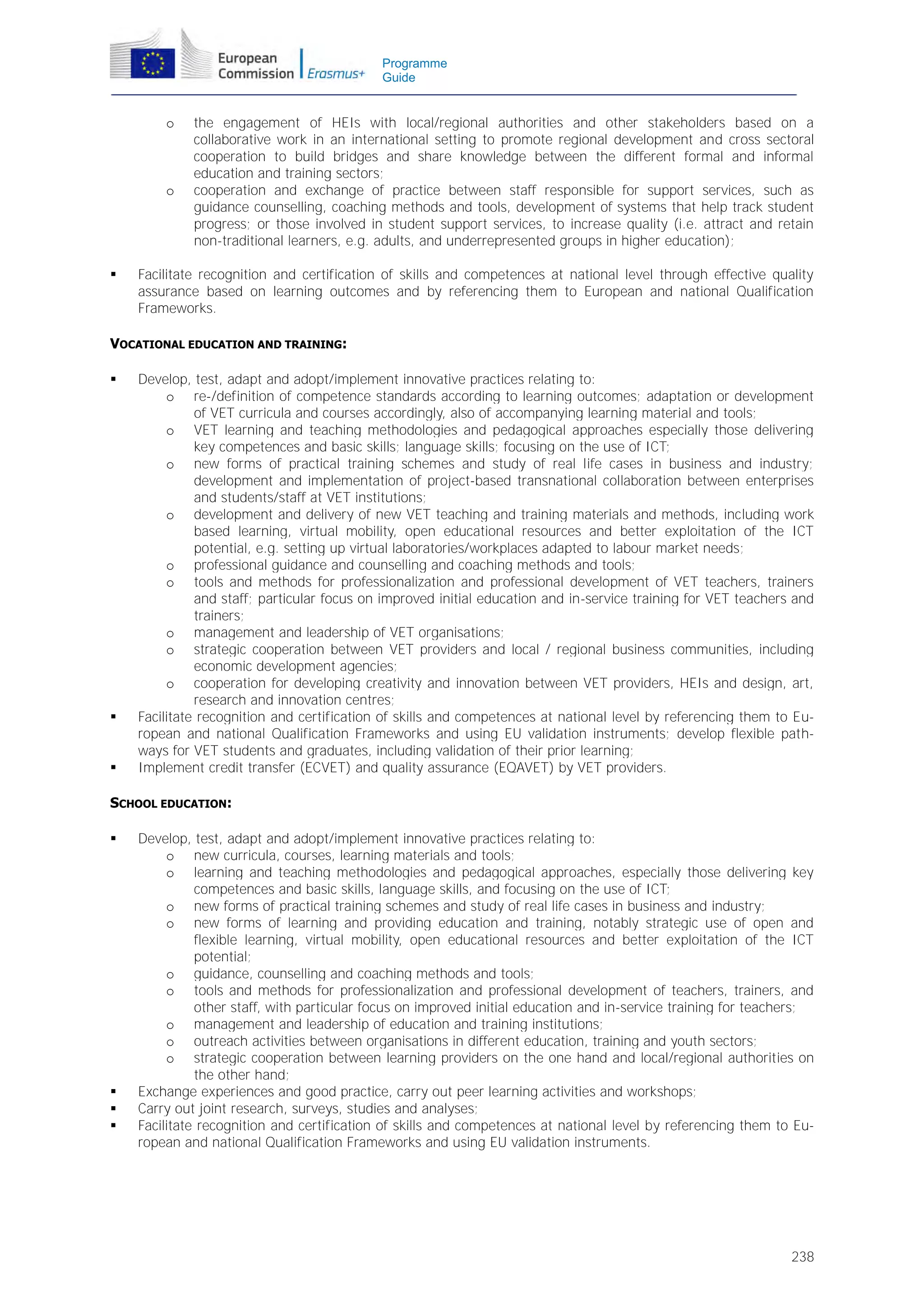 Programme
Guide

o

o



the engagement of HEIs with local/regional authorities and other stakeholders based on a
collaborative work in an international setting to promote regional development and cross sectoral
cooperation to build bridges and share knowledge between the different formal and informal
education and training sectors;
cooperation and exchange of practice between staff responsible for support services, such as
guidance counselling, coaching methods and tools, development of systems that help track student
progress; or those involved in student support services, to increase quality (i.e. attract and retain
non-traditional learners, e.g. adults, and underrepresented groups in higher education);

Facilitate recognition and certification of skills and competences at national level through effective quality
assurance based on learning outcomes and by referencing them to European and national Qualification
Frameworks.

VOCATIONAL EDUCATION AND TRAINING:






Develop, test, adapt and adopt/implement innovative practices relating to:
o re-/definition of competence standards according to learning outcomes; adaptation or development
of VET curricula and courses accordingly, also of accompanying learning material and tools;
o VET learning and teaching methodologies and pedagogical approaches especially those delivering
key competences and basic skills; language skills; focusing on the use of ICT;
o new forms of practical training schemes and study of real life cases in business and industry;
development and implementation of project-based transnational collaboration between enterprises
and students/staff at VET institutions;
o development and delivery of new VET teaching and training materials and methods, including work
based learning, virtual mobility, open educational resources and better exploitation of the ICT
potential, e.g. setting up virtual laboratories/workplaces adapted to labour market needs;
o professional guidance and counselling and coaching methods and tools;
o tools and methods for professionalization and professional development of VET teachers, trainers
and staff; particular focus on improved initial education and in-service training for VET teachers and
trainers;
o management and leadership of VET organisations;
o strategic cooperation between VET providers and local / regional business communities, including
economic development agencies;
o cooperation for developing creativity and innovation between VET providers, HEIs and design, art,
research and innovation centres;
Facilitate recognition and certification of skills and competences at national level by referencing them to European and national Qualification Frameworks and using EU validation instruments; develop flexible pathways for VET students and graduates, including validation of their prior learning;
Implement credit transfer (ECVET) and quality assurance (EQAVET) by VET providers.

SCHOOL EDUCATION:






Develop, test, adapt and adopt/implement innovative practices relating to:
o new curricula, courses, learning materials and tools;
o learning and teaching methodologies and pedagogical approaches, especially those delivering key
competences and basic skills, language skills, and focusing on the use of ICT;
o new forms of practical training schemes and study of real life cases in business and industry;
o new forms of learning and providing education and training, notably strategic use of open and
flexible learning, virtual mobility, open educational resources and better exploitation of the ICT
potential;
o guidance, counselling and coaching methods and tools;
o tools and methods for professionalization and professional development of teachers, trainers, and
other staff, with particular focus on improved initial education and in-service training for teachers;
o management and leadership of education and training institutions;
o outreach activities between organisations in different education, training and youth sectors;
o strategic cooperation between learning providers on the one hand and local/regional authorities on
the other hand;
Exchange experiences and good practice, carry out peer learning activities and workshops;
Carry out joint research, surveys, studies and analyses;
Facilitate recognition and certification of skills and competences at national level by referencing them to European and national Qualification Frameworks and using EU validation instruments.

238

 