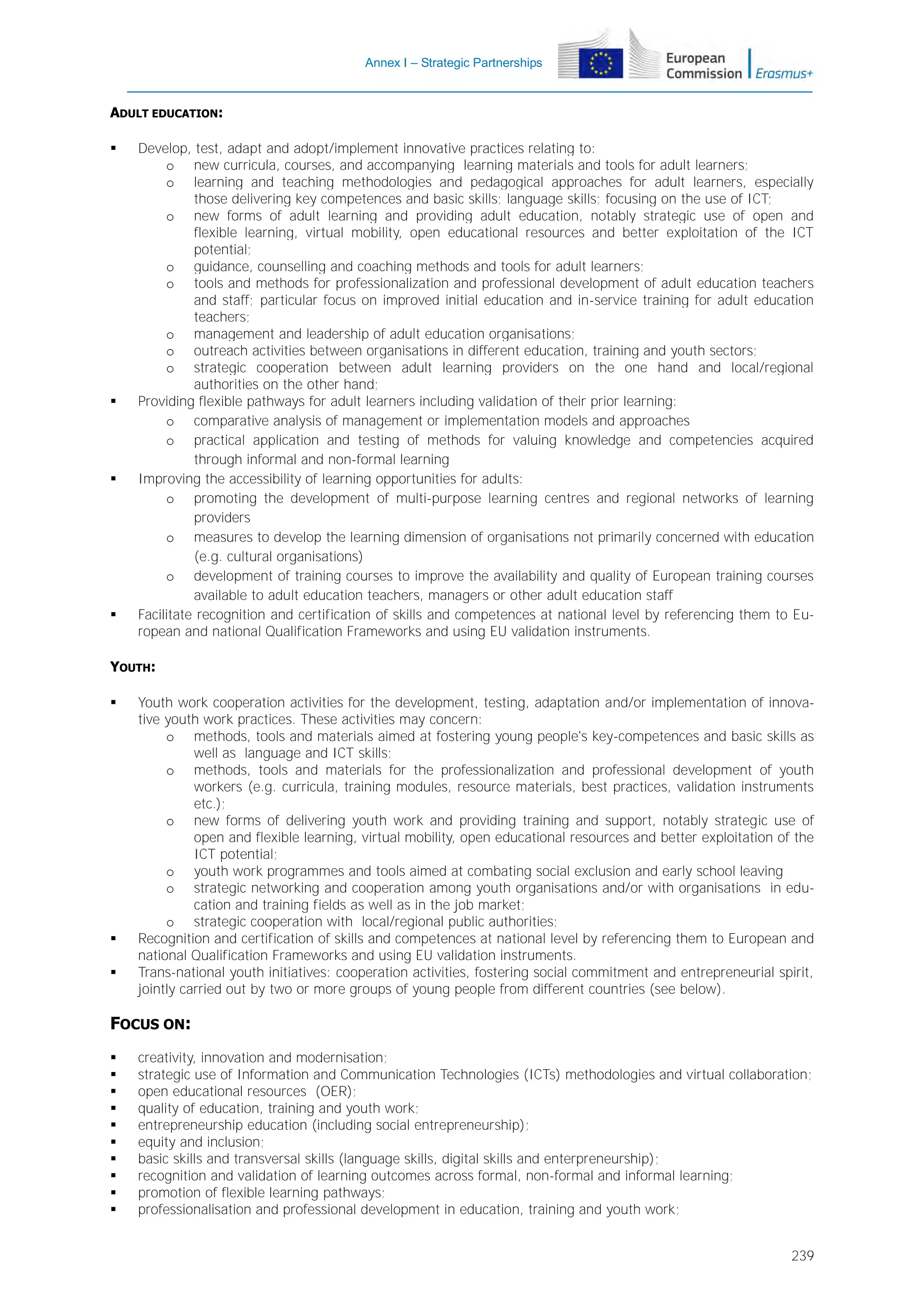 Annex I – Strategic Partnerships

ADULT EDUCATION:








Develop, test, adapt and adopt/implement innovative practices relating to:
o new curricula, courses, and accompanying learning materials and tools for adult learners;
o learning and teaching methodologies and pedagogical approaches for adult learners, especially
those delivering key competences and basic skills; language skills; focusing on the use of ICT;
o new forms of adult learning and providing adult education, notably strategic use of open and
flexible learning, virtual mobility, open educational resources and better exploitation of the ICT
potential;
o guidance, counselling and coaching methods and tools for adult learners;
o tools and methods for professionalization and professional development of adult education teachers
and staff; particular focus on improved initial education and in-service training for adult education
teachers;
o management and leadership of adult education organisations;
o outreach activities between organisations in different education, training and youth sectors;
o strategic cooperation between adult learning providers on the one hand and local/regional
authorities on the other hand;
Providing flexible pathways for adult learners including validation of their prior learning:
o comparative analysis of management or implementation models and approaches
o practical application and testing of methods for valuing knowledge and competencies acquired
through informal and non-formal learning
Improving the accessibility of learning opportunities for adults:
o promoting the development of multi-purpose learning centres and regional networks of learning
providers
o measures to develop the learning dimension of organisations not primarily concerned with education
(e.g. cultural organisations)
o development of training courses to improve the availability and quality of European training courses
available to adult education teachers, managers or other adult education staff
Facilitate recognition and certification of skills and competences at national level by referencing them to European and national Qualification Frameworks and using EU validation instruments.

YOUTH:





Youth work cooperation activities for the development, testing, adaptation and/or implementation of innovative youth work practices. These activities may concern:
o methods, tools and materials aimed at fostering young people's key-competences and basic skills as
well as language and ICT skills;
o methods, tools and materials for the professionalization and professional development of youth
workers (e.g. curricula, training modules, resource materials, best practices, validation instruments
etc.);
o new forms of delivering youth work and providing training and support, notably strategic use of
open and flexible learning, virtual mobility, open educational resources and better exploitation of the
ICT potential;
o youth work programmes and tools aimed at combating social exclusion and early school leaving
o strategic networking and cooperation among youth organisations and/or with organisations in education and training fields as well as in the job market;
o strategic cooperation with local/regional public authorities;
Recognition and certification of skills and competences at national level by referencing them to European and
national Qualification Frameworks and using EU validation instruments.
Trans-national youth initiatives: cooperation activities, fostering social commitment and entrepreneurial spirit,
jointly carried out by two or more groups of young people from different countries (see below).

FOCUS ON:











creativity, innovation and modernisation;
strategic use of Information and Communication Technologies (ICTs) methodologies and virtual collaboration;
open educational resources (OER);
quality of education, training and youth work;
entrepreneurship education (including social entrepreneurship);
equity and inclusion;
basic skills and transversal skills (language skills, digital skills and enterpreneurship);
recognition and validation of learning outcomes across formal, non-formal and informal learning;
promotion of flexible learning pathways;
professionalisation and professional development in education, training and youth work;
239

 
