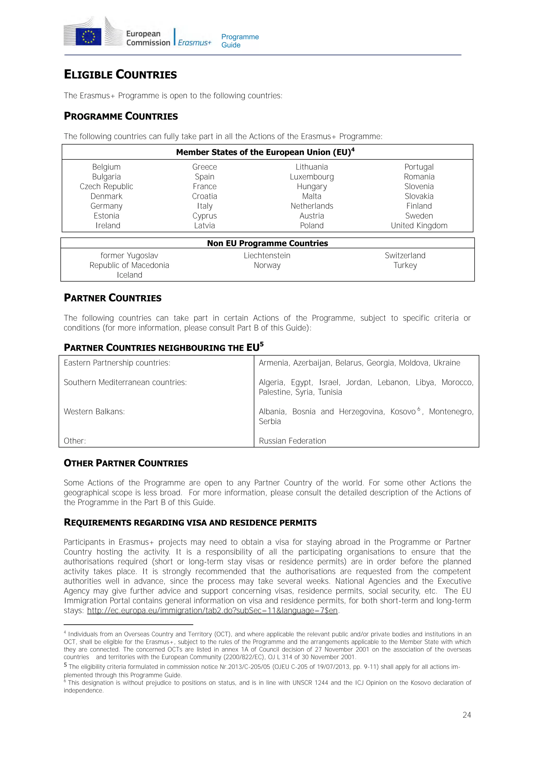 Programme
Guide

ELIGIBLE COUNTRIES
The Erasmus+ Programme is open to the following countries:

PROGRAMME COUNTRIES
The following countries can fully take part in all the Actions of the Erasmus+ Programme:
Member States of the European Union (EU)4
Belgium
Bulgaria
Czech Republic
Denmark
Germany
Estonia
Ireland
former Yugoslav
Republic of Macedonia
Iceland

Greece
Spain
France
Croatia
Italy
Cyprus
Latvia

Lithuania
Luxembourg
Hungary
Malta
Netherlands
Austria
Poland

Non EU Programme Countries
Liechtenstein
Norway

Portugal
Romania
Slovenia
Slovakia
Finland
Sweden
United Kingdom
Switzerland
Turkey

PARTNER COUNTRIES
The following countries can take part in certain Actions of the Programme, subject to specific criteria or
conditions (for more information, please consult Part B of this Guide):

PARTNER COUNTRIES NEIGHBOURING THE EU5
Eastern Partnership countries:

Armenia, Azerbaijan, Belarus, Georgia, Moldova, Ukraine

Southern Mediterranean countries:

Algeria, Egypt, Israel, Jordan, Lebanon, Libya, Morocco,
Palestine, Syria, Tunisia

Western Balkans:

Albania, Bosnia and Herzegovina, Kosovo 6 , Montenegro,
Serbia

Other:

Russian Federation

OTHER PARTNER COUNTRIES
Some Actions of the Programme are open to any Partner Country of the world. For some other Actions the
geographical scope is less broad. For more information, please consult the detailed description of the Actions of
the Programme in the Part B of this Guide.

REQUIREMENTS REGARDING VISA AND RESIDENCE PERMITS
Participants in Erasmus+ projects may need to obtain a visa for staying abroad in the Programme or Partner
Country hosting the activity. It is a responsibility of all the participating organisations to ensure that the
authorisations required (short or long-term stay visas or residence permits) are in order before the planned
activity takes place. It is strongly recommended that the authorisations are requested from the competent
authorities well in advance, since the process may take several weeks. National Agencies and the Executive
Agency may give further advice and support concerning visas, residence permits, social security, etc. The EU
Immigration Portal contains general information on visa and residence permits, for both short-term and long-term
stays: http://ec.europa.eu/immigration/tab2.do?subSec=11&language=7$en.
4

Individuals from an Overseas Country and Territory (OCT), and where applicable the relevant public and/or private bodies and institutions in an
OCT, shall be eligible for the Erasmus+, subject to the rules of the Programme and the arrangements applicable to the Member State with which
they are connected. The concerned OCTs are listed in annex 1A of Council decision of 27 November 2001 on the association of the overseas
countries and territories with the European Community (2200/822/EC), OJ L 314 of 30 November 2001.
5 The eligibility criteria formulated in commission notice Nr.2013/C-205/05 (OJEU C-205 of 19/07/2013, pp. 9-11) shall apply for all actions implemented through this Programme Guide.
6
This designation is without prejudice to positions on status, and is in line with UNSCR 1244 and the ICJ Opinion on the Kosovo declaration of
independence.

24

 