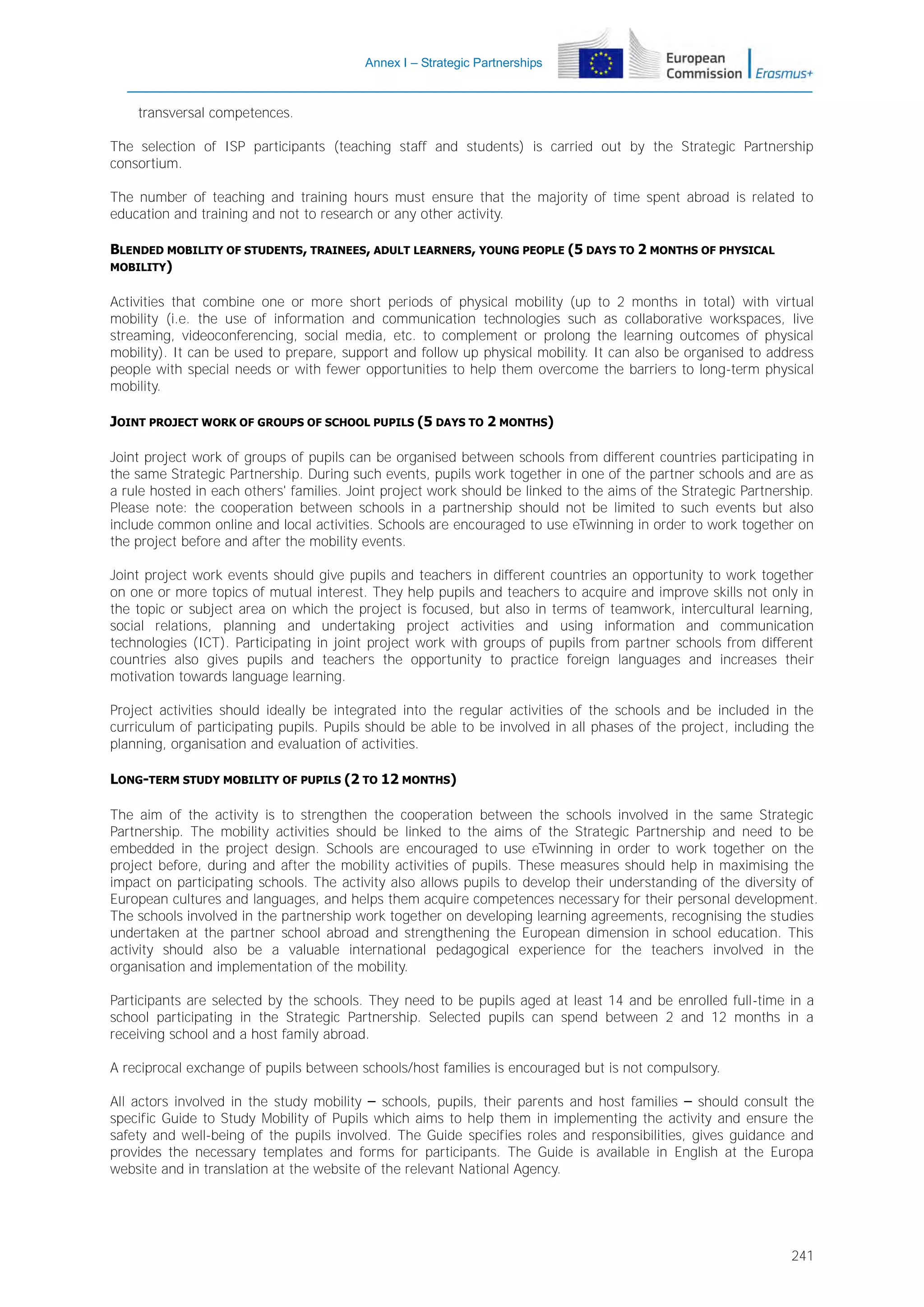 Annex I – Strategic Partnerships

transversal competences.
The selection of ISP participants (teaching staff and students) is carried out by the Strategic Partnership
consortium.
The number of teaching and training hours must ensure that the majority of time spent abroad is related to
education and training and not to research or any other activity.
BLENDED MOBILITY OF STUDENTS, TRAINEES, ADULT LEARNERS, YOUNG PEOPLE (5 DAYS TO 2 MONTHS OF PHYSICAL
MOBILITY)
Activities that combine one or more short periods of physical mobility (up to 2 months in total) with virtual
mobility (i.e. the use of information and communication technologies such as collaborative workspaces, live
streaming, videoconferencing, social media, etc. to complement or prolong the learning outcomes of physical
mobility). It can be used to prepare, support and follow up physical mobility. It can also be organised to address
people with special needs or with fewer opportunities to help them overcome the barriers to long-term physical
mobility.
JOINT PROJECT WORK OF GROUPS OF SCHOOL PUPILS (5 DAYS TO 2 MONTHS)
Joint project work of groups of pupils can be organised between schools from different countries participating in
the same Strategic Partnership. During such events, pupils work together in one of the partner schools and are as
a rule hosted in each others' families. Joint project work should be linked to the aims of the Strategic Partnership.
Please note: the cooperation between schools in a partnership should not be limited to such events but also
include common online and local activities. Schools are encouraged to use eTwinning in order to work together on
the project before and after the mobility events.
Joint project work events should give pupils and teachers in different countries an opportunity to work together
on one or more topics of mutual interest. They help pupils and teachers to acquire and improve skills not only in
the topic or subject area on which the project is focused, but also in terms of teamwork, intercultural learning,
social relations, planning and undertaking project activities and using information and communication
technologies (ICT). Participating in joint project work with groups of pupils from partner schools from different
countries also gives pupils and teachers the opportunity to practice foreign languages and increases their
motivation towards language learning.
Project activities should ideally be integrated into the regular activities of the schools and be included in the
curriculum of participating pupils. Pupils should be able to be involved in all phases of the project, including the
planning, organisation and evaluation of activities.
LONG-TERM STUDY MOBILITY OF PUPILS (2 TO 12 MONTHS)
The aim of the activity is to strengthen the cooperation between the schools involved in the same Strategic
Partnership. The mobility activities should be linked to the aims of the Strategic Partnership and need to be
embedded in the project design. Schools are encouraged to use eTwinning in order to work together on the
project before, during and after the mobility activities of pupils. These measures should help in maximising the
impact on participating schools. The activity also allows pupils to develop their understanding of the diversity of
European cultures and languages, and helps them acquire competences necessary for their personal development.
The schools involved in the partnership work together on developing learning agreements, recognising the studies
undertaken at the partner school abroad and strengthening the European dimension in school education. This
activity should also be a valuable international pedagogical experience for the teachers involved in the
organisation and implementation of the mobility.
Participants are selected by the schools. They need to be pupils aged at least 14 and be enrolled full-time in a
school participating in the Strategic Partnership. Selected pupils can spend between 2 and 12 months in a
receiving school and a host family abroad.
A reciprocal exchange of pupils between schools/host families is encouraged but is not compulsory.
All actors involved in the study mobility – schools, pupils, their parents and host families – should consult the
specific Guide to Study Mobility of Pupils which aims to help them in implementing the activity and ensure the
safety and well-being of the pupils involved. The Guide specifies roles and responsibilities, gives guidance and
provides the necessary templates and forms for participants. The Guide is available in English at the Europa
website and in translation at the website of the relevant National Agency.

241

 