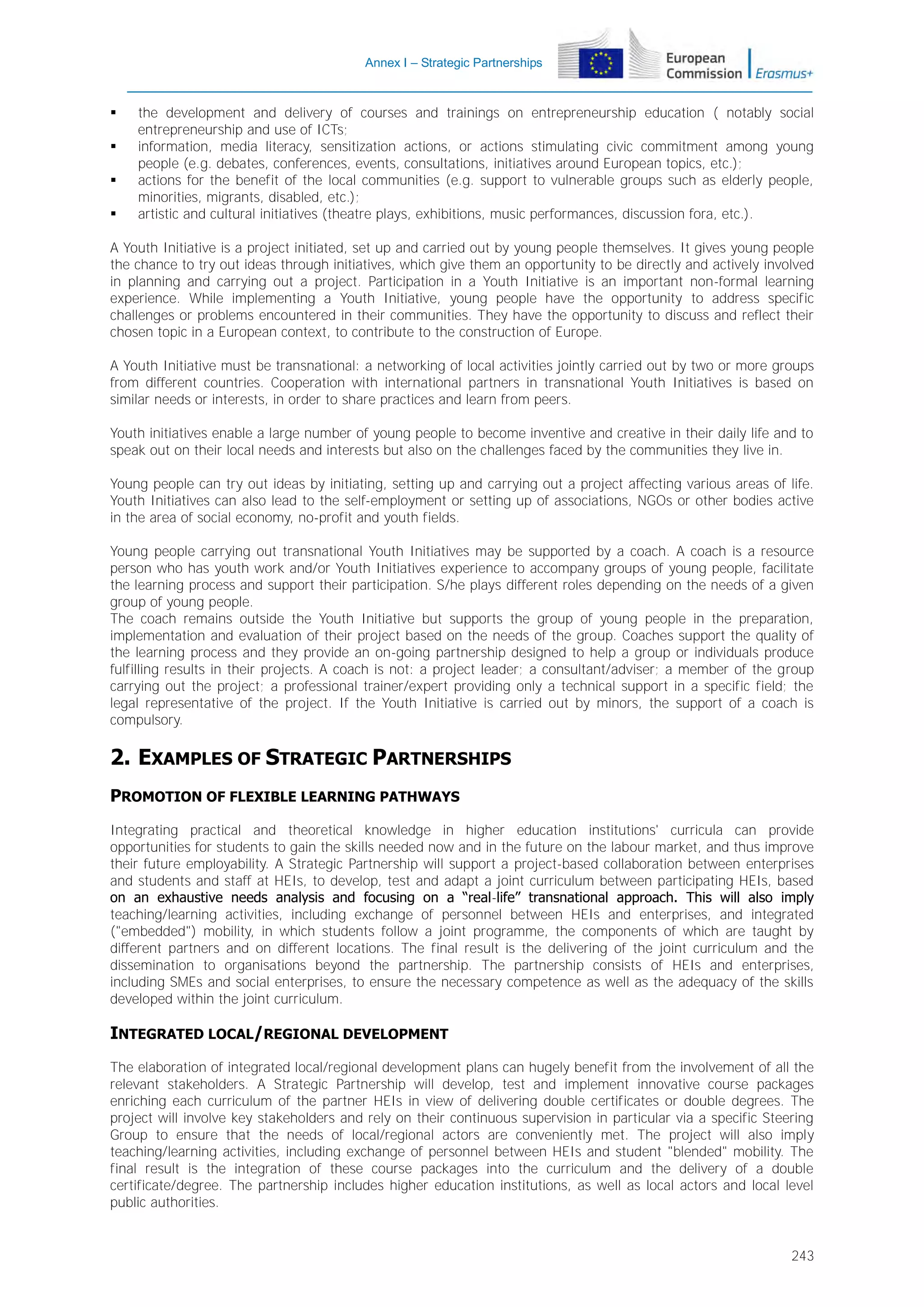 Annex I – Strategic Partnerships






the development and delivery of courses and trainings on entrepreneurship education ( notably social
entrepreneurship and use of ICTs;
information, media literacy, sensitization actions, or actions stimulating civic commitment among young
people (e.g. debates, conferences, events, consultations, initiatives around European topics, etc.);
actions for the benefit of the local communities (e.g. support to vulnerable groups such as elderly people,
minorities, migrants, disabled, etc.);
artistic and cultural initiatives (theatre plays, exhibitions, music performances, discussion fora, etc.).

A Youth Initiative is a project initiated, set up and carried out by young people themselves. It gives young people
the chance to try out ideas through initiatives, which give them an opportunity to be directly and actively involved
in planning and carrying out a project. Participation in a Youth Initiative is an important non-formal learning
experience. While implementing a Youth Initiative, young people have the opportunity to address specific
challenges or problems encountered in their communities. They have the opportunity to discuss and reflect their
chosen topic in a European context, to contribute to the construction of Europe.
A Youth Initiative must be transnational: a networking of local activities jointly carried out by two or more groups
from different countries. Cooperation with international partners in transnational Youth Initiatives is based on
similar needs or interests, in order to share practices and learn from peers.
Youth initiatives enable a large number of young people to become inventive and creative in their daily life and to
speak out on their local needs and interests but also on the challenges faced by the communities they live in.
Young people can try out ideas by initiating, setting up and carrying out a project affecting various areas of life.
Youth Initiatives can also lead to the self-employment or setting up of associations, NGOs or other bodies active
in the area of social economy, no-profit and youth fields.
Young people carrying out transnational Youth Initiatives may be supported by a coach. A coach is a resource
person who has youth work and/or Youth Initiatives experience to accompany groups of young people, facilitate
the learning process and support their participation. S/he plays different roles depending on the needs of a given
group of young people.
The coach remains outside the Youth Initiative but supports the group of young people in the preparation,
implementation and evaluation of their project based on the needs of the group. Coaches support the quality of
the learning process and they provide an on-going partnership designed to help a group or individuals produce
fulfilling results in their projects. A coach is not: a project leader; a consultant/adviser; a member of the group
carrying out the project; a professional trainer/expert providing only a technical support in a specific field; the
legal representative of the project. If the Youth Initiative is carried out by minors, the support of a coach is
compulsory.

2. EXAMPLES OF STRATEGIC PARTNERSHIPS
PROMOTION OF FLEXIBLE LEARNING PATHWAYS
Integrating practical and theoretical knowledge in higher education institutions' curricula can provide
opportunities for students to gain the skills needed now and in the future on the labour market, and thus improve
their future employability. A Strategic Partnership will support a project-based collaboration between enterprises
and students and staff at HEIs, to develop, test and adapt a joint curriculum between participating HEIs, based
on an exhaustive needs analysis and focusing on a “real-life” transnational approach. This will also imply
teaching/learning activities, including exchange of personnel between HEIs and enterprises, and integrated
("embedded") mobility, in which students follow a joint programme, the components of which are taught by
different partners and on different locations. The final result is the delivering of the joint curriculum and the
dissemination to organisations beyond the partnership. The partnership consists of HEIs and enterprises,
including SMEs and social enterprises, to ensure the necessary competence as well as the adequacy of the skills
developed within the joint curriculum.

INTEGRATED LOCAL/REGIONAL DEVELOPMENT
The elaboration of integrated local/regional development plans can hugely benefit from the involvement of all the
relevant stakeholders. A Strategic Partnership will develop, test and implement innovative course packages
enriching each curriculum of the partner HEIs in view of delivering double certificates or double degrees. The
project will involve key stakeholders and rely on their continuous supervision in particular via a specific Steering
Group to ensure that the needs of local/regional actors are conveniently met. The project will also imply
teaching/learning activities, including exchange of personnel between HEIs and student "blended" mobility. The
final result is the integration of these course packages into the curriculum and the delivery of a double
certificate/degree. The partnership includes higher education institutions, as well as local actors and local level
public authorities.

243

 
