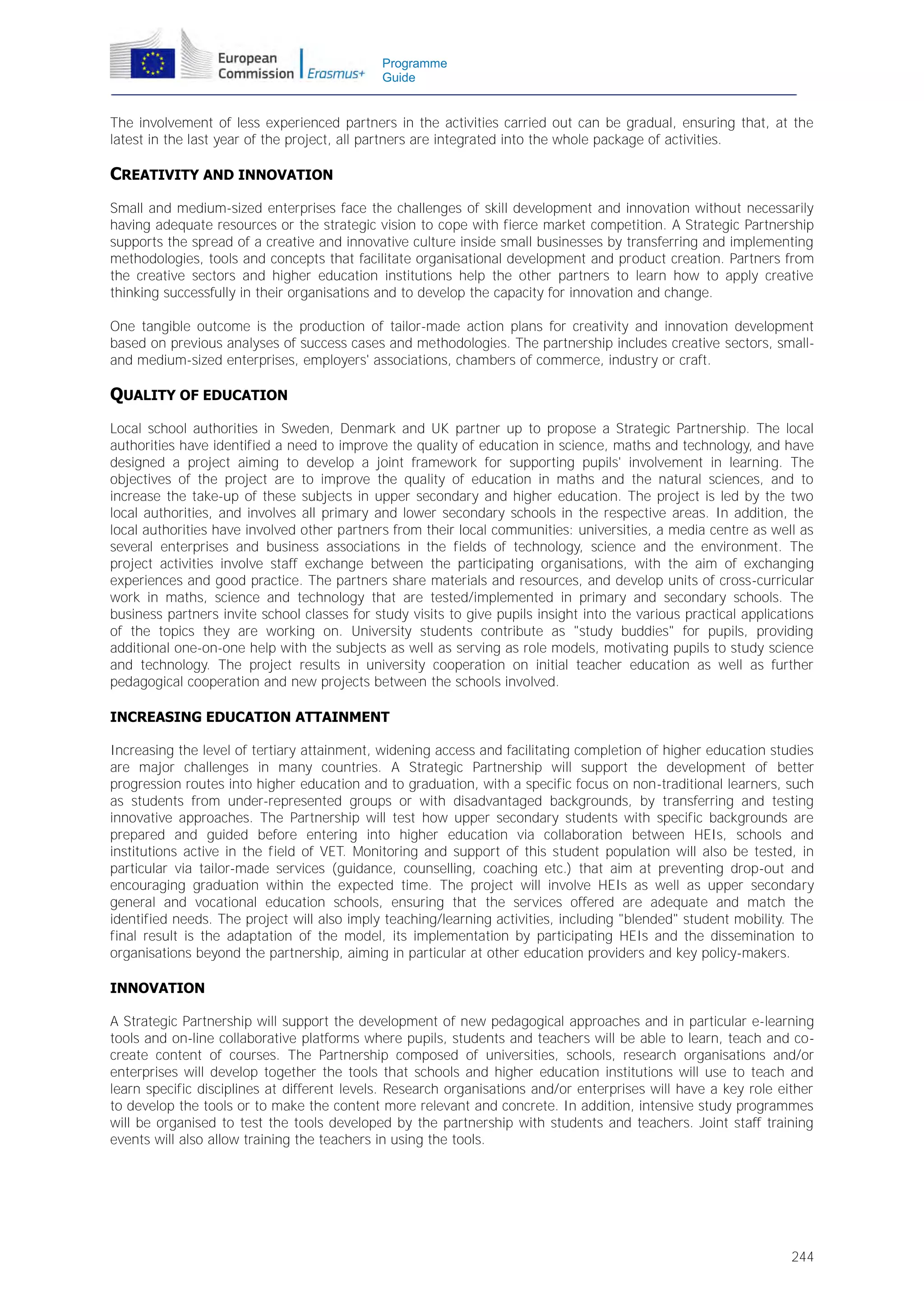 Programme
Guide

The involvement of less experienced partners in the activities carried out can be gradual, ensuring that, at the
latest in the last year of the project, all partners are integrated into the whole package of activities.

CREATIVITY AND INNOVATION
Small and medium-sized enterprises face the challenges of skill development and innovation without necessarily
having adequate resources or the strategic vision to cope with fierce market competition. A Strategic Partnership
supports the spread of a creative and innovative culture inside small businesses by transferring and implementing
methodologies, tools and concepts that facilitate organisational development and product creation. Partners from
the creative sectors and higher education institutions help the other partners to learn how to apply creative
thinking successfully in their organisations and to develop the capacity for innovation and change.
One tangible outcome is the production of tailor-made action plans for creativity and innovation development
based on previous analyses of success cases and methodologies. The partnership includes creative sectors, smalland medium-sized enterprises, employers' associations, chambers of commerce, industry or craft.

QUALITY OF EDUCATION
Local school authorities in Sweden, Denmark and UK partner up to propose a Strategic Partnership. The local
authorities have identified a need to improve the quality of education in science, maths and technology, and have
designed a project aiming to develop a joint framework for supporting pupils' involvement in learning. The
objectives of the project are to improve the quality of education in maths and the natural sciences, and to
increase the take-up of these subjects in upper secondary and higher education. The project is led by the two
local authorities, and involves all primary and lower secondary schools in the respective areas. In addition, the
local authorities have involved other partners from their local communities: universities, a media centre as well as
several enterprises and business associations in the fields of technology, science and the environment. The
project activities involve staff exchange between the participating organisations, with the aim of exchanging
experiences and good practice. The partners share materials and resources, and develop units of cross-curricular
work in maths, science and technology that are tested/implemented in primary and secondary schools. The
business partners invite school classes for study visits to give pupils insight into the various practical applications
of the topics they are working on. University students contribute as "study buddies" for pupils, providing
additional one-on-one help with the subjects as well as serving as role models, motivating pupils to study science
and technology. The project results in university cooperation on initial teacher education as well as further
pedagogical cooperation and new projects between the schools involved.
INCREASING EDUCATION ATTAINMENT
Increasing the level of tertiary attainment, widening access and facilitating completion of higher education studies
are major challenges in many countries. A Strategic Partnership will support the development of better
progression routes into higher education and to graduation, with a specific focus on non-traditional learners, such
as students from under-represented groups or with disadvantaged backgrounds, by transferring and testing
innovative approaches. The Partnership will test how upper secondary students with specific backgrounds are
prepared and guided before entering into higher education via collaboration between HEIs, schools and
institutions active in the field of VET. Monitoring and support of this student population will also be tested, in
particular via tailor-made services (guidance, counselling, coaching etc.) that aim at preventing drop-out and
encouraging graduation within the expected time. The project will involve HEIs as well as upper secondary
general and vocational education schools, ensuring that the services offered are adequate and match the
identified needs. The project will also imply teaching/learning activities, including "blended" student mobility. The
final result is the adaptation of the model, its implementation by participating HEIs and the dissemination to
organisations beyond the partnership, aiming in particular at other education providers and key policy-makers.
INNOVATION
A Strategic Partnership will support the development of new pedagogical approaches and in particular e-learning
tools and on-line collaborative platforms where pupils, students and teachers will be able to learn, teach and cocreate content of courses. The Partnership composed of universities, schools, research organisations and/or
enterprises will develop together the tools that schools and higher education institutions will use to teach and
learn specific disciplines at different levels. Research organisations and/or enterprises will have a key role either
to develop the tools or to make the content more relevant and concrete. In addition, intensive study programmes
will be organised to test the tools developed by the partnership with students and teachers. Joint staff training
events will also allow training the teachers in using the tools.

244

 