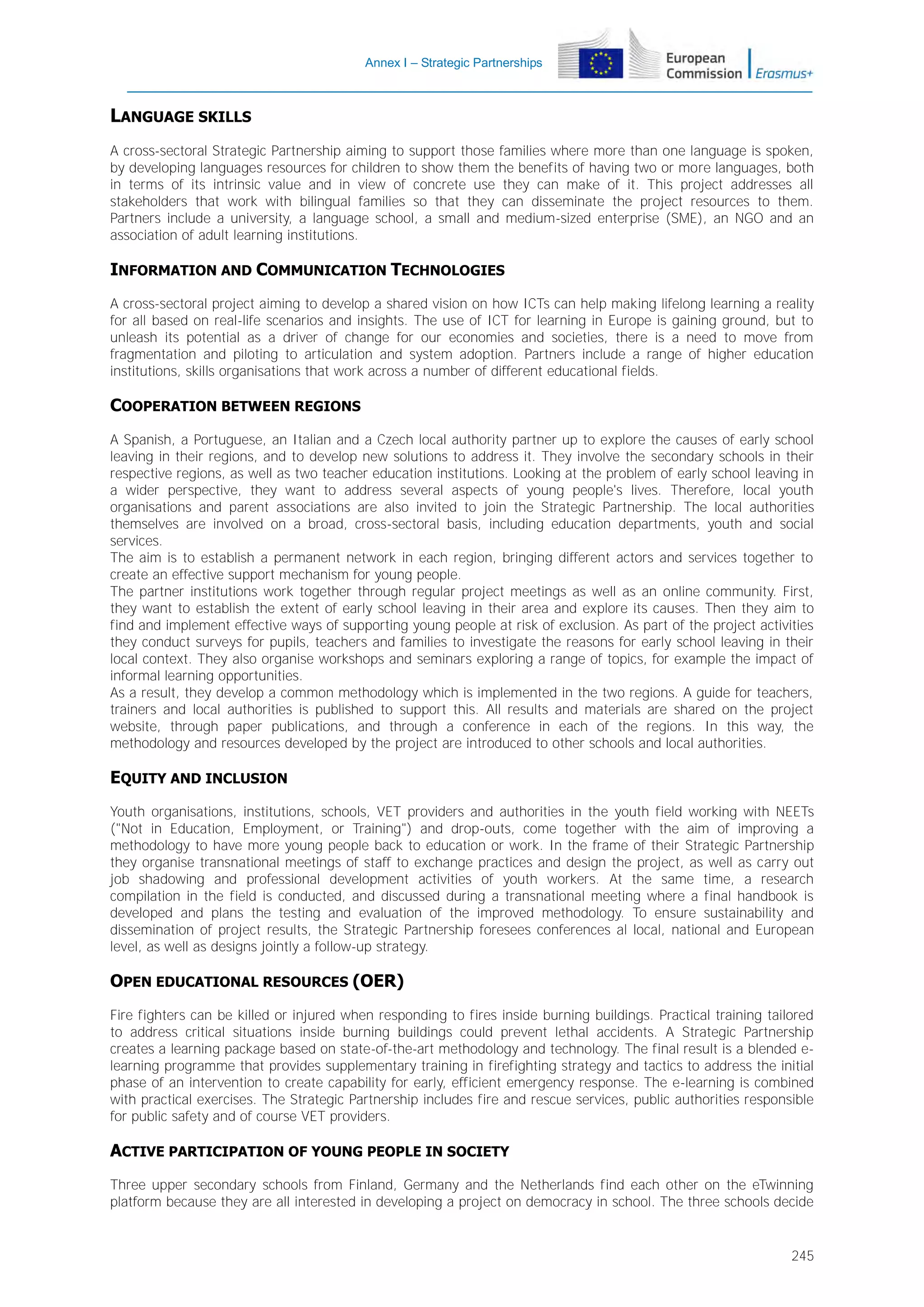 Annex I – Strategic Partnerships

LANGUAGE SKILLS
A cross-sectoral Strategic Partnership aiming to support those families where more than one language is spoken,
by developing languages resources for children to show them the benefits of having two or more languages, both
in terms of its intrinsic value and in view of concrete use they can make of it. This project addresses all
stakeholders that work with bilingual families so that they can disseminate the project resources to them.
Partners include a university, a language school, a small and medium-sized enterprise (SME), an NGO and an
association of adult learning institutions.

INFORMATION AND COMMUNICATION TECHNOLOGIES
A cross-sectoral project aiming to develop a shared vision on how ICTs can help making lifelong learning a reality
for all based on real-life scenarios and insights. The use of ICT for learning in Europe is gaining ground, but to
unleash its potential as a driver of change for our economies and societies, there is a need to move from
fragmentation and piloting to articulation and system adoption. Partners include a range of higher education
institutions, skills organisations that work across a number of different educational fields.

COOPERATION BETWEEN REGIONS
A Spanish, a Portuguese, an Italian and a Czech local authority partner up to explore the causes of early school
leaving in their regions, and to develop new solutions to address it. They involve the secondary schools in their
respective regions, as well as two teacher education institutions. Looking at the problem of early school leaving in
a wider perspective, they want to address several aspects of young people's lives. Therefore, local youth
organisations and parent associations are also invited to join the Strategic Partnership. The local authorities
themselves are involved on a broad, cross-sectoral basis, including education departments, youth and social
services.
The aim is to establish a permanent network in each region, bringing different actors and services together to
create an effective support mechanism for young people.
The partner institutions work together through regular project meetings as well as an online community. First,
they want to establish the extent of early school leaving in their area and explore its causes. Then they aim to
find and implement effective ways of supporting young people at risk of exclusion. As part of the project activities
they conduct surveys for pupils, teachers and families to investigate the reasons for early school leaving in their
local context. They also organise workshops and seminars exploring a range of topics, for example the impact of
informal learning opportunities.
As a result, they develop a common methodology which is implemented in the two regions. A guide for teachers,
trainers and local authorities is published to support this. All results and materials are shared on the project
website, through paper publications, and through a conference in each of the regions. In this way, the
methodology and resources developed by the project are introduced to other schools and local authorities.

EQUITY AND INCLUSION
Youth organisations, institutions, schools, VET providers and authorities in the youth field working with NEETs
("Not in Education, Employment, or Training") and drop-outs, come together with the aim of improving a
methodology to have more young people back to education or work. In the frame of their Strategic Partnership
they organise transnational meetings of staff to exchange practices and design the project, as well as carry out
job shadowing and professional development activities of youth workers. At the same time, a research
compilation in the field is conducted, and discussed during a transnational meeting where a final handbook is
developed and plans the testing and evaluation of the improved methodology. To ensure sustainability and
dissemination of project results, the Strategic Partnership foresees conferences al local, national and European
level, as well as designs jointly a follow-up strategy.

OPEN EDUCATIONAL RESOURCES (OER)
Fire fighters can be killed or injured when responding to fires inside burning buildings. Practical training tailored
to address critical situations inside burning buildings could prevent lethal accidents. A Strategic Partnership
creates a learning package based on state-of-the-art methodology and technology. The final result is a blended elearning programme that provides supplementary training in firefighting strategy and tactics to address the initial
phase of an intervention to create capability for early, efficient emergency response. The e-learning is combined
with practical exercises. The Strategic Partnership includes fire and rescue services, public authorities responsible
for public safety and of course VET providers.

ACTIVE PARTICIPATION OF YOUNG PEOPLE IN SOCIETY
Three upper secondary schools from Finland, Germany and the Netherlands find each other on the eTwinning
platform because they are all interested in developing a project on democracy in school. The three schools decide

245

 