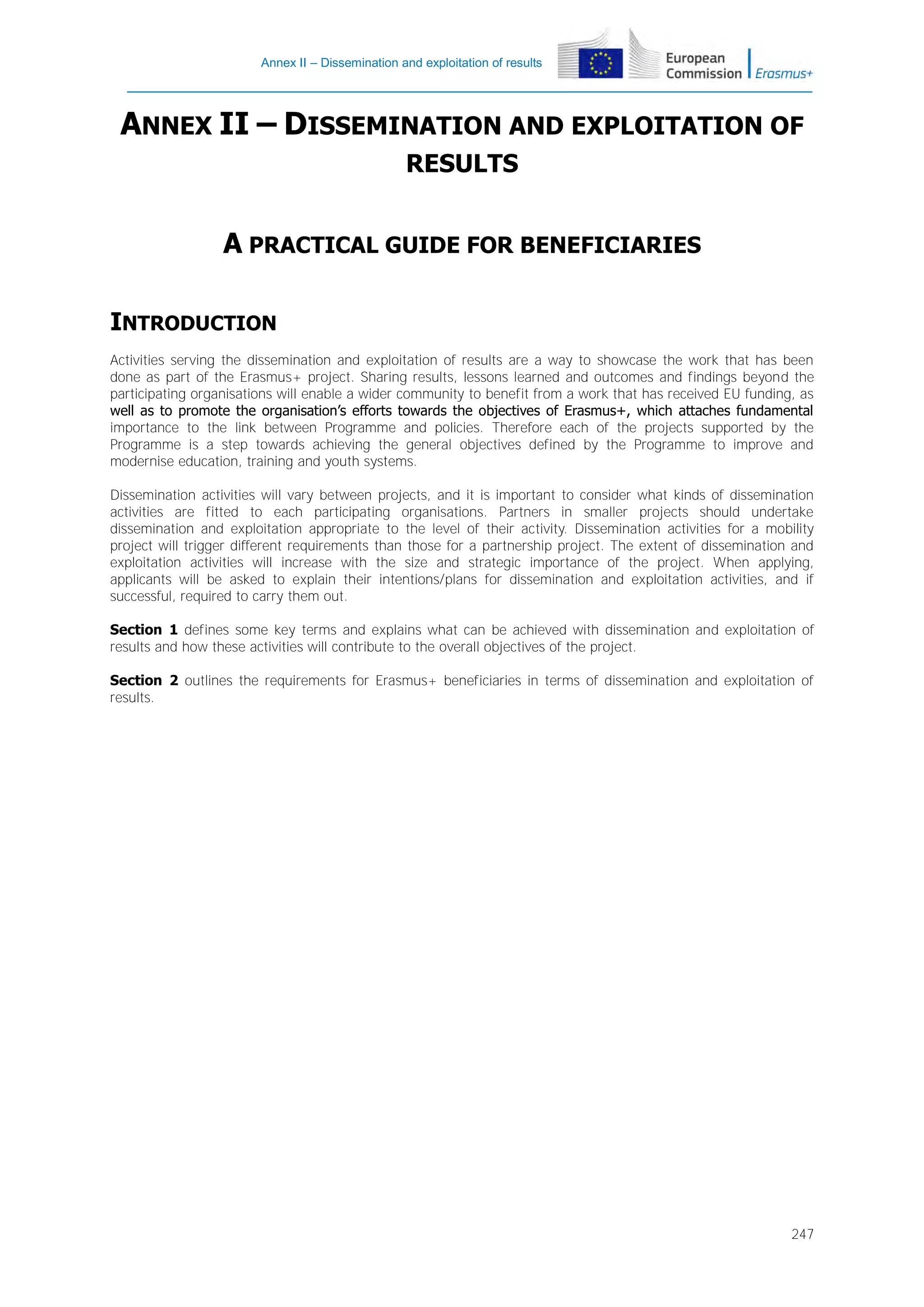 Annex II – Dissemination and exploitation of results

ANNEX II – DISSEMINATION AND EXPLOITATION OF
RESULTS

A PRACTICAL GUIDE FOR BENEFICIARIES
INTRODUCTION
Activities serving the dissemination and exploitation of results are a way to showcase the work that has been
done as part of the Erasmus+ project. Sharing results, lessons learned and outcomes and findings beyond the
participating organisations will enable a wider community to benefit from a work that has received EU funding, as
well as to promote the organisation’s efforts towards the objectives of Erasmus+, which attaches fundamental
importance to the link between Programme and policies. Therefore each of the projects supported by the
Programme is a step towards achieving the general objectives defined by the Programme to improve and
modernise education, training and youth systems.
Dissemination activities will vary between projects, and it is important to consider what kinds of dissemination
activities are fitted to each participating organisations. Partners in smaller projects should undertake
dissemination and exploitation appropriate to the level of their activity. Dissemination activities for a mobility
project will trigger different requirements than those for a partnership project. The extent of dissemination and
exploitation activities will increase with the size and strategic importance of the project. When applying,
applicants will be asked to explain their intentions/plans for dissemination and exploitation activities, and if
successful, required to carry them out.
Section 1 defines some key terms and explains what can be achieved with dissemination and exploitation of
results and how these activities will contribute to the overall objectives of the project.
Section 2 outlines the requirements for Erasmus+ beneficiaries in terms of dissemination and exploitation of
results.

247

 