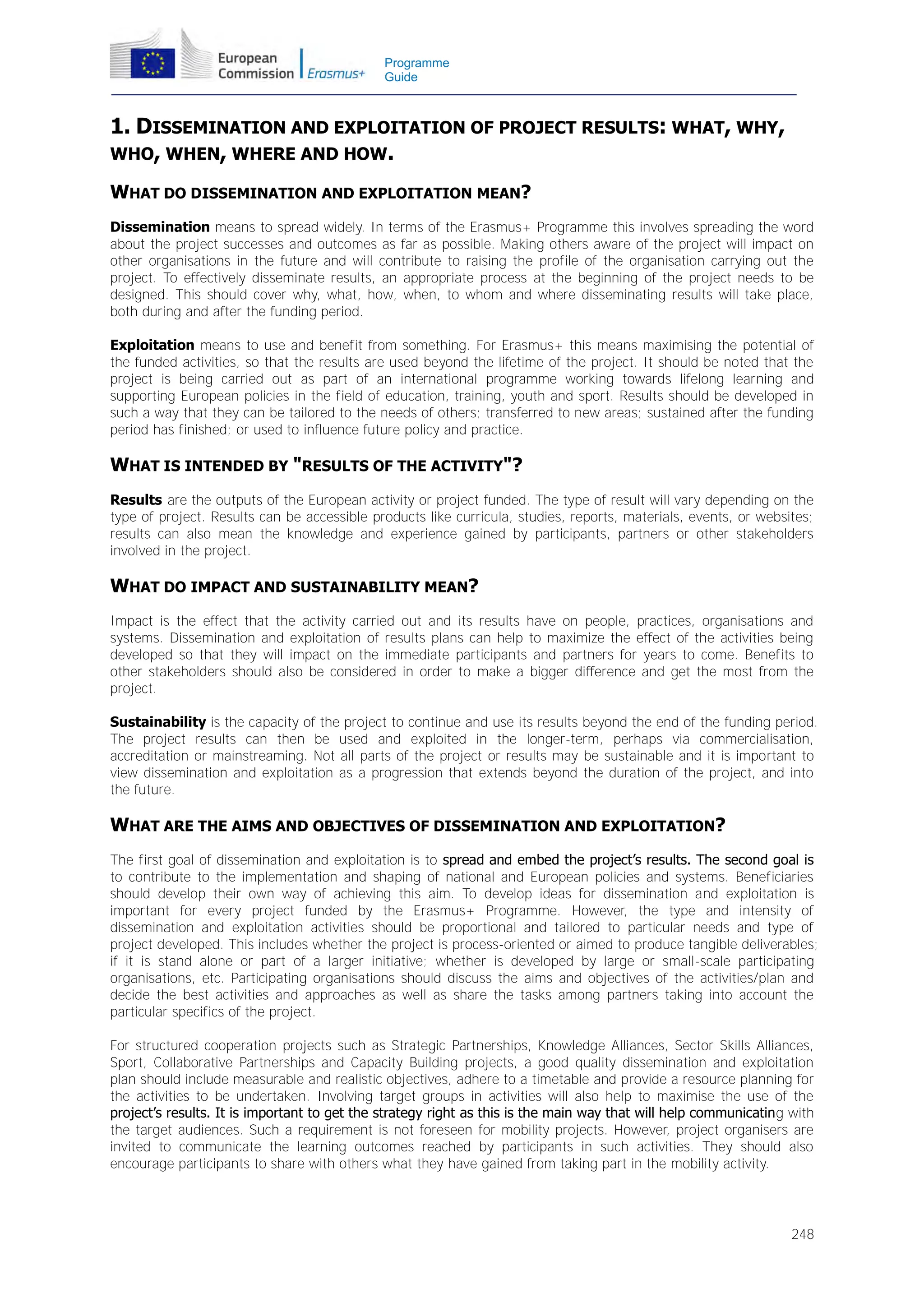 Programme
Guide

1. DISSEMINATION AND EXPLOITATION OF PROJECT RESULTS: WHAT, WHY,
WHO, WHEN, WHERE AND HOW.
WHAT DO DISSEMINATION AND EXPLOITATION MEAN?
Dissemination means to spread widely. In terms of the Erasmus+ Programme this involves spreading the word
about the project successes and outcomes as far as possible. Making others aware of the project will impact on
other organisations in the future and will contribute to raising the profile of the organisation carrying out the
project. To effectively disseminate results, an appropriate process at the beginning of the project needs to be
designed. This should cover why, what, how, when, to whom and where disseminating results will take place,
both during and after the funding period.
Exploitation means to use and benefit from something. For Erasmus+ this means maximising the potential of
the funded activities, so that the results are used beyond the lifetime of the project. It should be noted that the
project is being carried out as part of an international programme working towards lifelong learning and
supporting European policies in the field of education, training, youth and sport. Results should be developed in
such a way that they can be tailored to the needs of others; transferred to new areas; sustained after the funding
period has finished; or used to influence future policy and practice.

WHAT IS INTENDED BY "RESULTS OF THE ACTIVITY"?
Results are the outputs of the European activity or project funded. The type of result will vary depending on the
type of project. Results can be accessible products like curricula, studies, reports, materials, events, or websites;
results can also mean the knowledge and experience gained by participants, partners or other stakeholders
involved in the project.

WHAT DO IMPACT AND SUSTAINABILITY MEAN?
Impact is the effect that the activity carried out and its results have on people, practices, organisations and
systems. Dissemination and exploitation of results plans can help to maximize the effect of the activities being
developed so that they will impact on the immediate participants and partners for years to come. Benefits to
other stakeholders should also be considered in order to make a bigger difference and get the most from the
project.
Sustainability is the capacity of the project to continue and use its results beyond the end of the funding period.
The project results can then be used and exploited in the longer-term, perhaps via commercialisation,
accreditation or mainstreaming. Not all parts of the project or results may be sustainable and it is important to
view dissemination and exploitation as a progression that extends beyond the duration of the project, and into
the future.

WHAT ARE THE AIMS AND OBJECTIVES OF DISSEMINATION AND EXPLOITATION?
The first goal of dissemination and exploitation is to spread and embed the project’s results. The second goal is
to contribute to the implementation and shaping of national and European policies and systems. Beneficiaries
should develop their own way of achieving this aim. To develop ideas for dissemination and exploitation is
important for every project funded by the Erasmus+ Programme. However, the type and intensity of
dissemination and exploitation activities should be proportional and tailored to particular needs and type of
project developed. This includes whether the project is process-oriented or aimed to produce tangible deliverables;
if it is stand alone or part of a larger initiative; whether is developed by large or small-scale participating
organisations, etc. Participating organisations should discuss the aims and objectives of the activities/plan and
decide the best activities and approaches as well as share the tasks among partners taking into account the
particular specifics of the project.
For structured cooperation projects such as Strategic Partnerships, Knowledge Alliances, Sector Skills Alliances,
Sport, Collaborative Partnerships and Capacity Building projects, a good quality dissemination and exploitation
plan should include measurable and realistic objectives, adhere to a timetable and provide a resource planning for
the activities to be undertaken. Involving target groups in activities will also help to maximise the use of the
project’s results. It is important to get the strategy right as this is the main way that will help communicating with
the target audiences. Such a requirement is not foreseen for mobility projects. However, project organisers are
invited to communicate the learning outcomes reached by participants in such activities. They should also
encourage participants to share with others what they have gained from taking part in the mobility activity.

248

 