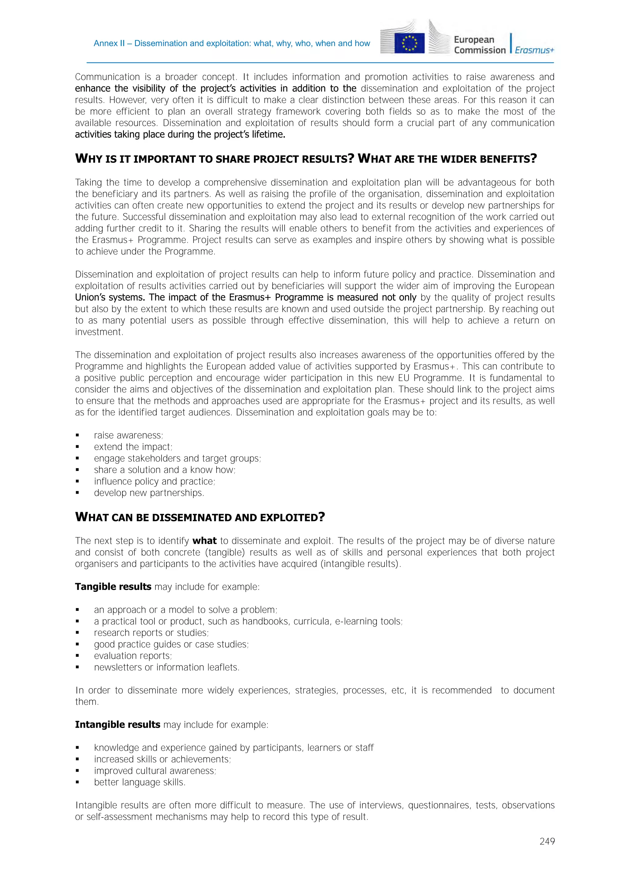 Annex II – Dissemination and exploitation: what, why, who, when and how

Communication is a broader concept. It includes information and promotion activities to raise awareness and
enhance the visibility of the project’s activities in addition to the dissemination and exploitation of the project
results. However, very often it is difficult to make a clear distinction between these areas. For this reason it can
be more efficient to plan an overall strategy framework covering both fields so as to make the most of the
available resources. Dissemination and exploitation of results should form a crucial part of any communication
activities taking place during the project’s lifetime.

WHY IS IT IMPORTANT TO SHARE PROJECT RESULTS? WHAT ARE THE WIDER BENEFITS?
Taking the time to develop a comprehensive dissemination and exploitation plan will be advantageous for both
the beneficiary and its partners. As well as raising the profile of the organisation, dissemination and exploitation
activities can often create new opportunities to extend the project and its results or develop new partnerships for
the future. Successful dissemination and exploitation may also lead to external recognition of the work carried out
adding further credit to it. Sharing the results will enable others to benefit from the activities and experiences of
the Erasmus+ Programme. Project results can serve as examples and inspire others by showing what is possible
to achieve under the Programme.
Dissemination and exploitation of project results can help to inform future policy and practice. Dissemination and
exploitation of results activities carried out by beneficiaries will support the wider aim of improving the European
Union’s systems. The impact of the Erasmus+ Programme is measured not only by the quality of project results
but also by the extent to which these results are known and used outside the project partnership. By reaching out
to as many potential users as possible through effective dissemination, this will help to achieve a return on
investment.
The dissemination and exploitation of project results also increases awareness of the opportunities offered by the
Programme and highlights the European added value of activities supported by Erasmus+. This can contribute to
a positive public perception and encourage wider participation in this new EU Programme. It is fundamental to
consider the aims and objectives of the dissemination and exploitation plan. These should link to the project aims
to ensure that the methods and approaches used are appropriate for the Erasmus+ project and its results, as well
as for the identified target audiences. Dissemination and exploitation goals may be to:







raise awareness;
extend the impact;
engage stakeholders and target groups;
share a solution and a know how;
influence policy and practice;
develop new partnerships.

WHAT CAN BE DISSEMINATED AND EXPLOITED?
The next step is to identify what to disseminate and exploit. The results of the project may be of diverse nature
and consist of both concrete (tangible) results as well as of skills and personal experiences that both project
organisers and participants to the activities have acquired (intangible results).
Tangible results may include for example:







an approach or a model to solve a problem;
a practical tool or product, such as handbooks, curricula, e-learning tools;
research reports or studies;
good practice guides or case studies;
evaluation reports;
newsletters or information leaflets.

In order to disseminate more widely experiences, strategies, processes, etc, it is recommended to document
them.
Intangible results may include for example:





knowledge and experience gained by participants, learners or staff
increased skills or achievements;
improved cultural awareness;
better language skills.

Intangible results are often more difficult to measure. The use of interviews, questionnaires, tests, observations
or self-assessment mechanisms may help to record this type of result.
249

 
