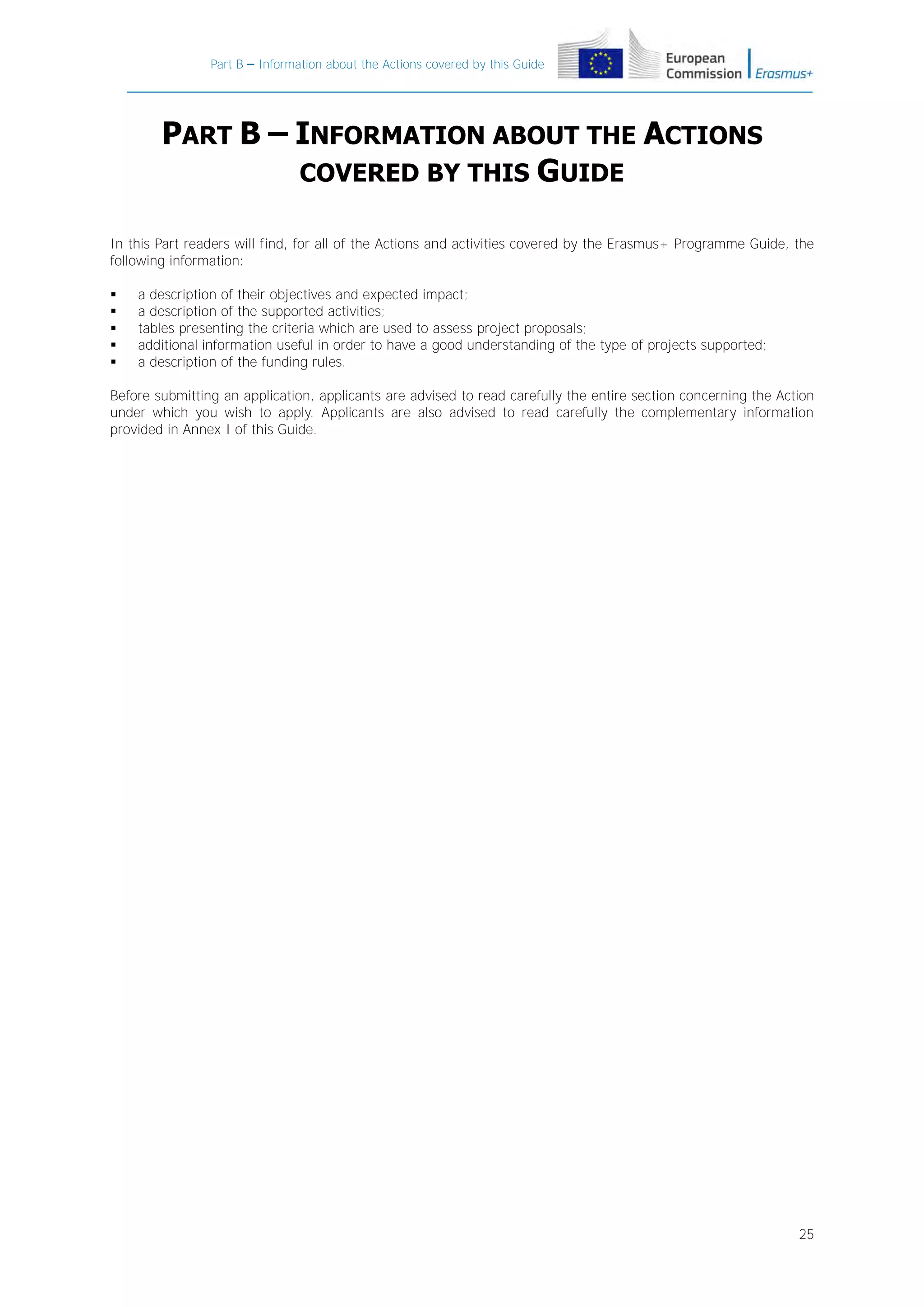 Part B – Information about the Actions covered by this Guide

PART B – INFORMATION ABOUT THE ACTIONS
COVERED BY THIS GUIDE
In this Part readers will find, for all of the Actions and activities covered by the Erasmus+ Programme Guide, the
following information:






a description of their objectives and expected impact;
a description of the supported activities;
tables presenting the criteria which are used to assess project proposals;
additional information useful in order to have a good understanding of the type of projects supported;
a description of the funding rules.

Before submitting an application, applicants are advised to read carefully the entire section concerning the Action
under which you wish to apply. Applicants are also advised to read carefully the complementary information
provided in Annex I of this Guide.

25

 