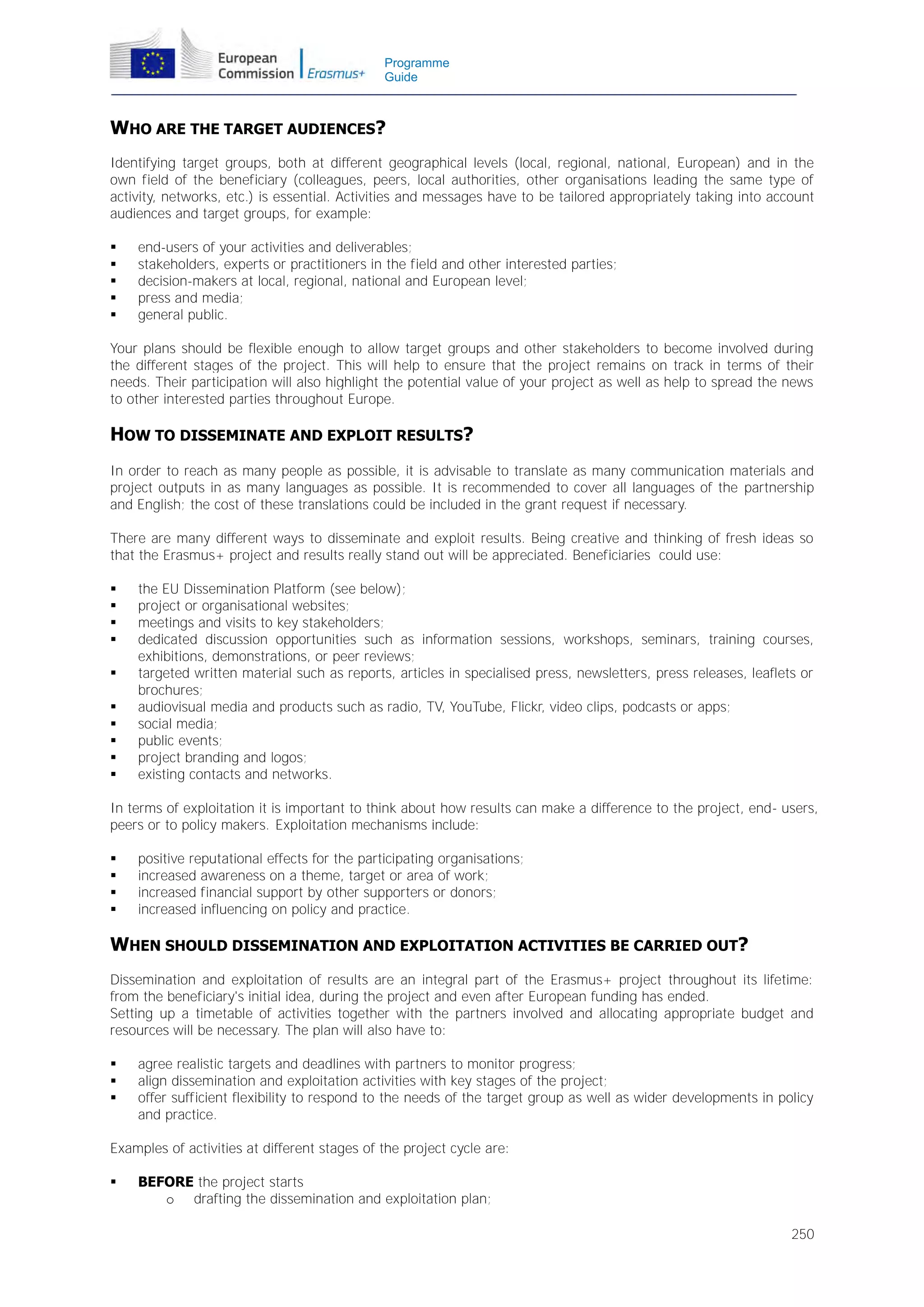 Programme
Guide

WHO ARE THE TARGET AUDIENCES?
Identifying target groups, both at different geographical levels (local, regional, national, European) and in the
own field of the beneficiary (colleagues, peers, local authorities, other organisations leading the same type of
activity, networks, etc.) is essential. Activities and messages have to be tailored appropriately taking into account
audiences and target groups, for example:






end-users of your activities and deliverables;
stakeholders, experts or practitioners in the field and other interested parties;
decision-makers at local, regional, national and European level;
press and media;
general public.

Your plans should be flexible enough to allow target groups and other stakeholders to become involved during
the different stages of the project. This will help to ensure that the project remains on track in terms of their
needs. Their participation will also highlight the potential value of your project as well as help to spread the news
to other interested parties throughout Europe.

HOW TO DISSEMINATE AND EXPLOIT RESULTS?
In order to reach as many people as possible, it is advisable to translate as many communication materials and
project outputs in as many languages as possible. It is recommended to cover all languages of the partnership
and English; the cost of these translations could be included in the grant request if necessary.
There are many different ways to disseminate and exploit results. Being creative and thinking of fresh ideas so
that the Erasmus+ project and results really stand out will be appreciated. Beneficiaries could use:











the EU Dissemination Platform (see below);
project or organisational websites;
meetings and visits to key stakeholders;
dedicated discussion opportunities such as information sessions, workshops, seminars, training courses,
exhibitions, demonstrations, or peer reviews;
targeted written material such as reports, articles in specialised press, newsletters, press releases, leaflets or
brochures;
audiovisual media and products such as radio, TV, YouTube, Flickr, video clips, podcasts or apps;
social media;
public events;
project branding and logos;
existing contacts and networks.

In terms of exploitation it is important to think about how results can make a difference to the project, end- users,
peers or to policy makers. Exploitation mechanisms include:





positive reputational effects for the participating organisations;
increased awareness on a theme, target or area of work;
increased financial support by other supporters or donors;
increased influencing on policy and practice.

WHEN SHOULD DISSEMINATION AND EXPLOITATION ACTIVITIES BE CARRIED OUT?
Dissemination and exploitation of results are an integral part of the Erasmus+ project throughout its lifetime:
from the beneficiary's initial idea, during the project and even after European funding has ended.
Setting up a timetable of activities together with the partners involved and allocating appropriate budget and
resources will be necessary. The plan will also have to:




agree realistic targets and deadlines with partners to monitor progress;
align dissemination and exploitation activities with key stages of the project;
offer sufficient flexibility to respond to the needs of the target group as well as wider developments in policy
and practice.

Examples of activities at different stages of the project cycle are:


BEFORE the project starts
o drafting the dissemination and exploitation plan;
250

 