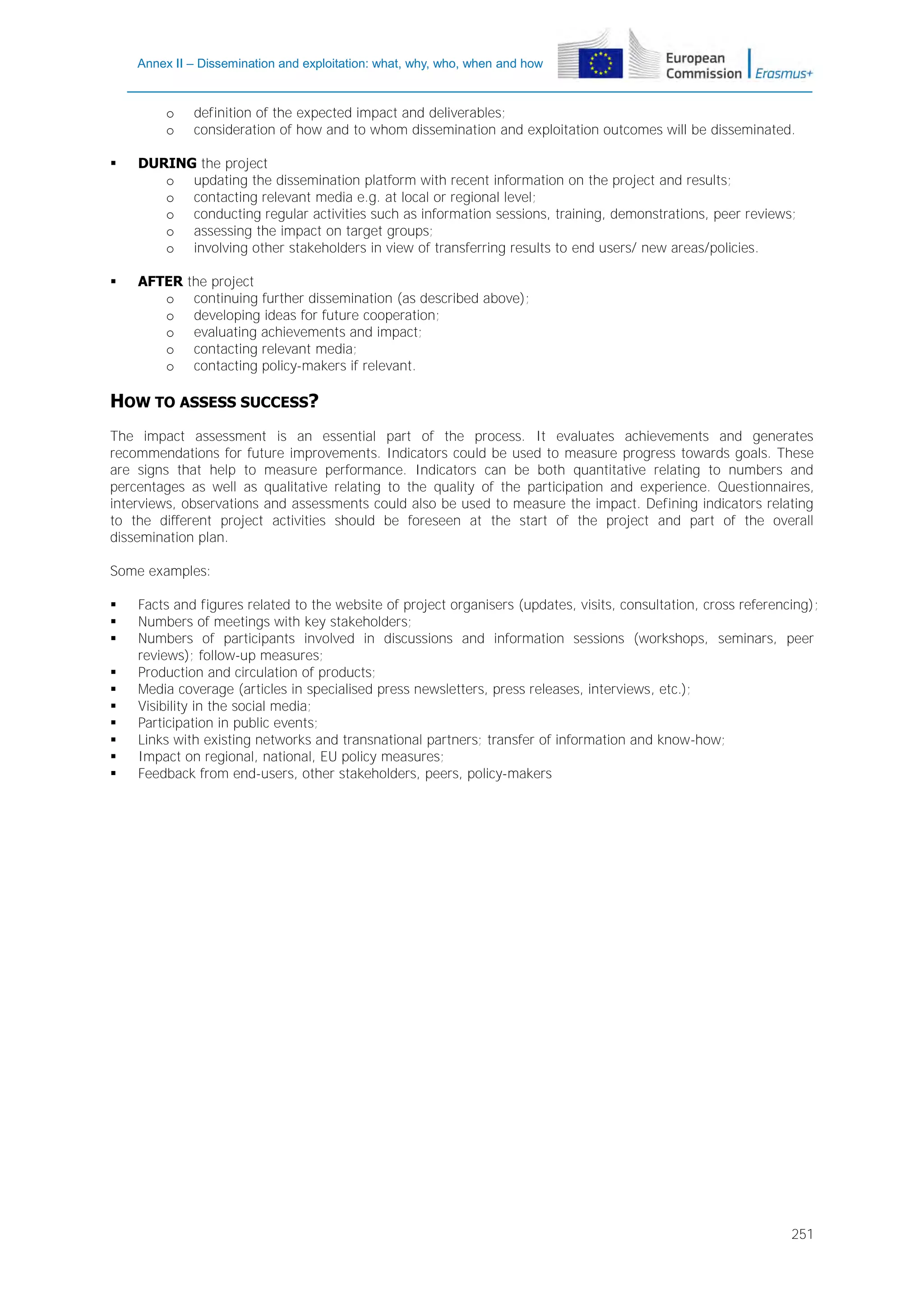 Annex II – Dissemination and exploitation: what, why, who, when and how

o
o

definition of the expected impact and deliverables;
consideration of how and to whom dissemination and exploitation outcomes will be disseminated.



DURING the project
o updating the dissemination platform with recent information on the project and results;
o contacting relevant media e.g. at local or regional level;
o conducting regular activities such as information sessions, training, demonstrations, peer reviews;
o assessing the impact on target groups;
o involving other stakeholders in view of transferring results to end users/ new areas/policies.



AFTER
o
o
o
o
o

the project
continuing further dissemination (as described above);
developing ideas for future cooperation;
evaluating achievements and impact;
contacting relevant media;
contacting policy-makers if relevant.

HOW TO ASSESS SUCCESS?
The impact assessment is an essential part of the process. It evaluates achievements and generates
recommendations for future improvements. Indicators could be used to measure progress towards goals. These
are signs that help to measure performance. Indicators can be both quantitative relating to numbers and
percentages as well as qualitative relating to the quality of the participation and experience. Questionnaires,
interviews, observations and assessments could also be used to measure the impact. Defining indicators relating
to the different project activities should be foreseen at the start of the project and part of the overall
dissemination plan.
Some examples:











Facts and figures related to the website of project organisers (updates, visits, consultation, cross referencing);
Numbers of meetings with key stakeholders;
Numbers of participants involved in discussions and information sessions (workshops, seminars, peer
reviews); follow-up measures;
Production and circulation of products;
Media coverage (articles in specialised press newsletters, press releases, interviews, etc.);
Visibility in the social media;
Participation in public events;
Links with existing networks and transnational partners; transfer of information and know-how;
Impact on regional, national, EU policy measures;
Feedback from end-users, other stakeholders, peers, policy-makers

251

 