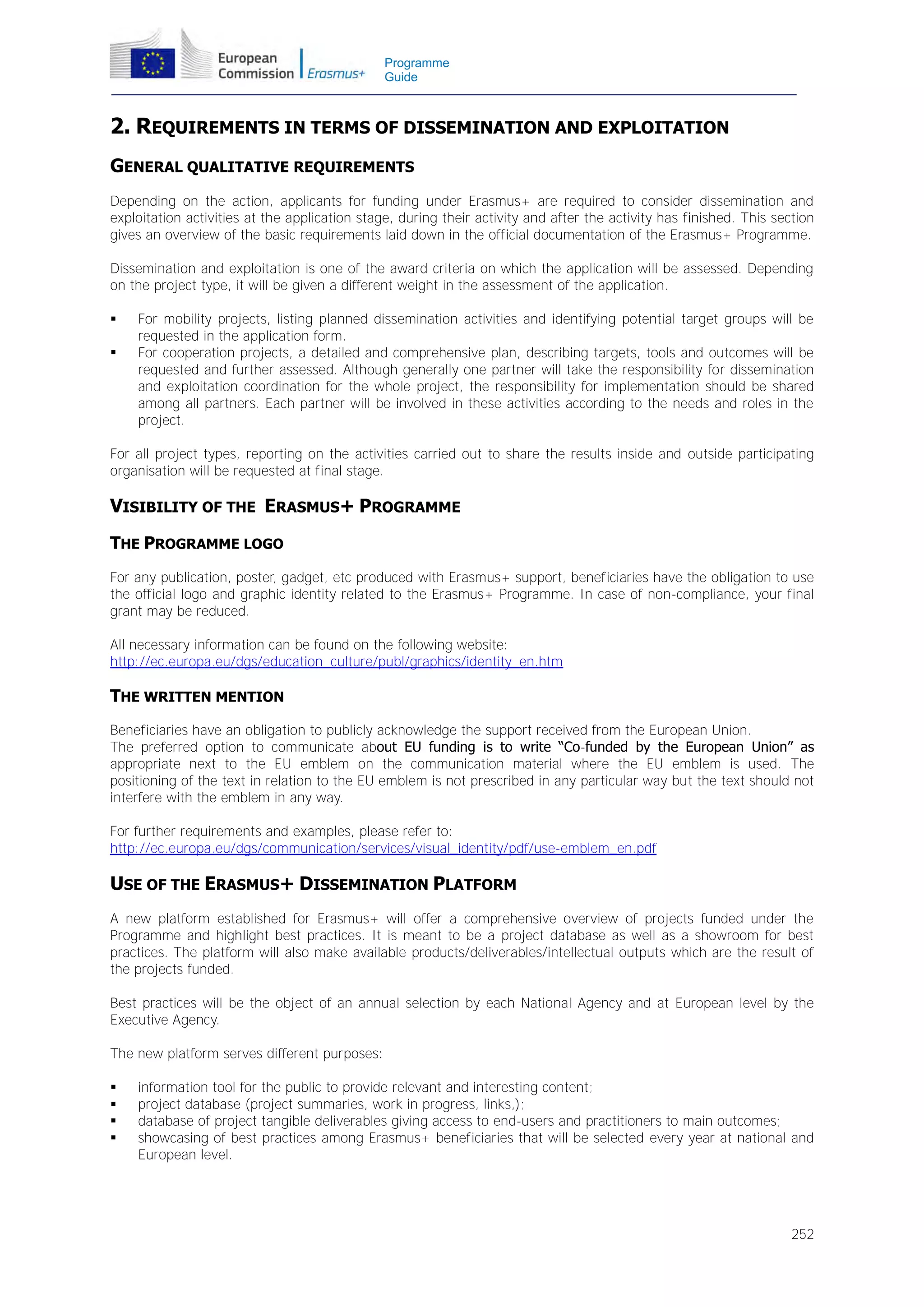 Programme
Guide

2. REQUIREMENTS IN TERMS OF DISSEMINATION AND EXPLOITATION
GENERAL QUALITATIVE REQUIREMENTS
Depending on the action, applicants for funding under Erasmus+ are required to consider dissemination and
exploitation activities at the application stage, during their activity and after the activity has finished. This section
gives an overview of the basic requirements laid down in the official documentation of the Erasmus+ Programme.
Dissemination and exploitation is one of the award criteria on which the application will be assessed. Depending
on the project type, it will be given a different weight in the assessment of the application.



For mobility projects, listing planned dissemination activities and identifying potential target groups will be
requested in the application form.
For cooperation projects, a detailed and comprehensive plan, describing targets, tools and outcomes will be
requested and further assessed. Although generally one partner will take the responsibility for dissemination
and exploitation coordination for the whole project, the responsibility for implementation should be shared
among all partners. Each partner will be involved in these activities according to the needs and roles in the
project.

For all project types, reporting on the activities carried out to share the results inside and outside participating
organisation will be requested at final stage.

VISIBILITY OF THE ERASMUS+ PROGRAMME
THE PROGRAMME LOGO
For any publication, poster, gadget, etc produced with Erasmus+ support, beneficiaries have the obligation to use
the official logo and graphic identity related to the Erasmus+ Programme. In case of non-compliance, your final
grant may be reduced.
All necessary information can be found on the following website:
http://ec.europa.eu/dgs/education_culture/publ/graphics/identity_en.htm

THE WRITTEN MENTION
Beneficiaries have an obligation to publicly acknowledge the support received from the European Union.
The preferred option to communicate about EU funding is to write “Co-funded by the European Union” as
appropriate next to the EU emblem on the communication material where the EU emblem is used. The
positioning of the text in relation to the EU emblem is not prescribed in any particular way but the text should not
interfere with the emblem in any way.
For further requirements and examples, please refer to:
http://ec.europa.eu/dgs/communication/services/visual_identity/pdf/use-emblem_en.pdf

USE OF THE ERASMUS+ DISSEMINATION PLATFORM
A new platform established for Erasmus+ will offer a comprehensive overview of projects funded under the
Programme and highlight best practices. It is meant to be a project database as well as a showroom for best
practices. The platform will also make available products/deliverables/intellectual outputs which are the result of
the projects funded.
Best practices will be the object of an annual selection by each National Agency and at European level by the
Executive Agency.
The new platform serves different purposes:





information tool for the public to provide relevant and interesting content;
project database (project summaries, work in progress, links,);
database of project tangible deliverables giving access to end-users and practitioners to main outcomes;
showcasing of best practices among Erasmus+ beneficiaries that will be selected every year at national and
European level.

252

 