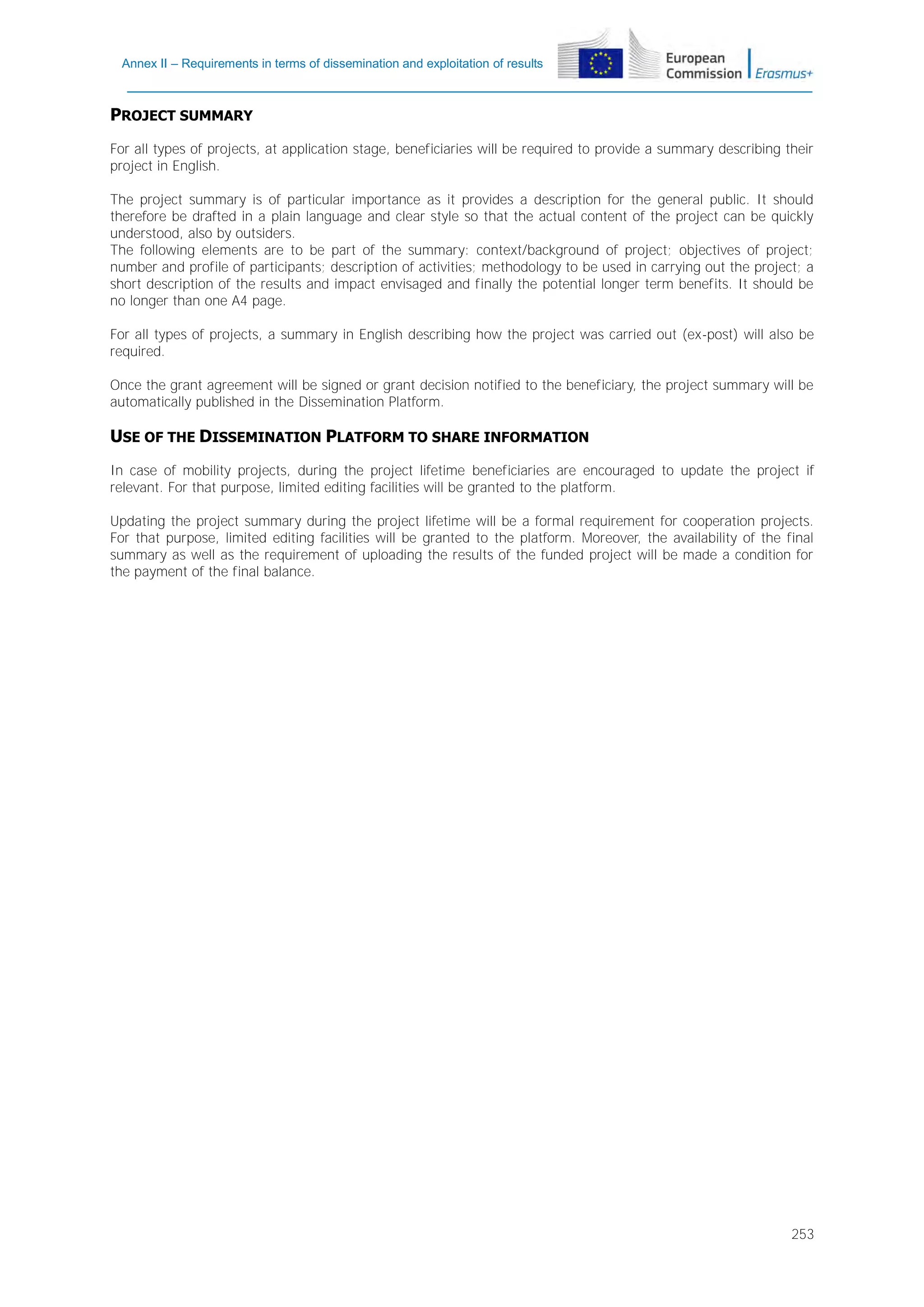 Annex II – Requirements in terms of dissemination and exploitation of results

PROJECT SUMMARY
For all types of projects, at application stage, beneficiaries will be required to provide a summary describing their
project in English.
The project summary is of particular importance as it provides a description for the general public. It should
therefore be drafted in a plain language and clear style so that the actual content of the project can be quickly
understood, also by outsiders.
The following elements are to be part of the summary: context/background of project; objectives of project;
number and profile of participants; description of activities; methodology to be used in carrying out the project; a
short description of the results and impact envisaged and finally the potential longer term benefits. It should be
no longer than one A4 page.
For all types of projects, a summary in English describing how the project was carried out (ex-post) will also be
required.
Once the grant agreement will be signed or grant decision notified to the beneficiary, the project summary will be
automatically published in the Dissemination Platform.

USE OF THE DISSEMINATION PLATFORM TO SHARE INFORMATION
In case of mobility projects, during the project lifetime beneficiaries are encouraged to update the project if
relevant. For that purpose, limited editing facilities will be granted to the platform.
Updating the project summary during the project lifetime will be a formal requirement for cooperation projects.
For that purpose, limited editing facilities will be granted to the platform. Moreover, the availability of the final
summary as well as the requirement of uploading the results of the funded project will be made a condition for
the payment of the final balance.

253

 