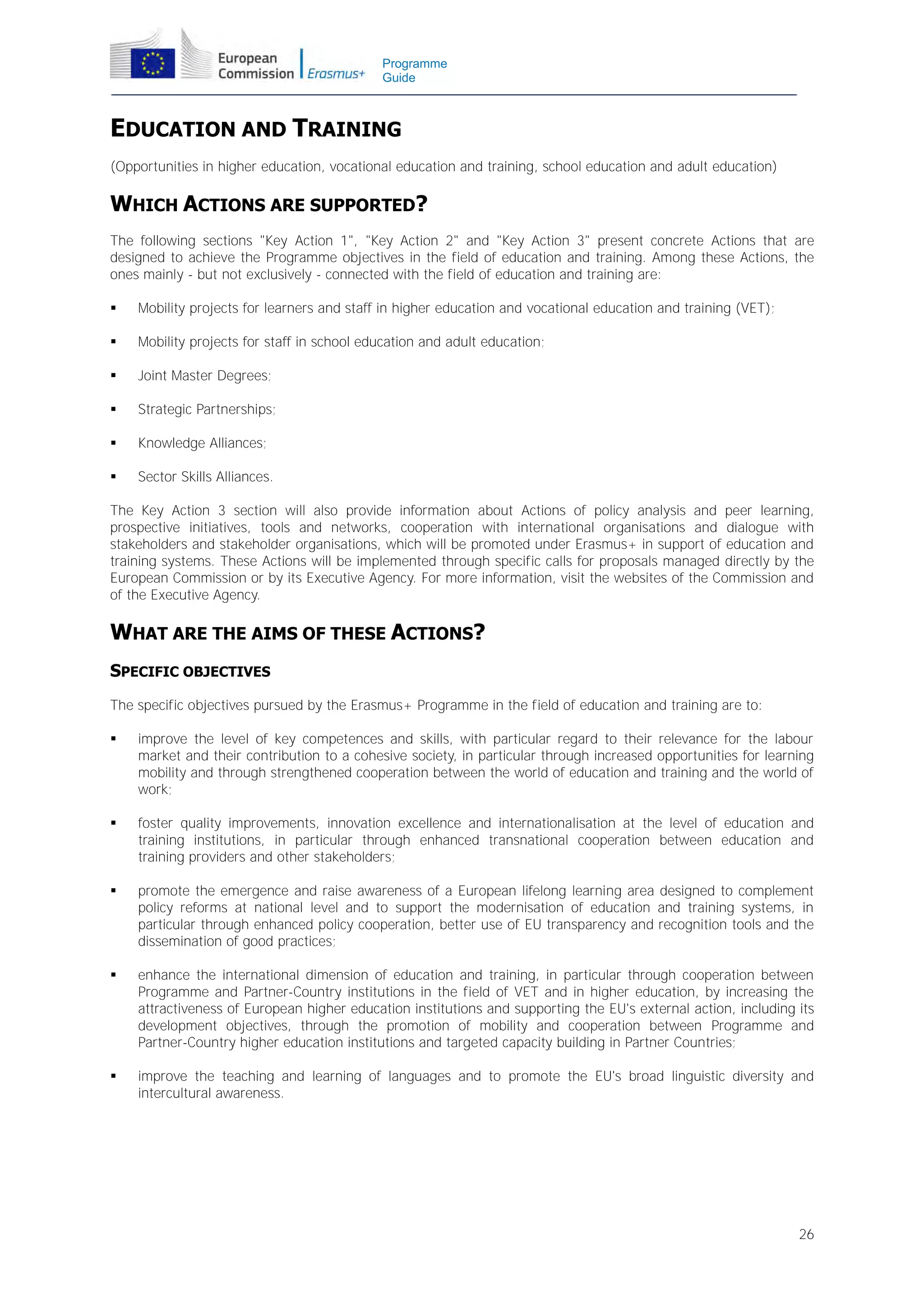 Programme
Guide

EDUCATION AND TRAINING
(Opportunities in higher education, vocational education and training, school education and adult education)

WHICH ACTIONS ARE SUPPORTED?
The following sections "Key Action 1", "Key Action 2" and "Key Action 3" present concrete Actions that are
designed to achieve the Programme objectives in the field of education and training. Among these Actions, the
ones mainly - but not exclusively - connected with the field of education and training are:


Mobility projects for learners and staff in higher education and vocational education and training (VET);



Mobility projects for staff in school education and adult education;



Joint Master Degrees;



Strategic Partnerships;



Knowledge Alliances;



Sector Skills Alliances.

The Key Action 3 section will also provide information about Actions of policy analysis and peer learning,
prospective initiatives, tools and networks, cooperation with international organisations and dialogue with
stakeholders and stakeholder organisations, which will be promoted under Erasmus+ in support of education and
training systems. These Actions will be implemented through specific calls for proposals managed directly by the
European Commission or by its Executive Agency. For more information, visit the websites of the Commission and
of the Executive Agency.

WHAT ARE THE AIMS OF THESE ACTIONS?
SPECIFIC OBJECTIVES
The specific objectives pursued by the Erasmus+ Programme in the field of education and training are to:


improve the level of key competences and skills, with particular regard to their relevance for the labour
market and their contribution to a cohesive society, in particular through increased opportunities for learning
mobility and through strengthened cooperation between the world of education and training and the world of
work;



foster quality improvements, innovation excellence and internationalisation at the level of education and
training institutions, in particular through enhanced transnational cooperation between education and
training providers and other stakeholders;



promote the emergence and raise awareness of a European lifelong learning area designed to complement
policy reforms at national level and to support the modernisation of education and training systems, in
particular through enhanced policy cooperation, better use of EU transparency and recognition tools and the
dissemination of good practices;



enhance the international dimension of education and training, in particular through cooperation between
Programme and Partner-Country institutions in the field of VET and in higher education, by increasing the
attractiveness of European higher education institutions and supporting the EU's external action, including its
development objectives, through the promotion of mobility and cooperation between Programme and
Partner-Country higher education institutions and targeted capacity building in Partner Countries;



improve the teaching and learning of languages and to promote the EU's broad linguistic diversity and
intercultural awareness.

26

 