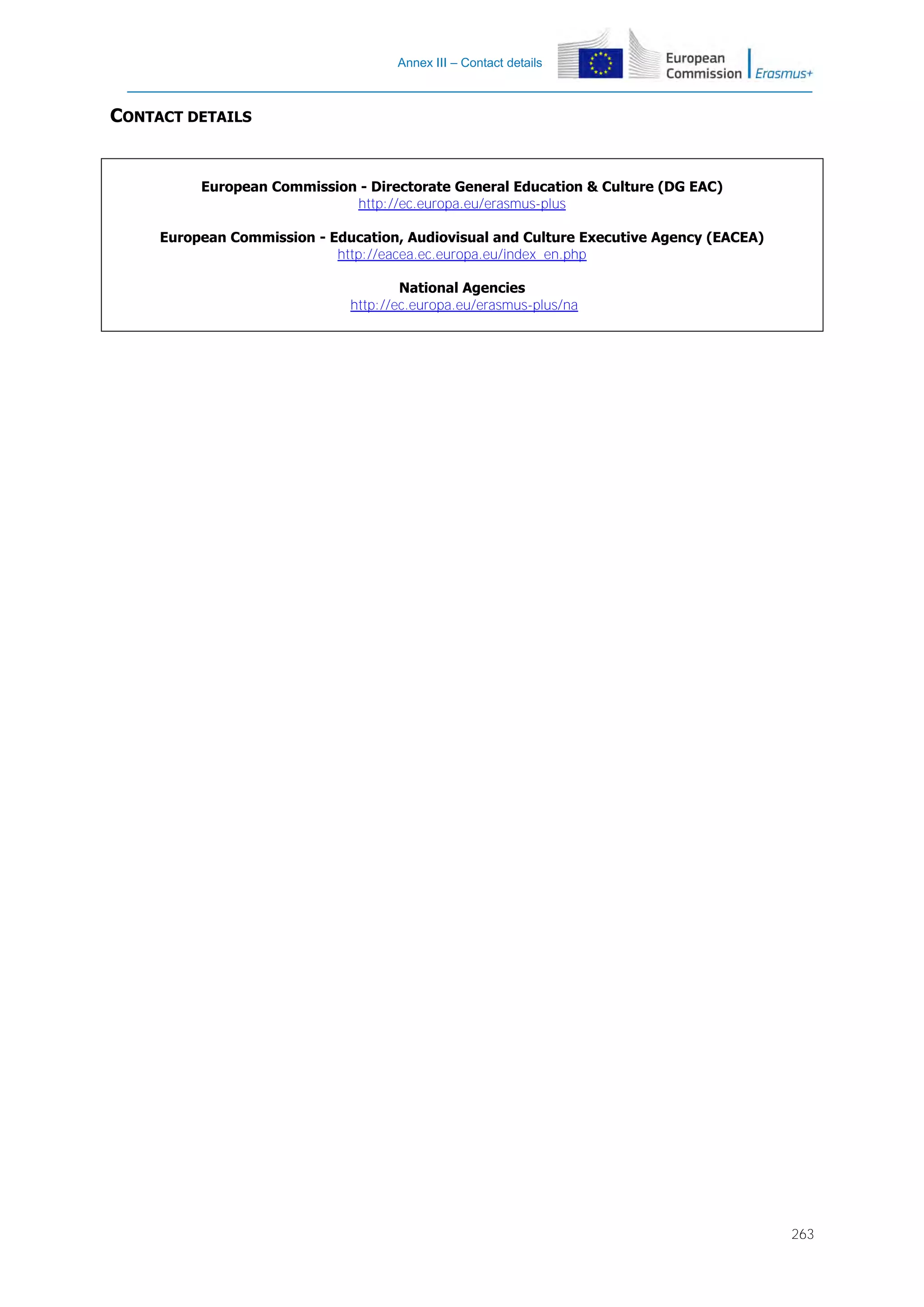 Annex III – Contact details

CONTACT DETAILS

European Commission - Directorate General Education & Culture (DG EAC)
http://ec.europa.eu/erasmus-plus
European Commission - Education, Audiovisual and Culture Executive Agency (EACEA)
http://eacea.ec.europa.eu/index_en.php
National Agencies
http://ec.europa.eu/erasmus-plus/na

263

 