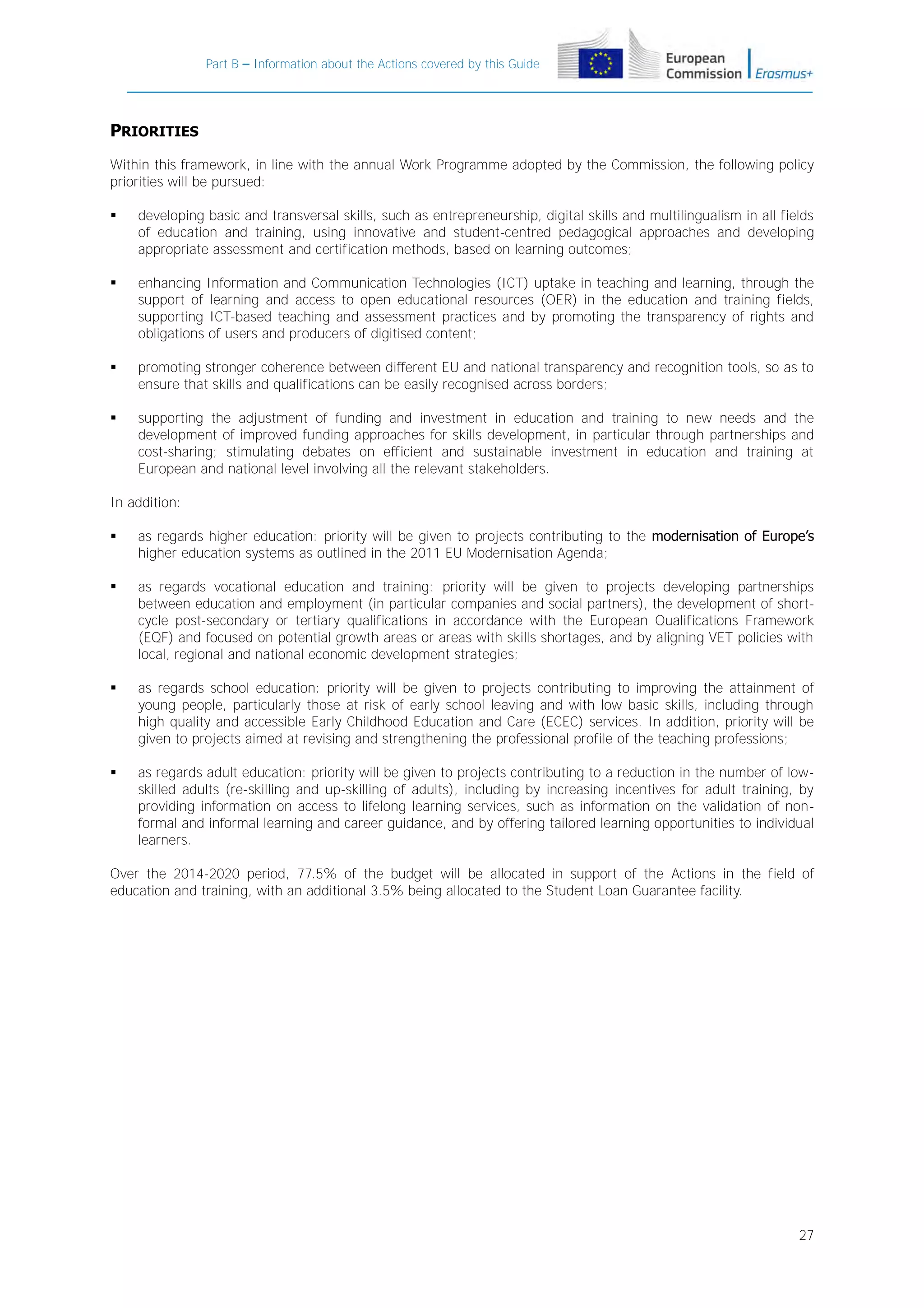 Part B – Information about the Actions covered by this Guide

PRIORITIES
Within this framework, in line with the annual Work Programme adopted by the Commission, the following policy
priorities will be pursued:


developing basic and transversal skills, such as entrepreneurship, digital skills and multilingualism in all fields
of education and training, using innovative and student-centred pedagogical approaches and developing
appropriate assessment and certification methods, based on learning outcomes;



enhancing Information and Communication Technologies (ICT) uptake in teaching and learning, through the
support of learning and access to open educational resources (OER) in the education and training fields,
supporting ICT-based teaching and assessment practices and by promoting the transparency of rights and
obligations of users and producers of digitised content;



promoting stronger coherence between different EU and national transparency and recognition tools, so as to
ensure that skills and qualifications can be easily recognised across borders;



supporting the adjustment of funding and investment in education and training to new needs and the
development of improved funding approaches for skills development, in particular through partnerships and
cost-sharing; stimulating debates on efficient and sustainable investment in education and training at
European and national level involving all the relevant stakeholders.

In addition:


as regards higher education: priority will be given to projects contributing to the modernisation of Europe’s
higher education systems as outlined in the 2011 EU Modernisation Agenda;



as regards vocational education and training: priority will be given to projects developing partnerships
between education and employment (in particular companies and social partners), the development of shortcycle post-secondary or tertiary qualifications in accordance with the European Qualifications Framework
(EQF) and focused on potential growth areas or areas with skills shortages, and by aligning VET policies with
local, regional and national economic development strategies;



as regards school education: priority will be given to projects contributing to improving the attainment of
young people, particularly those at risk of early school leaving and with low basic skills, including through
high quality and accessible Early Childhood Education and Care (ECEC) services. In addition, priority will be
given to projects aimed at revising and strengthening the professional profile of the teaching professions;



as regards adult education: priority will be given to projects contributing to a reduction in the number of lowskilled adults (re-skilling and up-skilling of adults), including by increasing incentives for adult training, by
providing information on access to lifelong learning services, such as information on the validation of nonformal and informal learning and career guidance, and by offering tailored learning opportunities to individual
learners.

Over the 2014-2020 period, 77.5% of the budget will be allocated in support of the Actions in the field of
education and training, with an additional 3.5% being allocated to the Student Loan Guarantee facility.

27

 