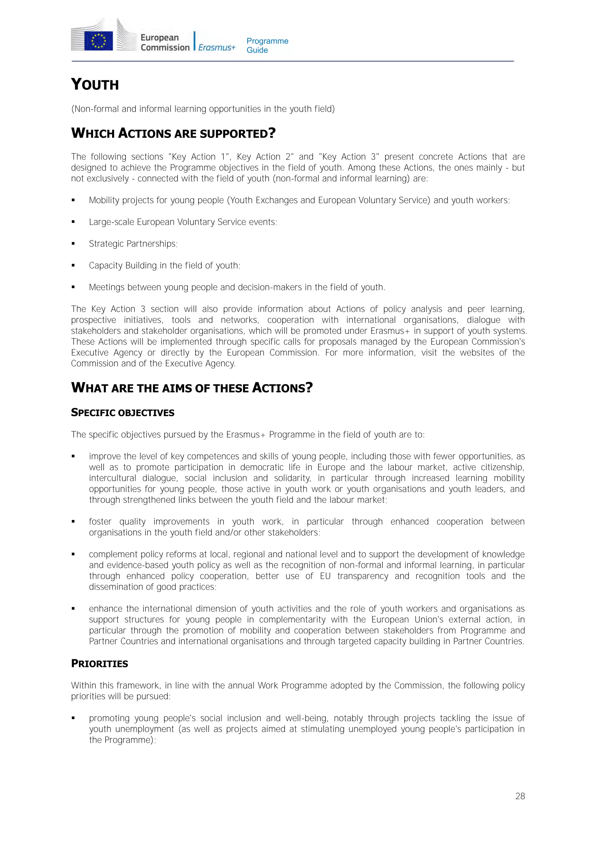 Programme
Guide

YOUTH
(Non-formal and informal learning opportunities in the youth field)

WHICH ACTIONS ARE SUPPORTED?
The following sections "Key Action 1", Key Action 2" and "Key Action 3" present concrete Actions that are
designed to achieve the Programme objectives in the field of youth. Among these Actions, the ones mainly - but
not exclusively - connected with the field of youth (non-formal and informal learning) are:


Mobility projects for young people (Youth Exchanges and European Voluntary Service) and youth workers;



Large-scale European Voluntary Service events;



Strategic Partnerships;



Capacity Building in the field of youth;



Meetings between young people and decision-makers in the field of youth.

The Key Action 3 section will also provide information about Actions of policy analysis and peer learning,
prospective initiatives, tools and networks, cooperation with international organisations, dialogue with
stakeholders and stakeholder organisations, which will be promoted under Erasmus+ in support of youth systems.
These Actions will be implemented through specific calls for proposals managed by the European Commission's
Executive Agency or directly by the European Commission. For more information, visit the websites of the
Commission and of the Executive Agency.

WHAT ARE THE AIMS OF THESE ACTIONS?
SPECIFIC OBJECTIVES
The specific objectives pursued by the Erasmus+ Programme in the field of youth are to:


improve the level of key competences and skills of young people, including those with fewer opportunities, as
well as to promote participation in democratic life in Europe and the labour market, active citizenship,
intercultural dialogue, social inclusion and solidarity, in particular through increased learning mobility
opportunities for young people, those active in youth work or youth organisations and youth leaders, and
through strengthened links between the youth field and the labour market;



foster quality improvements in youth work, in particular through enhanced cooperation between
organisations in the youth field and/or other stakeholders;



complement policy reforms at local, regional and national level and to support the development of knowledge
and evidence-based youth policy as well as the recognition of non-formal and informal learning, in particular
through enhanced policy cooperation, better use of EU transparency and recognition tools and the
dissemination of good practices;



enhance the international dimension of youth activities and the role of youth workers and organisations as
support structures for young people in complementarity with the European Union's external action, in
particular through the promotion of mobility and cooperation between stakeholders from Programme and
Partner Countries and international organisations and through targeted capacity building in Partner Countries.

PRIORITIES
Within this framework, in line with the annual Work Programme adopted by the Commission, the following policy
priorities will be pursued:


promoting young people's social inclusion and well-being, notably through projects tackling the issue of
youth unemployment (as well as projects aimed at stimulating unemployed young people's participation in
the Programme);

28

 