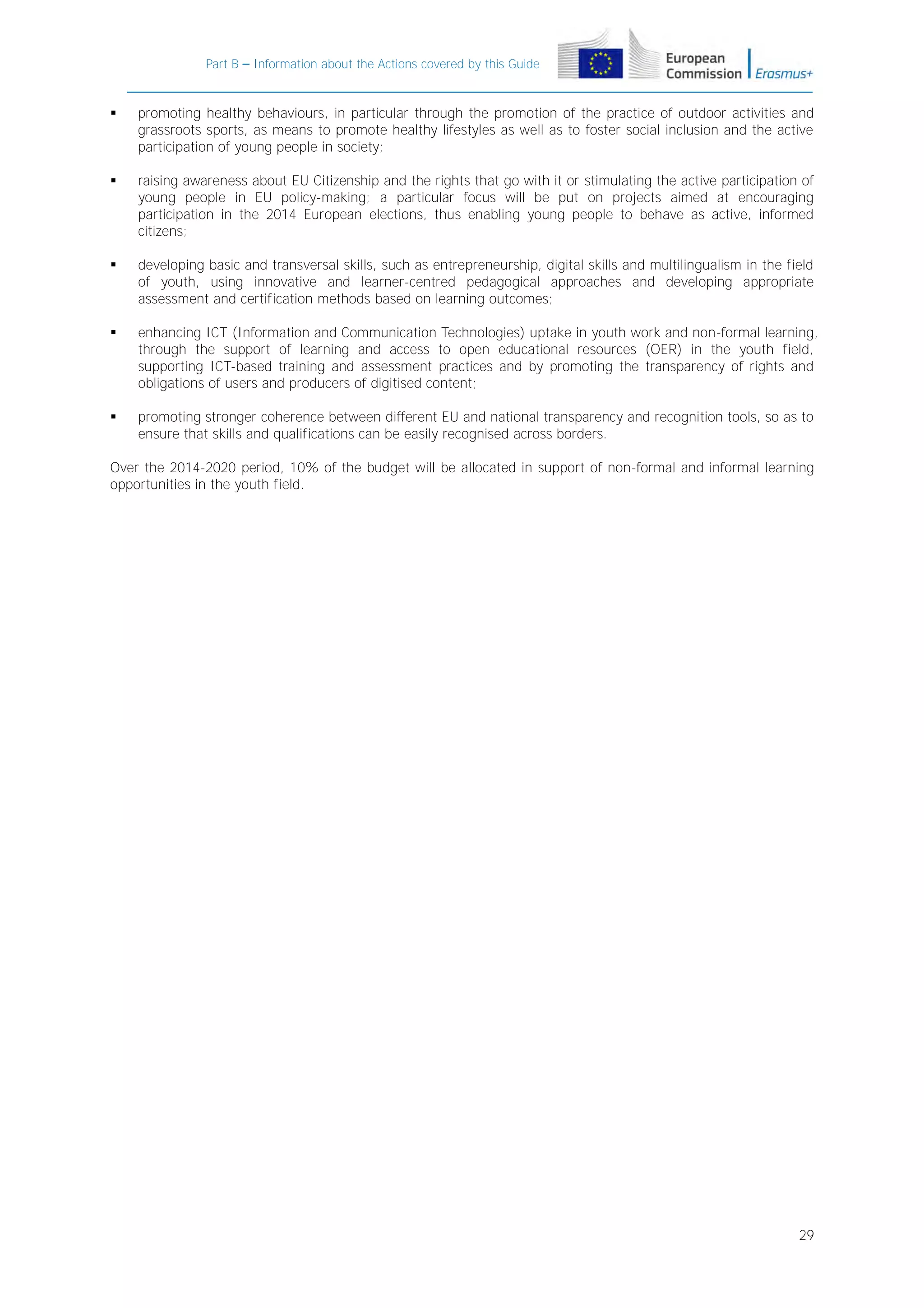 Part B – Information about the Actions covered by this Guide



promoting healthy behaviours, in particular through the promotion of the practice of outdoor activities and
grassroots sports, as means to promote healthy lifestyles as well as to foster social inclusion and the active
participation of young people in society;



raising awareness about EU Citizenship and the rights that go with it or stimulating the active participation of
young people in EU policy-making; a particular focus will be put on projects aimed at encouraging
participation in the 2014 European elections, thus enabling young people to behave as active, informed
citizens;



developing basic and transversal skills, such as entrepreneurship, digital skills and multilingualism in the field
of youth, using innovative and learner-centred pedagogical approaches and developing appropriate
assessment and certification methods based on learning outcomes;



enhancing ICT (Information and Communication Technologies) uptake in youth work and non-formal learning,
through the support of learning and access to open educational resources (OER) in the youth field,
supporting ICT-based training and assessment practices and by promoting the transparency of rights and
obligations of users and producers of digitised content;



promoting stronger coherence between different EU and national transparency and recognition tools, so as to
ensure that skills and qualifications can be easily recognised across borders.

Over the 2014-2020 period, 10% of the budget will be allocated in support of non-formal and informal learning
opportunities in the youth field.

29

 