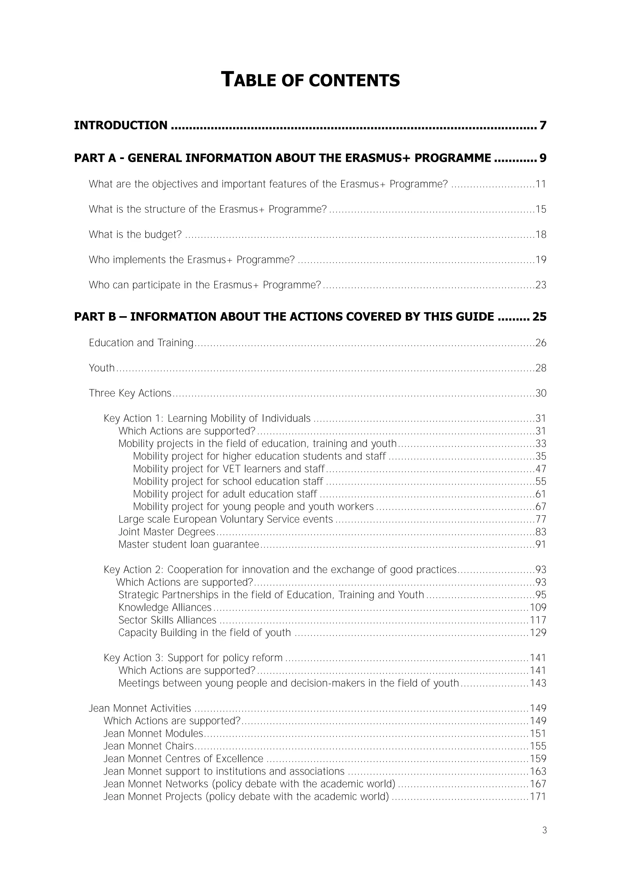 TABLE OF CONTENTS
INTRODUCTION ..................................................................................................... 7
PART A - GENERAL INFORMATION ABOUT THE ERASMUS+ PROGRAMME ............ 9
What are the objectives and important features of the Erasmus+ Programme? ...........................11
What is the structure of the Erasmus+ Programme? ..................................................................15
What is the budget? ................................................................................................................18
Who implements the Erasmus+ Programme? ............................................................................19
Who can participate in the Erasmus+ Programme? ....................................................................23

PART B – INFORMATION ABOUT THE ACTIONS COVERED BY THIS GUIDE ......... 25
Education and Training .............................................................................................................26
Youth ......................................................................................................................................28
Three Key Actions ....................................................................................................................30
Key Action 1: Learning Mobility of Individuals .......................................................................31
Which Actions are supported? .........................................................................................31
Mobility projects in the field of education, training and youth ............................................33
Mobility project for higher education students and staff ...............................................35
Mobility project for VET learners and staff ...................................................................47
Mobility project for school education staff ...................................................................55
Mobility project for adult education staff .....................................................................61
Mobility project for young people and youth workers ...................................................67
Large scale European Voluntary Service events ................................................................77
Joint Master Degrees ......................................................................................................83
Master student loan guarantee ........................................................................................91
Key Action 2: Cooperation for innovation and the exchange of good practices.........................93
Which Actions are supported? ..........................................................................................93
Strategic Partnerships in the field of Education, Training and Youth ...................................95
Knowledge Alliances ..................................................................................................... 109
Sector Skills Alliances ................................................................................................... 117
Capacity Building in the field of youth ........................................................................... 129
Key Action 3: Support for policy reform .............................................................................. 141
Which Actions are supported? ....................................................................................... 141
Meetings between young people and decision-makers in the field of youth ...................... 143
Jean Monnet Activities ........................................................................................................... 149
Which Actions are supported? ............................................................................................ 149
Jean Monnet Modules ........................................................................................................ 151
Jean Monnet Chairs ........................................................................................................... 155
Jean Monnet Centres of Excellence .................................................................................... 159
Jean Monnet support to institutions and associations .......................................................... 163
Jean Monnet Networks (policy debate with the academic world) .......................................... 167
Jean Monnet Projects (policy debate with the academic world) ............................................ 171
3

 