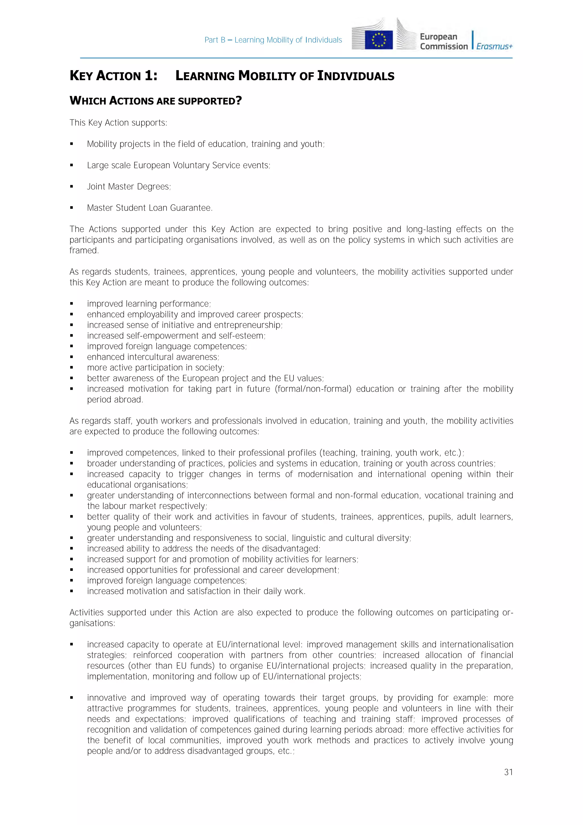 Part B – Learning Mobility of Individuals

KEY ACTION 1:

LEARNING MOBILITY OF INDIVIDUALS

WHICH ACTIONS ARE SUPPORTED?
This Key Action supports:


Mobility projects in the field of education, training and youth;



Large scale European Voluntary Service events;



Joint Master Degrees;



Master Student Loan Guarantee.

The Actions supported under this Key Action are expected to bring positive and long-lasting effects on the
participants and participating organisations involved, as well as on the policy systems in which such activities are
framed.
As regards students, trainees, apprentices, young people and volunteers, the mobility activities supported under
this Key Action are meant to produce the following outcomes:










improved learning performance;
enhanced employability and improved career prospects;
increased sense of initiative and entrepreneurship;
increased self-empowerment and self-esteem;
improved foreign language competences;
enhanced intercultural awareness;
more active participation in society;
better awareness of the European project and the EU values;
increased motivation for taking part in future (formal/non-formal) education or training after the mobility
period abroad.

As regards staff, youth workers and professionals involved in education, training and youth, the mobility activities
are expected to produce the following outcomes:












improved competences, linked to their professional profiles (teaching, training, youth work, etc.);
broader understanding of practices, policies and systems in education, training or youth across countries;
increased capacity to trigger changes in terms of modernisation and international opening within their
educational organisations;
greater understanding of interconnections between formal and non-formal education, vocational training and
the labour market respectively;
better quality of their work and activities in favour of students, trainees, apprentices, pupils, adult learners,
young people and volunteers;
greater understanding and responsiveness to social, linguistic and cultural diversity;
increased ability to address the needs of the disadvantaged;
increased support for and promotion of mobility activities for learners;
increased opportunities for professional and career development;
improved foreign language competences;
increased motivation and satisfaction in their daily work.

Activities supported under this Action are also expected to produce the following outcomes on participating organisations:


increased capacity to operate at EU/international level: improved management skills and internationalisation
strategies; reinforced cooperation with partners from other countries; increased allocation of financial
resources (other than EU funds) to organise EU/international projects; increased quality in the preparation,
implementation, monitoring and follow up of EU/international projects;



innovative and improved way of operating towards their target groups, by providing for example: more
attractive programmes for students, trainees, apprentices, young people and volunteers in line with their
needs and expectations; improved qualifications of teaching and training staff; improved processes of
recognition and validation of competences gained during learning periods abroad; more effective activities for
the benefit of local communities, improved youth work methods and practices to actively involve young
people and/or to address disadvantaged groups, etc.;
31

 