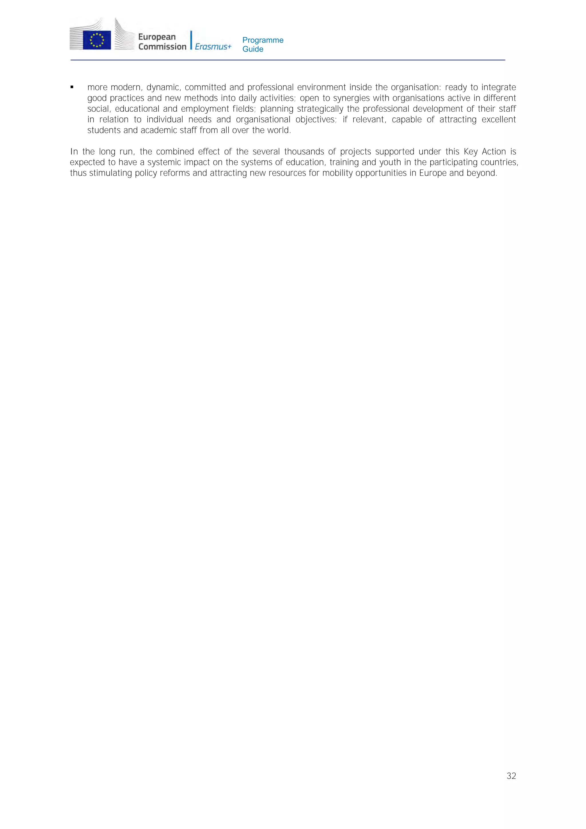 Programme
Guide



more modern, dynamic, committed and professional environment inside the organisation: ready to integrate
good practices and new methods into daily activities; open to synergies with organisations active in different
social, educational and employment fields; planning strategically the professional development of their staff
in relation to individual needs and organisational objectives; if relevant, capable of attracting excellent
students and academic staff from all over the world.

In the long run, the combined effect of the several thousands of projects supported under this Key Action is
expected to have a systemic impact on the systems of education, training and youth in the participating countries,
thus stimulating policy reforms and attracting new resources for mobility opportunities in Europe and beyond.

32

 