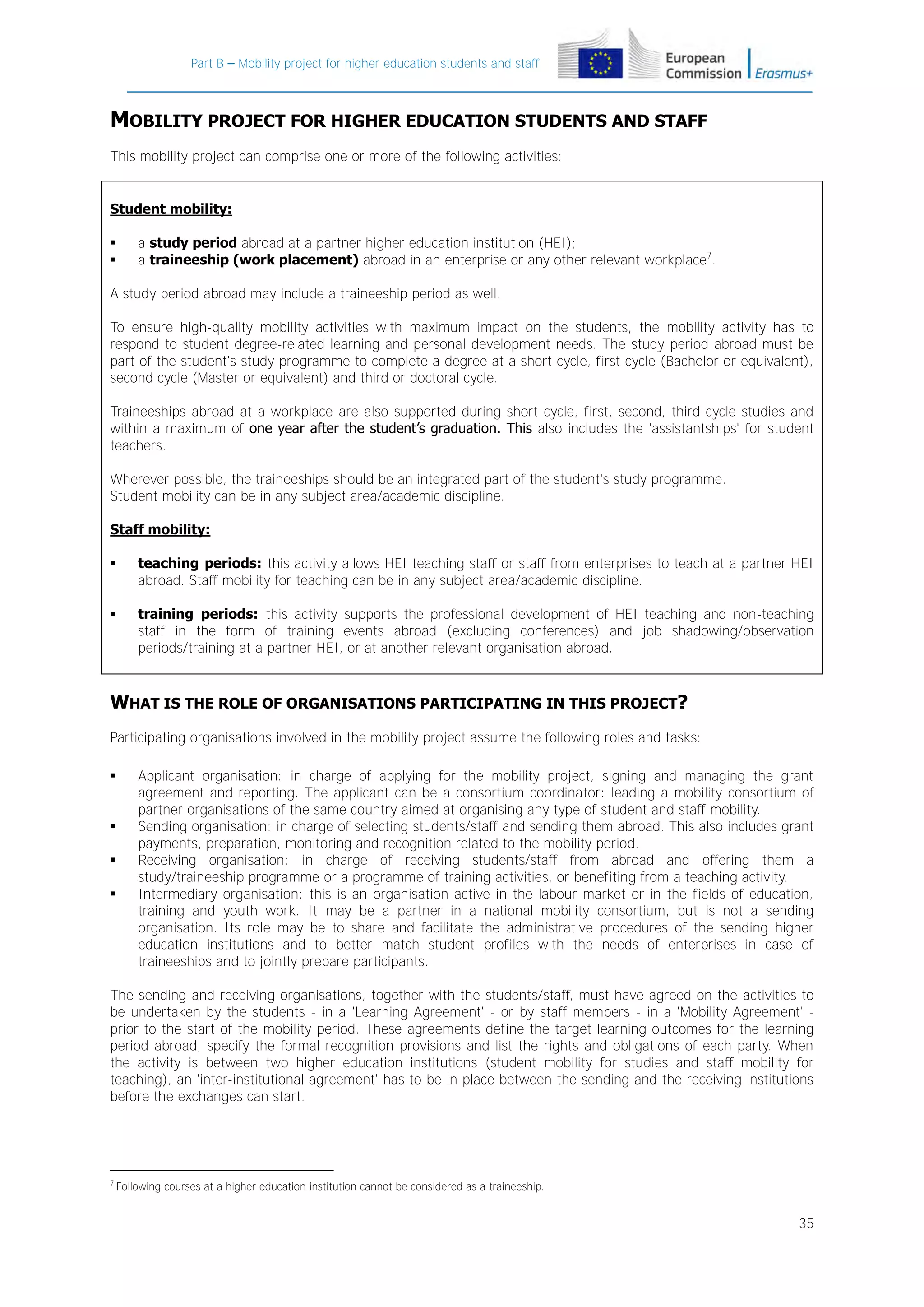 Part B – Mobility project for higher education students and staff

MOBILITY PROJECT FOR HIGHER EDUCATION STUDENTS AND STAFF
This mobility project can comprise one or more of the following activities:

Student mobility:



a study period abroad at a partner higher education institution (HEI);
a traineeship (work placement) abroad in an enterprise or any other relevant workplace7.

A study period abroad may include a traineeship period as well.
To ensure high-quality mobility activities with maximum impact on the students, the mobility activity has to
respond to student degree-related learning and personal development needs. The study period abroad must be
part of the student's study programme to complete a degree at a short cycle, first cycle (Bachelor or equivalent),
second cycle (Master or equivalent) and third or doctoral cycle.
Traineeships abroad at a workplace are also supported during short cycle, first, second, third cycle studies and
within a maximum of one year after the student’s graduation. This also includes the 'assistantships' for student
teachers.
Wherever possible, the traineeships should be an integrated part of the student's study programme.
Student mobility can be in any subject area/academic discipline.
Staff mobility:


teaching periods: this activity allows HEI teaching staff or staff from enterprises to teach at a partner HEI
abroad. Staff mobility for teaching can be in any subject area/academic discipline.



training periods: this activity supports the professional development of HEI teaching and non-teaching
staff in the form of training events abroad (excluding conferences) and job shadowing/observation
periods/training at a partner HEI, or at another relevant organisation abroad.

WHAT IS THE ROLE OF ORGANISATIONS PARTICIPATING IN THIS PROJECT?
Participating organisations involved in the mobility project assume the following roles and tasks:






Applicant organisation: in charge of applying for the mobility project, signing and managing the grant
agreement and reporting. The applicant can be a consortium coordinator: leading a mobility consortium of
partner organisations of the same country aimed at organising any type of student and staff mobility.
Sending organisation: in charge of selecting students/staff and sending them abroad. This also includes grant
payments, preparation, monitoring and recognition related to the mobility period.
Receiving organisation: in charge of receiving students/staff from abroad and offering them a
study/traineeship programme or a programme of training activities, or benefiting from a teaching activity.
Intermediary organisation: this is an organisation active in the labour market or in the fields of education,
training and youth work. It may be a partner in a national mobility consortium, but is not a sending
organisation. Its role may be to share and facilitate the administrative procedures of the sending higher
education institutions and to better match student profiles with the needs of enterprises in case of
traineeships and to jointly prepare participants.

The sending and receiving organisations, together with the students/staff, must have agreed on the activities to
be undertaken by the students - in a 'Learning Agreement' - or by staff members - in a 'Mobility Agreement' prior to the start of the mobility period. These agreements define the target learning outcomes for the learning
period abroad, specify the formal recognition provisions and list the rights and obligations of each party. When
the activity is between two higher education institutions (student mobility for studies and staff mobility for
teaching), an 'inter-institutional agreement' has to be in place between the sending and the receiving institutions
before the exchanges can start.

7

Following courses at a higher education institution cannot be considered as a traineeship.

35

 