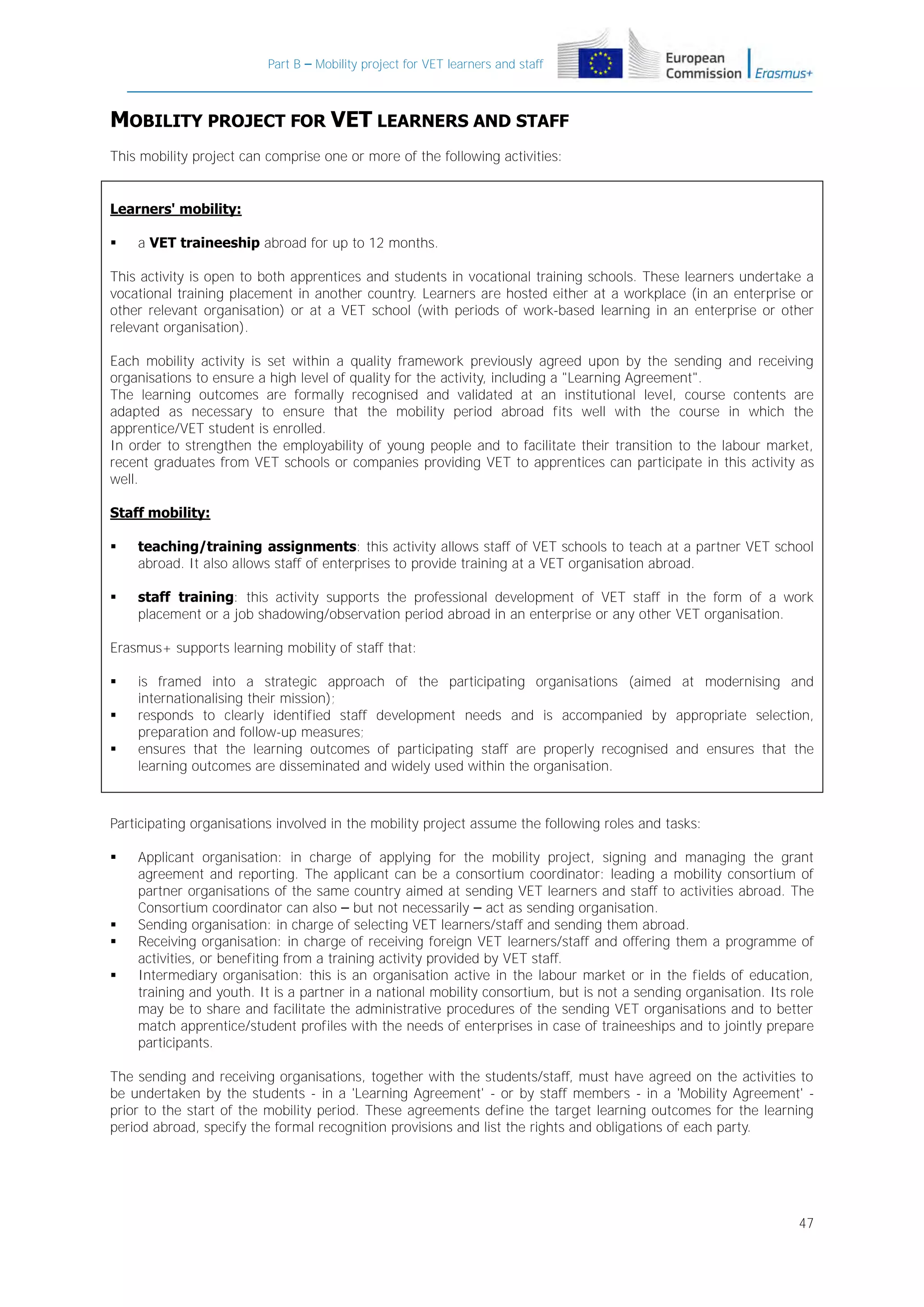 Part B – Mobility project for VET learners and staff

MOBILITY PROJECT FOR VET LEARNERS AND STAFF
This mobility project can comprise one or more of the following activities:

Learners' mobility:


a VET traineeship abroad for up to 12 months.

This activity is open to both apprentices and students in vocational training schools. These learners undertake a
vocational training placement in another country. Learners are hosted either at a workplace (in an enterprise or
other relevant organisation) or at a VET school (with periods of work-based learning in an enterprise or other
relevant organisation).
Each mobility activity is set within a quality framework previously agreed upon by the sending and receiving
organisations to ensure a high level of quality for the activity, including a "Learning Agreement".
The learning outcomes are formally recognised and validated at an institutional level, course contents are
adapted as necessary to ensure that the mobility period abroad fits well with the course in which the
apprentice/VET student is enrolled.
In order to strengthen the employability of young people and to facilitate their transition to the labour market,
recent graduates from VET schools or companies providing VET to apprentices can participate in this activity as
well.
Staff mobility:


teaching/training assignments: this activity allows staff of VET schools to teach at a partner VET school
abroad. It also allows staff of enterprises to provide training at a VET organisation abroad.



staff training: this activity supports the professional development of VET staff in the form of a work
placement or a job shadowing/observation period abroad in an enterprise or any other VET organisation.

Erasmus+ supports learning mobility of staff that:




is framed into a strategic approach of the participating organisations (aimed at modernising and
internationalising their mission);
responds to clearly identified staff development needs and is accompanied by appropriate selection,
preparation and follow-up measures;
ensures that the learning outcomes of participating staff are properly recognised and ensures that the
learning outcomes are disseminated and widely used within the organisation.

Participating organisations involved in the mobility project assume the following roles and tasks:






Applicant organisation: in charge of applying for the mobility project, signing and managing the grant
agreement and reporting. The applicant can be a consortium coordinator: leading a mobility consortium of
partner organisations of the same country aimed at sending VET learners and staff to activities abroad. The
Consortium coordinator can also – but not necessarily – act as sending organisation.
Sending organisation: in charge of selecting VET learners/staff and sending them abroad.
Receiving organisation: in charge of receiving foreign VET learners/staff and offering them a programme of
activities, or benefiting from a training activity provided by VET staff.
Intermediary organisation: this is an organisation active in the labour market or in the fields of education,
training and youth. It is a partner in a national mobility consortium, but is not a sending organisation. Its role
may be to share and facilitate the administrative procedures of the sending VET organisations and to better
match apprentice/student profiles with the needs of enterprises in case of traineeships and to jointly prepare
participants.

The sending and receiving organisations, together with the students/staff, must have agreed on the activities to
be undertaken by the students - in a 'Learning Agreement' - or by staff members - in a 'Mobility Agreement' prior to the start of the mobility period. These agreements define the target learning outcomes for the learning
period abroad, specify the formal recognition provisions and list the rights and obligations of each party.

47

 