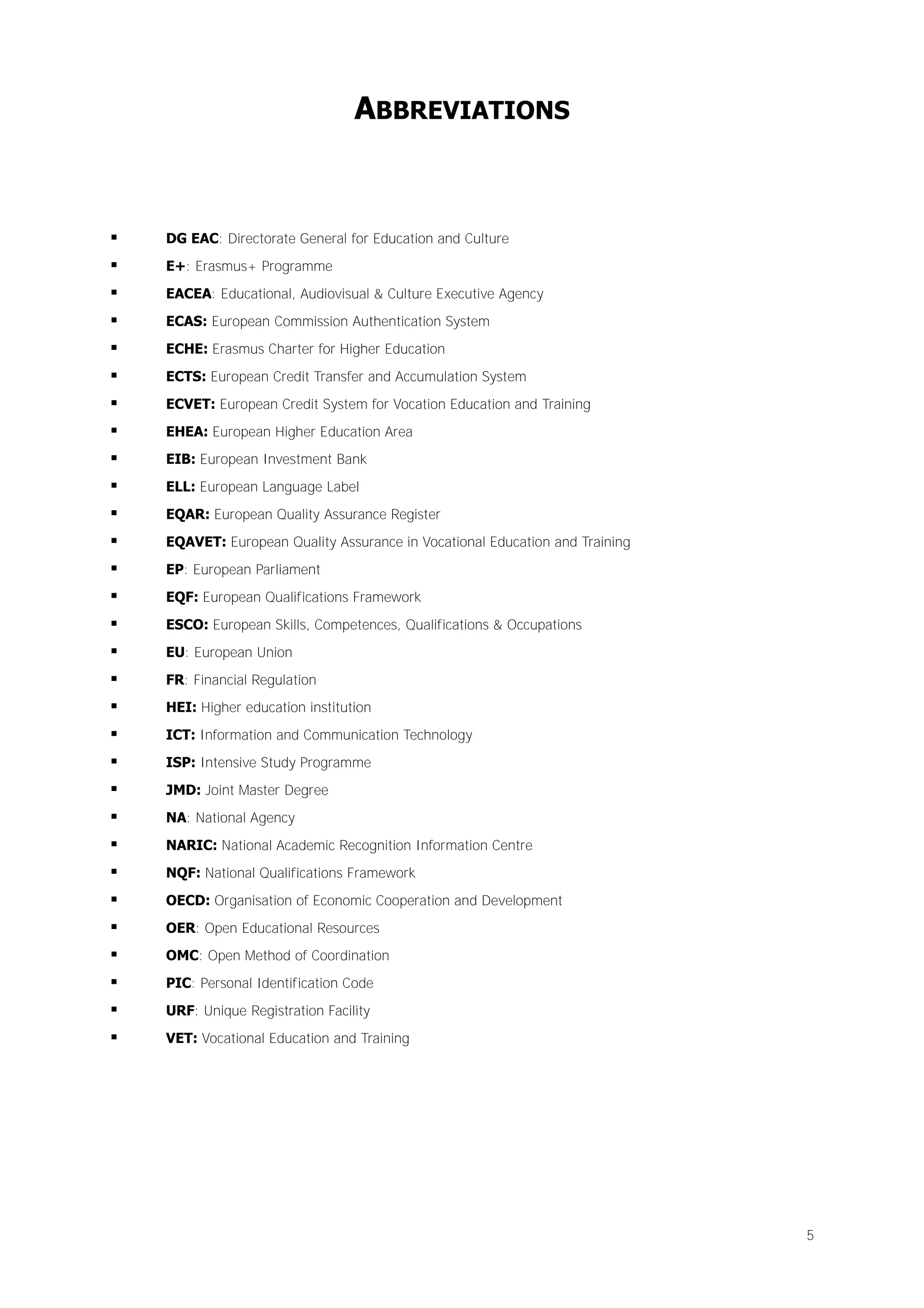 ABBREVIATIONS



DG EAC: Directorate General for Education and Culture



E+: Erasmus+ Programme



EACEA: Educational, Audiovisual & Culture Executive Agency



ECAS: European Commission Authentication System



ECHE: Erasmus Charter for Higher Education



ECTS: European Credit Transfer and Accumulation System



ECVET: European Credit System for Vocation Education and Training



EHEA: European Higher Education Area



EIB: European Investment Bank



ELL: European Language Label



EQAR: European Quality Assurance Register



EQAVET: European Quality Assurance in Vocational Education and Training



EP: European Parliament



EQF: European Qualifications Framework



ESCO: European Skills, Competences, Qualifications & Occupations



EU: European Union



FR: Financial Regulation



HEI: Higher education institution



ICT: Information and Communication Technology



ISP: Intensive Study Programme



JMD: Joint Master Degree



NA: National Agency



NARIC: National Academic Recognition Information Centre



NQF: National Qualifications Framework



OECD: Organisation of Economic Cooperation and Development



OER: Open Educational Resources



OMC: Open Method of Coordination



PIC: Personal Identification Code



URF: Unique Registration Facility



VET: Vocational Education and Training

5

 