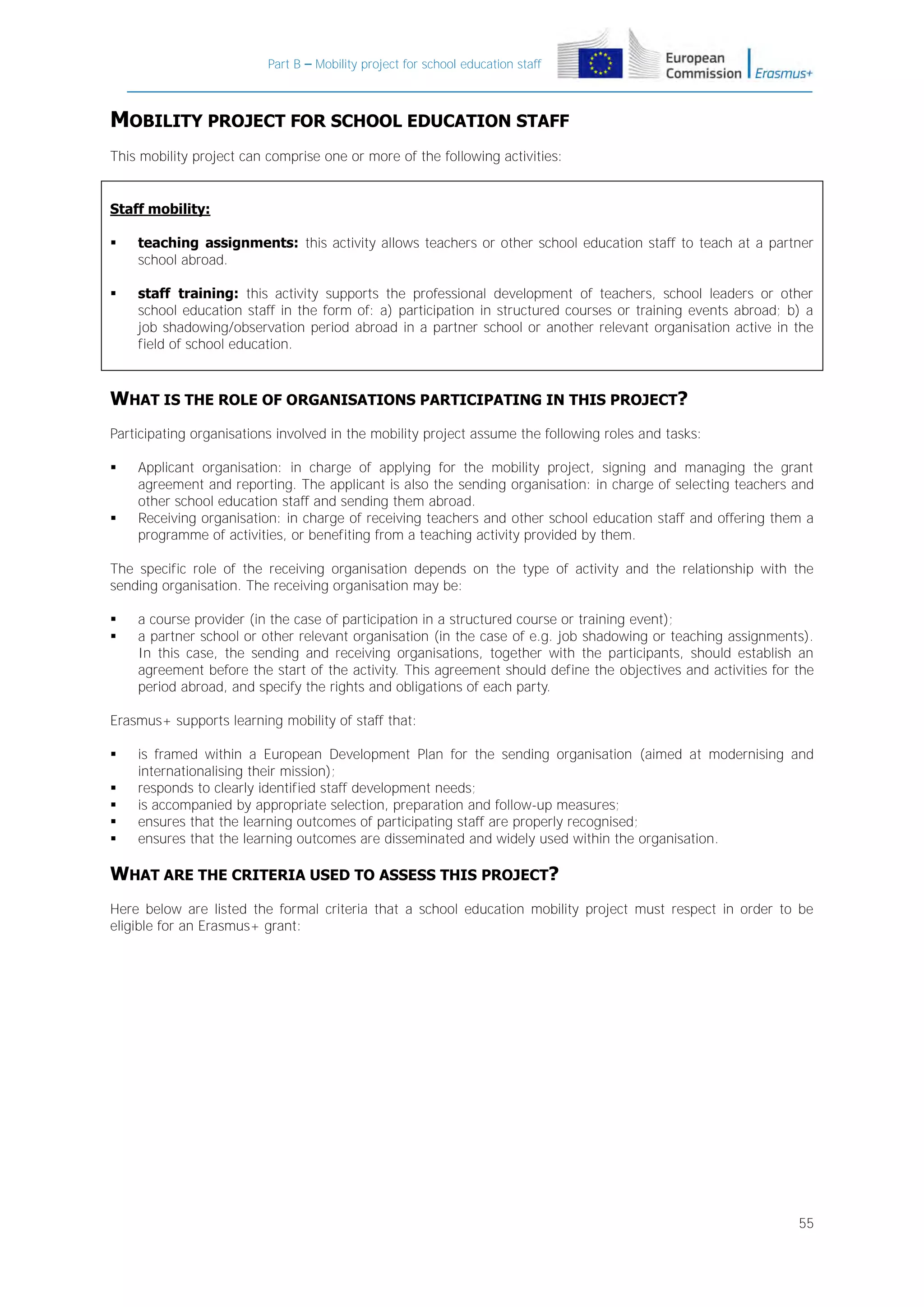 Part B – Mobility project for school education staff

MOBILITY PROJECT FOR SCHOOL EDUCATION STAFF
This mobility project can comprise one or more of the following activities:

Staff mobility:


teaching assignments: this activity allows teachers or other school education staff to teach at a partner
school abroad.



staff training: this activity supports the professional development of teachers, school leaders or other
school education staff in the form of: a) participation in structured courses or training events abroad; b) a
job shadowing/observation period abroad in a partner school or another relevant organisation active in the
field of school education.

WHAT IS THE ROLE OF ORGANISATIONS PARTICIPATING IN THIS PROJECT?
Participating organisations involved in the mobility project assume the following roles and tasks:




Applicant organisation: in charge of applying for the mobility project, signing and managing the grant
agreement and reporting. The applicant is also the sending organisation: in charge of selecting teachers and
other school education staff and sending them abroad.
Receiving organisation: in charge of receiving teachers and other school education staff and offering them a
programme of activities, or benefiting from a teaching activity provided by them.

The specific role of the receiving organisation depends on the type of activity and the relationship with the
sending organisation. The receiving organisation may be:



a course provider (in the case of participation in a structured course or training event);
a partner school or other relevant organisation (in the case of e.g. job shadowing or teaching assignments).
In this case, the sending and receiving organisations, together with the participants, should establish an
agreement before the start of the activity. This agreement should define the objectives and activities for the
period abroad, and specify the rights and obligations of each party.

Erasmus+ supports learning mobility of staff that:






is framed within a European Development Plan for the sending organisation (aimed at modernising and
internationalising their mission);
responds to clearly identified staff development needs;
is accompanied by appropriate selection, preparation and follow-up measures;
ensures that the learning outcomes of participating staff are properly recognised;
ensures that the learning outcomes are disseminated and widely used within the organisation.

WHAT ARE THE CRITERIA USED TO ASSESS THIS PROJECT?
Here below are listed the formal criteria that a school education mobility project must respect in order to be
eligible for an Erasmus+ grant:

55

 