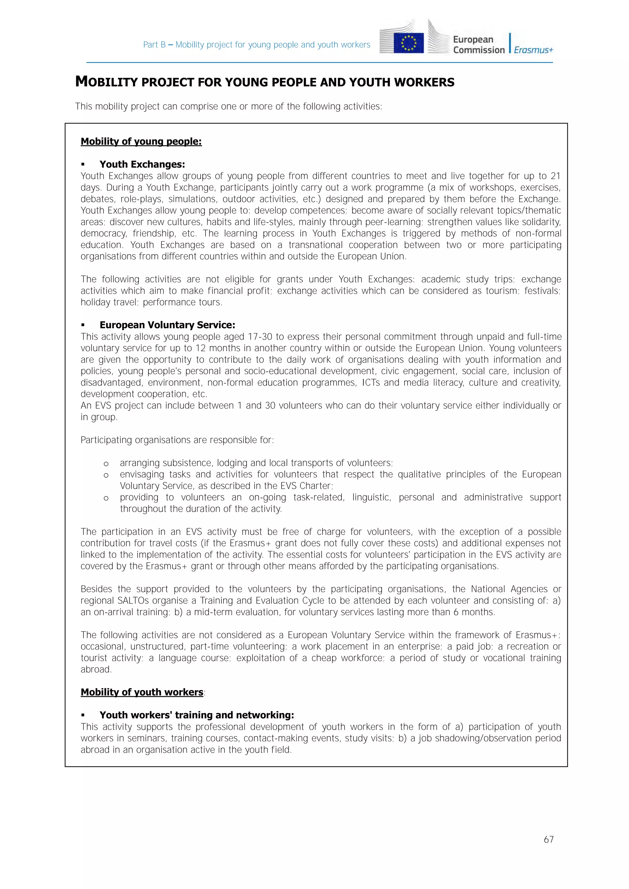 Part B – Mobility project for young people and youth workers

MOBILITY PROJECT FOR YOUNG PEOPLE AND YOUTH WORKERS
This mobility project can comprise one or more of the following activities:
Mobility of young people:

Youth Exchanges:
Youth Exchanges allow groups of young people from different countries to meet and live together for up to 21
days. During a Youth Exchange, participants jointly carry out a work programme (a mix of workshops, exercises,
debates, role-plays, simulations, outdoor activities, etc.) designed and prepared by them before the Exchange.
Youth Exchanges allow young people to: develop competences; become aware of socially relevant topics/thematic
areas; discover new cultures, habits and life-styles, mainly through peer-learning; strengthen values like solidarity,
democracy, friendship, etc. The learning process in Youth Exchanges is triggered by methods of non-formal
education. Youth Exchanges are based on a transnational cooperation between two or more participating
organisations from different countries within and outside the European Union.
The following activities are not eligible for grants under Youth Exchanges: academic study trips; exchange
activities which aim to make financial profit; exchange activities which can be considered as tourism; festivals;
holiday travel; performance tours.

European Voluntary Service:
This activity allows young people aged 17-30 to express their personal commitment through unpaid and full-time
voluntary service for up to 12 months in another country within or outside the European Union. Young volunteers
are given the opportunity to contribute to the daily work of organisations dealing with youth information and
policies, young people's personal and socio-educational development, civic engagement, social care, inclusion of
disadvantaged, environment, non-formal education programmes, ICTs and media literacy, culture and creativity,
development cooperation, etc.
An EVS project can include between 1 and 30 volunteers who can do their voluntary service either individually or
in group.
Participating organisations are responsible for:
o
o
o

arranging subsistence, lodging and local transports of volunteers;
envisaging tasks and activities for volunteers that respect the qualitative principles of the European
Voluntary Service, as described in the EVS Charter;
providing to volunteers an on-going task-related, linguistic, personal and administrative support
throughout the duration of the activity.

The participation in an EVS activity must be free of charge for volunteers, with the exception of a possible
contribution for travel costs (if the Erasmus+ grant does not fully cover these costs) and additional expenses not
linked to the implementation of the activity. The essential costs for volunteers' participation in the EVS activity are
covered by the Erasmus+ grant or through other means afforded by the participating organisations.
Besides the support provided to the volunteers by the participating organisations, the National Agencies or
regional SALTOs organise a Training and Evaluation Cycle to be attended by each volunteer and consisting of: a)
an on-arrival training; b) a mid-term evaluation, for voluntary services lasting more than 6 months.
The following activities are not considered as a European Voluntary Service within the framework of Erasmus+:
occasional, unstructured, part-time volunteering; a work placement in an enterprise; a paid job; a recreation or
tourist activity; a language course; exploitation of a cheap workforce; a period of study or vocational training
abroad.
Mobility of youth workers:

Youth workers' training and networking:
This activity supports the professional development of youth workers in the form of a) participation of youth
workers in seminars, training courses, contact-making events, study visits; b) a job shadowing/observation period
abroad in an organisation active in the youth field.

67

 