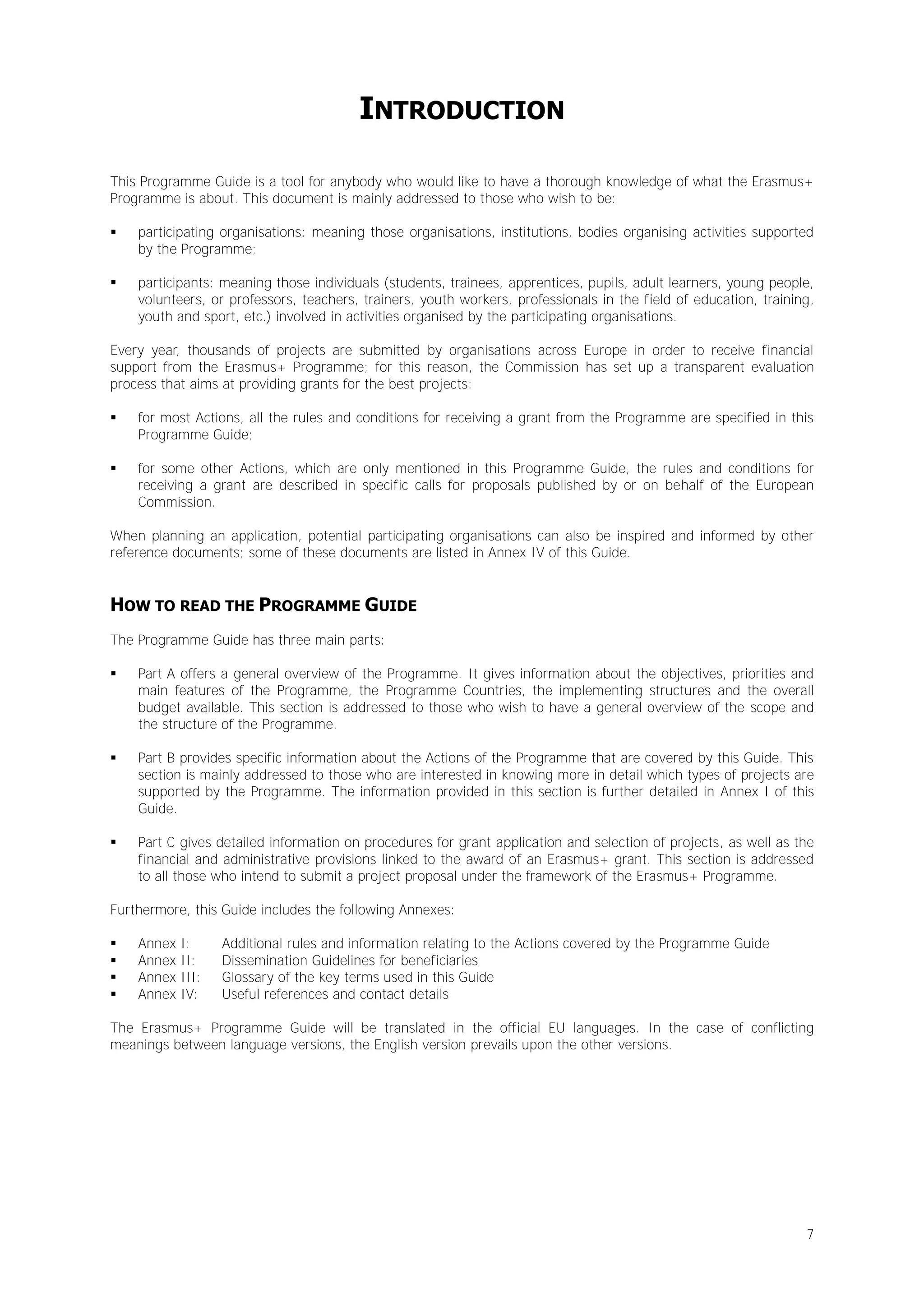 INTRODUCTION
This Programme Guide is a tool for anybody who would like to have a thorough knowledge of what the Erasmus+
Programme is about. This document is mainly addressed to those who wish to be:


participating organisations: meaning those organisations, institutions, bodies organising activities supported
by the Programme;



participants: meaning those individuals (students, trainees, apprentices, pupils, adult learners, young people,
volunteers, or professors, teachers, trainers, youth workers, professionals in the field of education, training,
youth and sport, etc.) involved in activities organised by the participating organisations.

Every year, thousands of projects are submitted by organisations across Europe in order to receive financial
support from the Erasmus+ Programme; for this reason, the Commission has set up a transparent evaluation
process that aims at providing grants for the best projects:


for most Actions, all the rules and conditions for receiving a grant from the Programme are specified in this
Programme Guide;



for some other Actions, which are only mentioned in this Programme Guide, the rules and conditions for
receiving a grant are described in specific calls for proposals published by or on behalf of the European
Commission.

When planning an application, potential participating organisations can also be inspired and informed by other
reference documents; some of these documents are listed in Annex IV of this Guide.

HOW TO READ THE PROGRAMME GUIDE
The Programme Guide has three main parts:


Part A offers a general overview of the Programme. It gives information about the objectives, priorities and
main features of the Programme, the Programme Countries, the implementing structures and the overall
budget available. This section is addressed to those who wish to have a general overview of the scope and
the structure of the Programme.



Part B provides specific information about the Actions of the Programme that are covered by this Guide. This
section is mainly addressed to those who are interested in knowing more in detail which types of projects are
supported by the Programme. The information provided in this section is further detailed in Annex I of this
Guide.



Part C gives detailed information on procedures for grant application and selection of projects, as well as the
financial and administrative provisions linked to the award of an Erasmus+ grant. This section is addressed
to all those who intend to submit a project proposal under the framework of the Erasmus+ Programme.

Furthermore, this Guide includes the following Annexes:





Annex
Annex
Annex
Annex

I:
II:
III:
IV:

Additional rules and information relating to the Actions covered by the Programme Guide
Dissemination Guidelines for beneficiaries
Glossary of the key terms used in this Guide
Useful references and contact details

The Erasmus+ Programme Guide will be translated in the official EU languages. In the case of conflicting
meanings between language versions, the English version prevails upon the other versions.

7

 