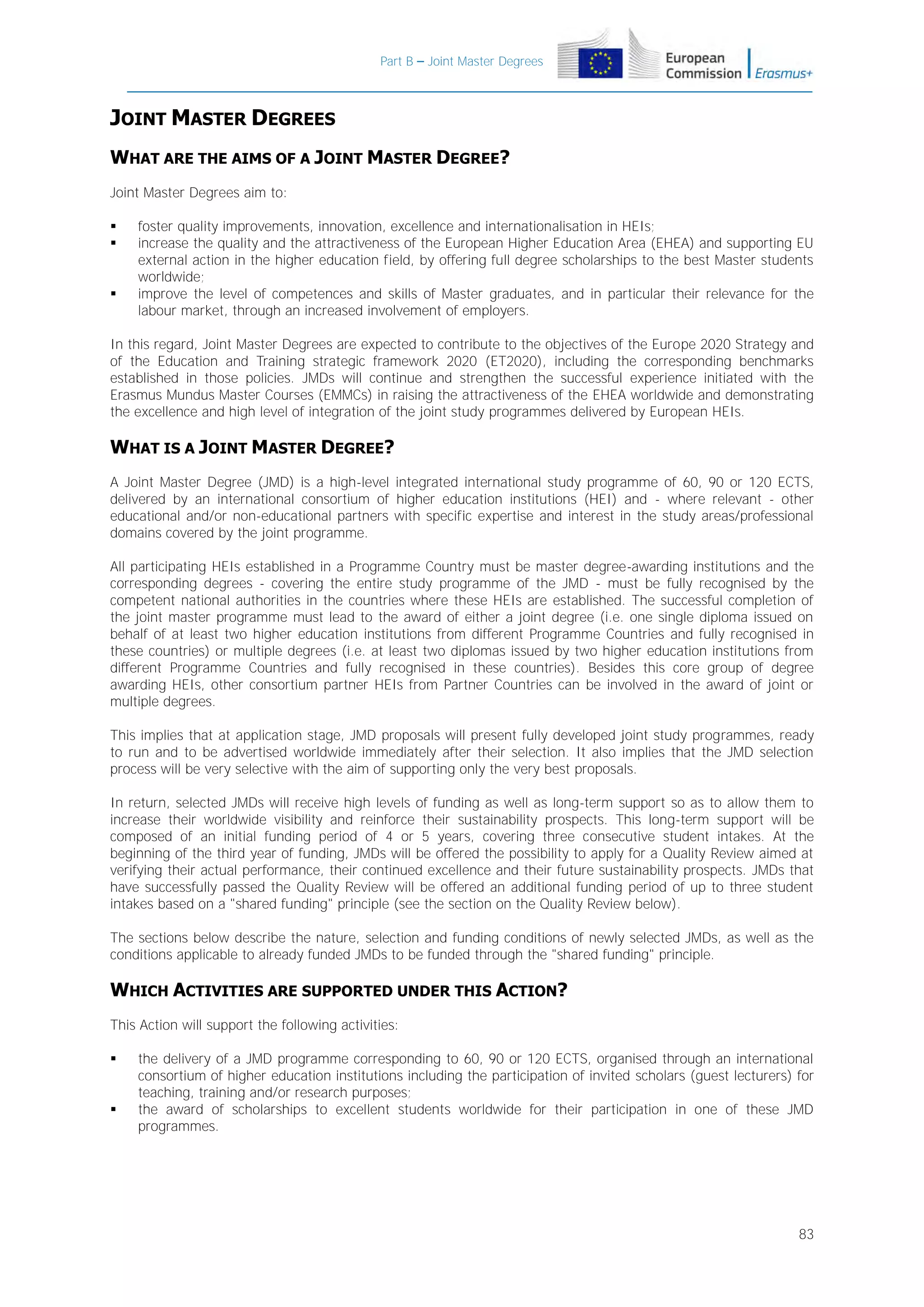 Part B – Joint Master Degrees

JOINT MASTER DEGREES
WHAT ARE THE AIMS OF A JOINT MASTER DEGREE?
Joint Master Degrees aim to:





foster quality improvements, innovation, excellence and internationalisation in HEIs;
increase the quality and the attractiveness of the European Higher Education Area (EHEA) and supporting EU
external action in the higher education field, by offering full degree scholarships to the best Master students
worldwide;
improve the level of competences and skills of Master graduates, and in particular their relevance for the
labour market, through an increased involvement of employers.

In this regard, Joint Master Degrees are expected to contribute to the objectives of the Europe 2020 Strategy and
of the Education and Training strategic framework 2020 (ET2020), including the corresponding benchmarks
established in those policies. JMDs will continue and strengthen the successful experience initiated with the
Erasmus Mundus Master Courses (EMMCs) in raising the attractiveness of the EHEA worldwide and demonstrating
the excellence and high level of integration of the joint study programmes delivered by European HEIs.

WHAT IS A JOINT MASTER DEGREE?
A Joint Master Degree (JMD) is a high-level integrated international study programme of 60, 90 or 120 ECTS,
delivered by an international consortium of higher education institutions (HEI) and - where relevant - other
educational and/or non-educational partners with specific expertise and interest in the study areas/professional
domains covered by the joint programme.
All participating HEIs established in a Programme Country must be master degree-awarding institutions and the
corresponding degrees - covering the entire study programme of the JMD - must be fully recognised by the
competent national authorities in the countries where these HEIs are established. The successful completion of
the joint master programme must lead to the award of either a joint degree (i.e. one single diploma issued on
behalf of at least two higher education institutions from different Programme Countries and fully recognised in
these countries) or multiple degrees (i.e. at least two diplomas issued by two higher education institutions from
different Programme Countries and fully recognised in these countries). Besides this core group of degree
awarding HEIs, other consortium partner HEIs from Partner Countries can be involved in the award of joint or
multiple degrees.
This implies that at application stage, JMD proposals will present fully developed joint study programmes, ready
to run and to be advertised worldwide immediately after their selection. It also implies that the JMD selection
process will be very selective with the aim of supporting only the very best proposals.
In return, selected JMDs will receive high levels of funding as well as long-term support so as to allow them to
increase their worldwide visibility and reinforce their sustainability prospects. This long-term support will be
composed of an initial funding period of 4 or 5 years, covering three consecutive student intakes. At the
beginning of the third year of funding, JMDs will be offered the possibility to apply for a Quality Review aimed at
verifying their actual performance, their continued excellence and their future sustainability prospects. JMDs that
have successfully passed the Quality Review will be offered an additional funding period of up to three student
intakes based on a "shared funding" principle (see the section on the Quality Review below).
The sections below describe the nature, selection and funding conditions of newly selected JMDs, as well as the
conditions applicable to already funded JMDs to be funded through the "shared funding" principle.

WHICH ACTIVITIES ARE SUPPORTED UNDER THIS ACTION?
This Action will support the following activities:




the delivery of a JMD programme corresponding to 60, 90 or 120 ECTS, organised through an international
consortium of higher education institutions including the participation of invited scholars (guest lecturers) for
teaching, training and/or research purposes;
the award of scholarships to excellent students worldwide for their participation in one of these JMD
programmes.

83

 
