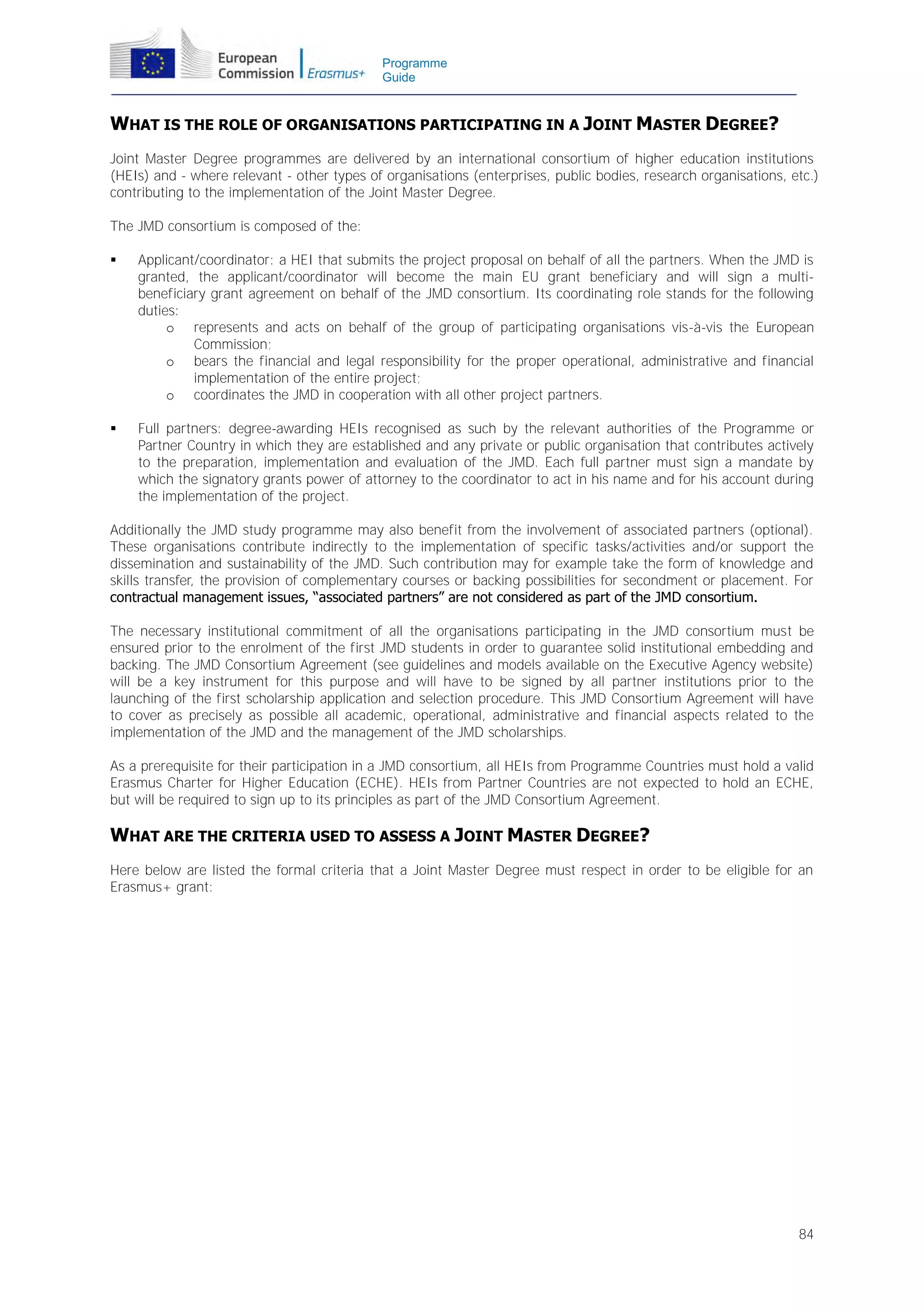 Programme
Guide

WHAT IS THE ROLE OF ORGANISATIONS PARTICIPATING IN A JOINT MASTER DEGREE?
Joint Master Degree programmes are delivered by an international consortium of higher education institutions
(HEIs) and - where relevant - other types of organisations (enterprises, public bodies, research organisations, etc.)
contributing to the implementation of the Joint Master Degree.
The JMD consortium is composed of the:


Applicant/coordinator: a HEI that submits the project proposal on behalf of all the partners. When the JMD is
granted, the applicant/coordinator will become the main EU grant beneficiary and will sign a multibeneficiary grant agreement on behalf of the JMD consortium. Its coordinating role stands for the following
duties:
o represents and acts on behalf of the group of participating organisations vis-à-vis the European
Commission;
o bears the financial and legal responsibility for the proper operational, administrative and financial
implementation of the entire project;
o coordinates the JMD in cooperation with all other project partners.



Full partners: degree-awarding HEIs recognised as such by the relevant authorities of the Programme or
Partner Country in which they are established and any private or public organisation that contributes actively
to the preparation, implementation and evaluation of the JMD. Each full partner must sign a mandate by
which the signatory grants power of attorney to the coordinator to act in his name and for his account during
the implementation of the project.

Additionally the JMD study programme may also benefit from the involvement of associated partners (optional).
These organisations contribute indirectly to the implementation of specific tasks/activities and/or support the
dissemination and sustainability of the JMD. Such contribution may for example take the form of knowledge and
skills transfer, the provision of complementary courses or backing possibilities for secondment or placement. For
contractual management issues, “associated partners” are not considered as part of the JMD consortium.
The necessary institutional commitment of all the organisations participating in the JMD consortium must be
ensured prior to the enrolment of the first JMD students in order to guarantee solid institutional embedding and
backing. The JMD Consortium Agreement (see guidelines and models available on the Executive Agency website)
will be a key instrument for this purpose and will have to be signed by all partner institutions prior to the
launching of the first scholarship application and selection procedure. This JMD Consortium Agreement will have
to cover as precisely as possible all academic, operational, administrative and financial aspects related to the
implementation of the JMD and the management of the JMD scholarships.
As a prerequisite for their participation in a JMD consortium, all HEIs from Programme Countries must hold a valid
Erasmus Charter for Higher Education (ECHE). HEIs from Partner Countries are not expected to hold an ECHE,
but will be required to sign up to its principles as part of the JMD Consortium Agreement.

WHAT ARE THE CRITERIA USED TO ASSESS A JOINT MASTER DEGREE?
Here below are listed the formal criteria that a Joint Master Degree must respect in order to be eligible for an
Erasmus+ grant:

84

 