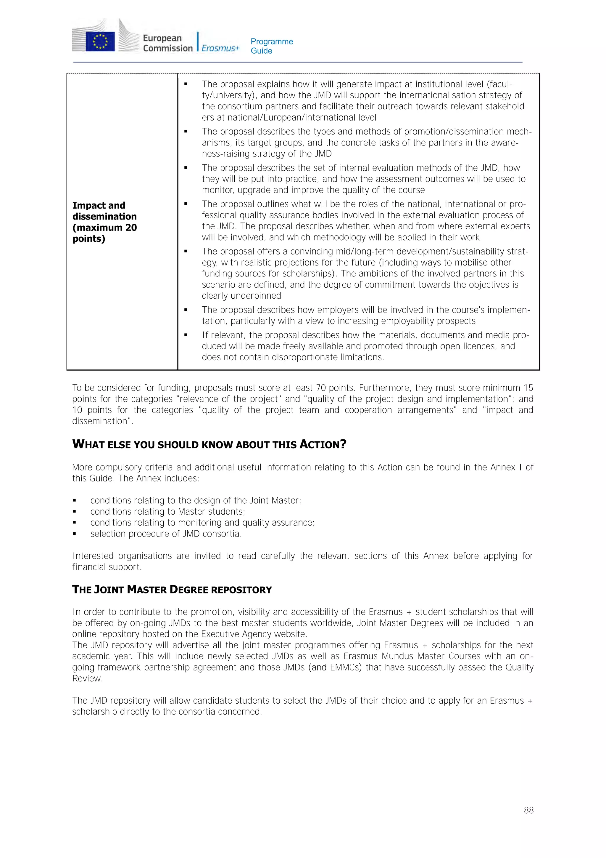 Programme
Guide





The proposal describes the types and methods of promotion/dissemination mechanisms, its target groups, and the concrete tasks of the partners in the awareness-raising strategy of the JMD



The proposal describes the set of internal evaluation methods of the JMD, how
they will be put into practice, and how the assessment outcomes will be used to
monitor, upgrade and improve the quality of the course



The proposal outlines what will be the roles of the national, international or professional quality assurance bodies involved in the external evaluation process of
the JMD. The proposal describes whether, when and from where external experts
will be involved, and which methodology will be applied in their work



The proposal offers a convincing mid/long-term development/sustainability strategy, with realistic projections for the future (including ways to mobilise other
funding sources for scholarships). The ambitions of the involved partners in this
scenario are defined, and the degree of commitment towards the objectives is
clearly underpinned



The proposal describes how employers will be involved in the course's implementation, particularly with a view to increasing employability prospects



Impact and
dissemination
(maximum 20
points)

The proposal explains how it will generate impact at institutional level (faculty/university), and how the JMD will support the internationalisation strategy of
the consortium partners and facilitate their outreach towards relevant stakeholders at national/European/international level

If relevant, the proposal describes how the materials, documents and media produced will be made freely available and promoted through open licences, and
does not contain disproportionate limitations.

To be considered for funding, proposals must score at least 70 points. Furthermore, they must score minimum 15
points for the categories "relevance of the project" and "quality of the project design and implementation"; and
10 points for the categories "quality of the project team and cooperation arrangements" and "impact and
dissemination".

WHAT ELSE YOU SHOULD KNOW ABOUT THIS ACTION?
More compulsory criteria and additional useful information relating to this Action can be found in the Annex I of
this Guide. The Annex includes:





conditions relating to the design of the Joint Master;
conditions relating to Master students;
conditions relating to monitoring and quality assurance;
selection procedure of JMD consortia.

Interested organisations are invited to read carefully the relevant sections of this Annex before applying for
financial support.

THE JOINT MASTER DEGREE REPOSITORY
In order to contribute to the promotion, visibility and accessibility of the Erasmus + student scholarships that will
be offered by on-going JMDs to the best master students worldwide, Joint Master Degrees will be included in an
online repository hosted on the Executive Agency website.
The JMD repository will advertise all the joint master programmes offering Erasmus + scholarships for the next
academic year. This will include newly selected JMDs as well as Erasmus Mundus Master Courses with an ongoing framework partnership agreement and those JMDs (and EMMCs) that have successfully passed the Quality
Review.
The JMD repository will allow candidate students to select the JMDs of their choice and to apply for an Erasmus +
scholarship directly to the consortia concerned.

88

 