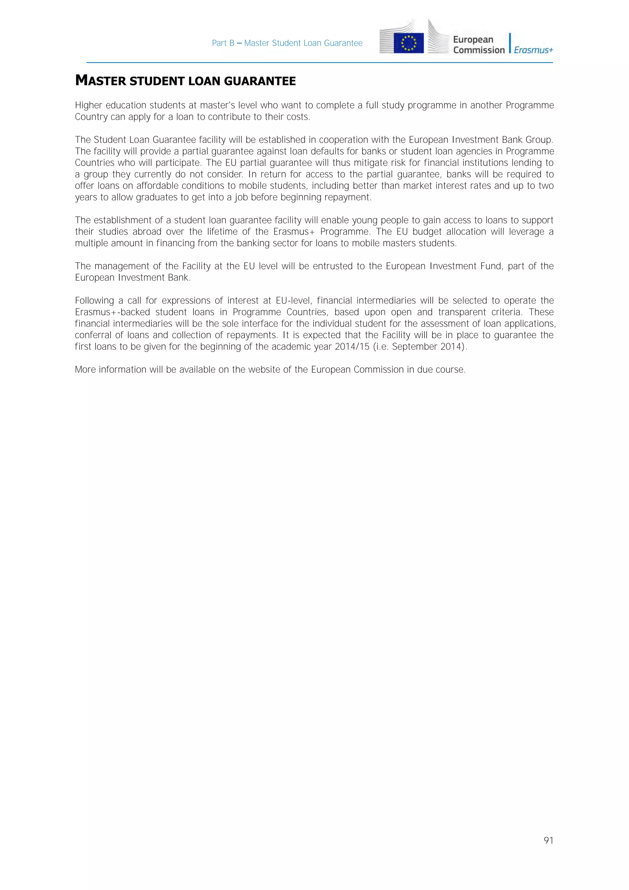 Part B – Master Student Loan Guarantee

MASTER STUDENT LOAN GUARANTEE
Higher education students at master's level who want to complete a full study programme in another Programme
Country can apply for a loan to contribute to their costs.
The Student Loan Guarantee facility will be established in cooperation with the European Investment Bank Group.
The facility will provide a partial guarantee against loan defaults for banks or student loan agencies in Programme
Countries who will participate. The EU partial guarantee will thus mitigate risk for financial institutions lending to
a group they currently do not consider. In return for access to the partial guarantee, banks will be required to
offer loans on affordable conditions to mobile students, including better than market interest rates and up to two
years to allow graduates to get into a job before beginning repayment.
The establishment of a student loan guarantee facility will enable young people to gain access to loans to support
their studies abroad over the lifetime of the Erasmus+ Programme. The EU budget allocation will leverage a
multiple amount in financing from the banking sector for loans to mobile masters students.
The management of the Facility at the EU level will be entrusted to the European Investment Fund, part of the
European Investment Bank.
Following a call for expressions of interest at EU-level, financial intermediaries will be selected to operate the
Erasmus+-backed student loans in Programme Countries, based upon open and transparent criteria. These
financial intermediaries will be the sole interface for the individual student for the assessment of loan applications,
conferral of loans and collection of repayments. It is expected that the Facility will be in place to guarantee the
first loans to be given for the beginning of the academic year 2014/15 (i.e. September 2014).
More information will be available on the website of the European Commission in due course.

91

 