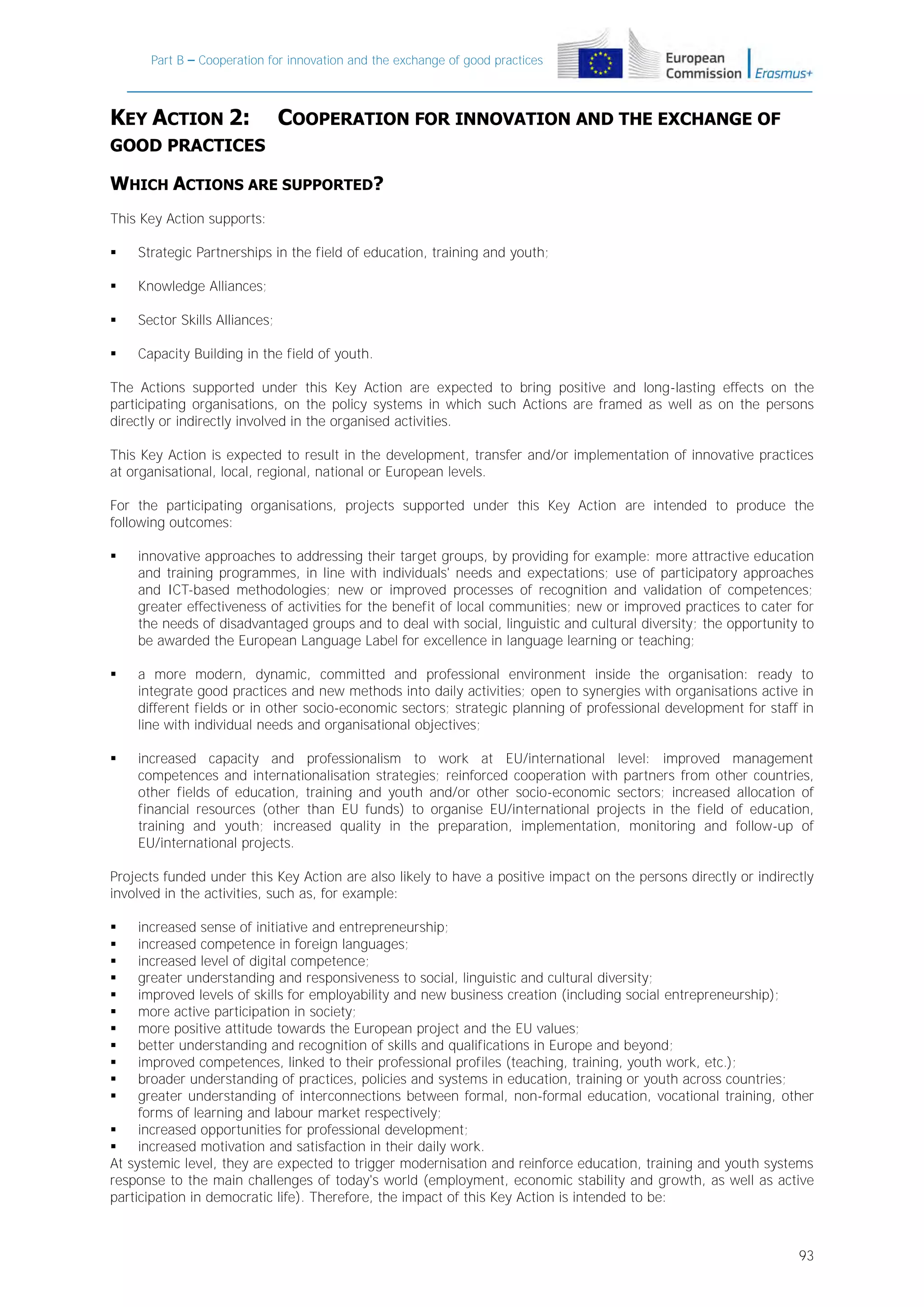 Part B – Cooperation for innovation and the exchange of good practices

KEY ACTION 2:

COOPERATION FOR INNOVATION AND THE EXCHANGE OF

GOOD PRACTICES

WHICH ACTIONS ARE SUPPORTED?
This Key Action supports:


Strategic Partnerships in the field of education, training and youth;



Knowledge Alliances;



Sector Skills Alliances;



Capacity Building in the field of youth.

The Actions supported under this Key Action are expected to bring positive and long-lasting effects on the
participating organisations, on the policy systems in which such Actions are framed as well as on the persons
directly or indirectly involved in the organised activities.
This Key Action is expected to result in the development, transfer and/or implementation of innovative practices
at organisational, local, regional, national or European levels.
For the participating organisations, projects supported under this Key Action are intended to produce the
following outcomes:


innovative approaches to addressing their target groups, by providing for example: more attractive education
and training programmes, in line with individuals' needs and expectations; use of participatory approaches
and ICT-based methodologies; new or improved processes of recognition and validation of competences;
greater effectiveness of activities for the benefit of local communities; new or improved practices to cater for
the needs of disadvantaged groups and to deal with social, linguistic and cultural diversity; the opportunity to
be awarded the European Language Label for excellence in language learning or teaching;



a more modern, dynamic, committed and professional environment inside the organisation: ready to
integrate good practices and new methods into daily activities; open to synergies with organisations active in
different fields or in other socio-economic sectors; strategic planning of professional development for staff in
line with individual needs and organisational objectives;



increased capacity and professionalism to work at EU/international level: improved management
competences and internationalisation strategies; reinforced cooperation with partners from other countries,
other fields of education, training and youth and/or other socio-economic sectors; increased allocation of
financial resources (other than EU funds) to organise EU/international projects in the field of education,
training and youth; increased quality in the preparation, implementation, monitoring and follow-up of
EU/international projects.

Projects funded under this Key Action are also likely to have a positive impact on the persons directly or indirectly
involved in the activities, such as, for example:
increased sense of initiative and entrepreneurship;
increased competence in foreign languages;
increased level of digital competence;
greater understanding and responsiveness to social, linguistic and cultural diversity;
improved levels of skills for employability and new business creation (including social entrepreneurship);
more active participation in society;
more positive attitude towards the European project and the EU values;
better understanding and recognition of skills and qualifications in Europe and beyond;
improved competences, linked to their professional profiles (teaching, training, youth work, etc.);
broader understanding of practices, policies and systems in education, training or youth across countries;
greater understanding of interconnections between formal, non-formal education, vocational training, other
forms of learning and labour market respectively;

increased opportunities for professional development;

increased motivation and satisfaction in their daily work.
At systemic level, they are expected to trigger modernisation and reinforce education, training and youth systems
response to the main challenges of today's world (employment, economic stability and growth, as well as active
participation in democratic life). Therefore, the impact of this Key Action is intended to be:












93

 