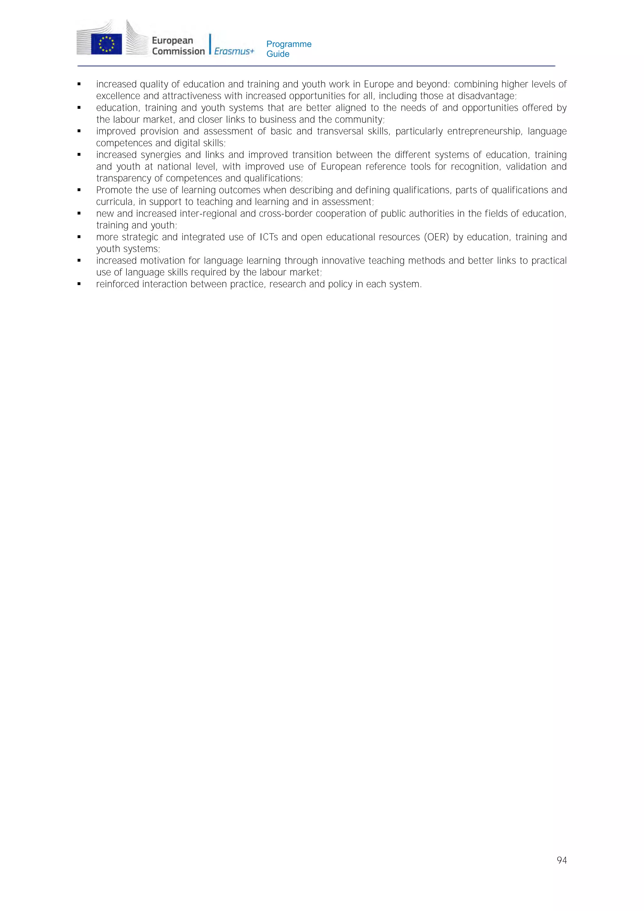 Programme
Guide












increased quality of education and training and youth work in Europe and beyond: combining higher levels of
excellence and attractiveness with increased opportunities for all, including those at disadvantage;
education, training and youth systems that are better aligned to the needs of and opportunities offered by
the labour market, and closer links to business and the community;
improved provision and assessment of basic and transversal skills, particularly entrepreneurship, language
competences and digital skills;
increased synergies and links and improved transition between the different systems of education, training
and youth at national level, with improved use of European reference tools for recognition, validation and
transparency of competences and qualifications;
Promote the use of learning outcomes when describing and defining qualifications, parts of qualifications and
curricula, in support to teaching and learning and in assessment;
new and increased inter-regional and cross-border cooperation of public authorities in the fields of education,
training and youth;
more strategic and integrated use of ICTs and open educational resources (OER) by education, training and
youth systems;
increased motivation for language learning through innovative teaching methods and better links to practical
use of language skills required by the labour market;
reinforced interaction between practice, research and policy in each system.

94

 