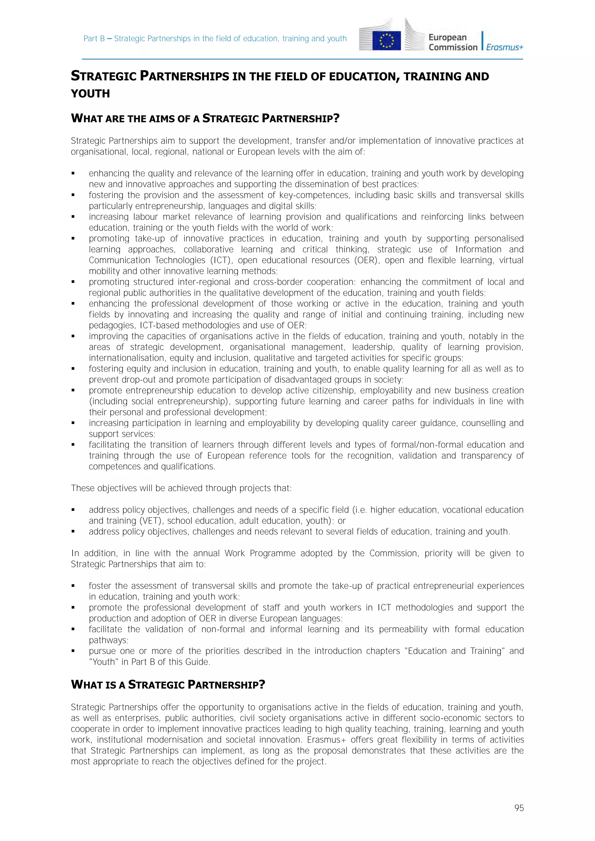 Part B – Strategic Partnerships in the field of education, training and youth

STRATEGIC PARTNERSHIPS IN THE FIELD OF EDUCATION, TRAINING AND
YOUTH

WHAT ARE THE AIMS OF A STRATEGIC PARTNERSHIP?
Strategic Partnerships aim to support the development, transfer and/or implementation of innovative practices at
organisational, local, regional, national or European levels with the aim of:
















enhancing the quality and relevance of the learning offer in education, training and youth work by developing
new and innovative approaches and supporting the dissemination of best practices;
fostering the provision and the assessment of key-competences, including basic skills and transversal skills
particularly entrepreneurship, languages and digital skills;
increasing labour market relevance of learning provision and qualifications and reinforcing links between
education, training or the youth fields with the world of work;
promoting take-up of innovative practices in education, training and youth by supporting personalised
learning approaches, collaborative learning and critical thinking, strategic use of Information and
Communication Technologies (ICT), open educational resources (OER), open and flexible learning, virtual
mobility and other innovative learning methods;
promoting structured inter-regional and cross-border cooperation: enhancing the commitment of local and
regional public authorities in the qualitative development of the education, training and youth fields;
enhancing the professional development of those working or active in the education, training and youth
fields by innovating and increasing the quality and range of initial and continuing training, including new
pedagogies, ICT-based methodologies and use of OER;
improving the capacities of organisations active in the fields of education, training and youth, notably in the
areas of strategic development, organisational management, leadership, quality of learning provision,
internationalisation, equity and inclusion, qualitative and targeted activities for specific groups;
fostering equity and inclusion in education, training and youth, to enable quality learning for all as well as to
prevent drop-out and promote participation of disadvantaged groups in society;
promote entrepreneurship education to develop active citizenship, employability and new business creation
(including social entrepreneurship), supporting future learning and career paths for individuals in line with
their personal and professional development;
increasing participation in learning and employability by developing quality career guidance, counselling and
support services;
facilitating the transition of learners through different levels and types of formal/non-formal education and
training through the use of European reference tools for the recognition, validation and transparency of
competences and qualifications.

These objectives will be achieved through projects that:



address policy objectives, challenges and needs of a specific field (i.e. higher education, vocational education
and training (VET), school education, adult education, youth); or
address policy objectives, challenges and needs relevant to several fields of education, training and youth.

In addition, in line with the annual Work Programme adopted by the Commission, priority will be given to
Strategic Partnerships that aim to:





foster the assessment of transversal skills and promote the take-up of practical entrepreneurial experiences
in education, training and youth work;
promote the professional development of staff and youth workers in ICT methodologies and support the
production and adoption of OER in diverse European languages;
facilitate the validation of non-formal and informal learning and its permeability with formal education
pathways;
pursue one or more of the priorities described in the introduction chapters "Education and Training" and
"Youth" in Part B of this Guide.

WHAT IS A STRATEGIC PARTNERSHIP?
Strategic Partnerships offer the opportunity to organisations active in the fields of education, training and youth,
as well as enterprises, public authorities, civil society organisations active in different socio-economic sectors to
cooperate in order to implement innovative practices leading to high quality teaching, training, learning and youth
work, institutional modernisation and societal innovation. Erasmus+ offers great flexibility in terms of activities
that Strategic Partnerships can implement, as long as the proposal demonstrates that these activities are the
most appropriate to reach the objectives defined for the project.

95

 