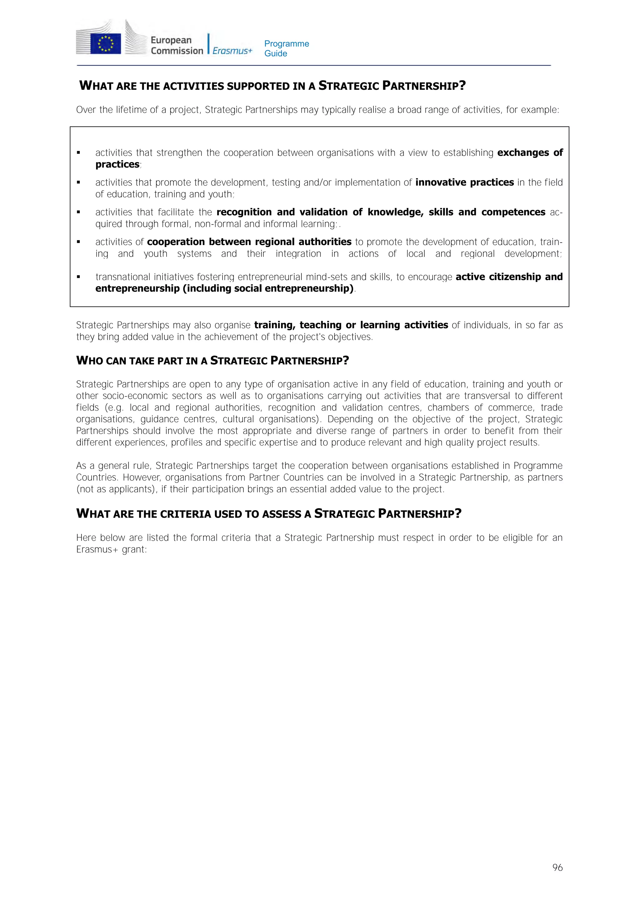 Programme
Guide

WHAT ARE THE ACTIVITIES SUPPORTED IN A STRATEGIC PARTNERSHIP?
Over the lifetime of a project, Strategic Partnerships may typically realise a broad range of activities, for example:



activities that strengthen the cooperation between organisations with a view to establishing exchanges of
practices;



activities that promote the development, testing and/or implementation of innovative practices in the field
of education, training and youth;



activities that facilitate the recognition and validation of knowledge, skills and competences acquired through formal, non-formal and informal learning;.



activities of cooperation between regional authorities to promote the development of education, training and youth systems and their integration in actions of local and regional development;



transnational initiatives fostering entrepreneurial mind-sets and skills, to encourage active citizenship and
entrepreneurship (including social entrepreneurship).

Strategic Partnerships may also organise training, teaching or learning activities of individuals, in so far as
they bring added value in the achievement of the project's objectives.

WHO CAN TAKE PART IN A STRATEGIC PARTNERSHIP?
Strategic Partnerships are open to any type of organisation active in any field of education, training and youth or
other socio-economic sectors as well as to organisations carrying out activities that are transversal to different
fields (e.g. local and regional authorities, recognition and validation centres, chambers of commerce, trade
organisations, guidance centres, cultural organisations). Depending on the objective of the project, Strategic
Partnerships should involve the most appropriate and diverse range of partners in order to benefit from their
different experiences, profiles and specific expertise and to produce relevant and high quality project results.
As a general rule, Strategic Partnerships target the cooperation between organisations established in Programme
Countries. However, organisations from Partner Countries can be involved in a Strategic Partnership, as partners
(not as applicants), if their participation brings an essential added value to the project.

WHAT ARE THE CRITERIA USED TO ASSESS A STRATEGIC PARTNERSHIP?
Here below are listed the formal criteria that a Strategic Partnership must respect in order to be eligible for an
Erasmus+ grant:

96

 