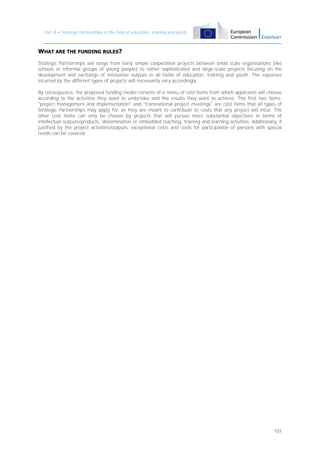 Part B – Strategic Partnerships in the field of education, training and youth

WHAT ARE THE FUNDING RULES?
Strategic Partnerships will range from fairly simple cooperation projects between small scale organisations (like
schools or informal groups of young people) to rather sophisticated and large-scale projects focusing on the
development and exchange of innovative outputs in all fields of education, training and youth. The expenses
incurred by the different types of projects will necessarily vary accordingly.
By consequence, the proposed funding model consists of a menu of cost items from which applicants will choose
according to the activities they want to undertake and the results they want to achieve. The first two items,
"project management and implementation" and "transnational project meetings" are cost items that all types of
Strategic Partnerships may apply for, as they are meant to contribute to costs that any project will incur. The
other cost items can only be chosen by projects that will pursue more substantial objectives in terms of
intellectual outputs/products, dissemination or embedded teaching, training and learning activities. Additionally, if
justified by the project activities/outputs, exceptional costs and costs for participation of persons with special
needs can be covered.

101

 