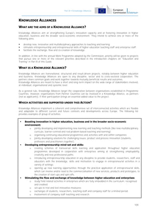 Part B – Knowledge Alliances

KNOWLEDGE ALLIANCES
WHAT ARE THE AIMS OF A KNOWLEDGE ALLIANCE?
Knowledge Alliances aim at strengthening Europe's innovation capacity and at fostering innovation in higher
education, business and the broader socio-economic environment. They intend to achieve one or more of the
following aims:
develop new, innovative and multidisciplinary approaches to teaching and learning;
stimulate entrepreneurship and entrepreneurial skills of higher education teaching staff and enterprise staff;
facilitate the exchange, flow and co-creation of knowledge.





In addition, in line with the annual Work Programme adopted by the Commission, priority will be given to projects
that pursue one or more of the relevant priorities described in the introduction chapters on "Education and
Training" in Part B of this Guide.

WHAT IS A KNOWLEDGE ALLIANCE?
Knowledge Alliances are transnational, structured and result-driven projects, notably between higher education
and business. Knowledge Alliances are open to any discipline, sector and to cross-sectoral cooperation. The
partners share common goals and work together towards mutually beneficial results and outcomes.
Knowledge Alliances are meant to have a short and long-term impact on the wide range of stakeholders involved,
at individual, organisational and systemic level.
As a general rule, Knowledge Alliances target the cooperation between organisations established in Programme
Countries. However, organisations from Partner Countries can be involved in a Knowledge Alliance, as partners
(not as applicants), if their participation brings an essential added value to the project.

WHICH ACTIVITIES ARE SUPPORTED UNDER THIS ACTION?
Knowledge Alliances implement a coherent and comprehensive set of interconnected activities which are flexible
and adaptable to different current and future contexts and developments across Europe. The following list
provides examples of group of activities:






Boosting innovation in higher education, business and in the broader socio-economic
environment:
o jointly developing and implementing new learning and teaching methods (like new multidisciplinary
curricula, learner-centred and real problem-based teaching and learning);
o organising continuing educational programmes and activities with and within companies;
o jointly developing solutions for challenging issues, product and process innovation (students,
professors and practitioners together).
Developing entrepreneurship mind-set and skills:
o creating schemes of transversal skills learning and application throughout higher education
programmes developed in cooperation with enterprises aiming at strengthening employability,
creativity and new professional paths;
o introducing entrepreneurship education in any discipline to provide students, researchers, staff and
educators with the knowledge, skills and motivation to engage in entrepreneurial activities in a
variety of settings;
o opening up new learning opportunities through the practical application of entrepreneurial skills,
which can involve and/or lead to the commercialisation of new services, products and prototypes, to
the creation of start-ups and spin-offs.
Stimulating the flow and exchange of knowledge between higher education and enterprises:
o study field related activities in enterprises which are fully embedded in the curriculum, recognised
and credited;
o set-ups to trial and test innovative measures;
o exchanges of students, researchers, teaching staff and company staff for a limited period;
o involvement of company staff teaching and research.

109

 
