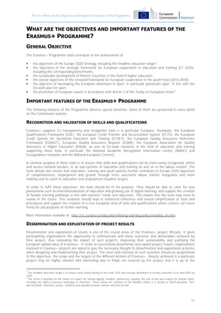 Part A – What are the objectives and important features of the Programme

WHAT ARE THE OBJECTIVES AND IMPORTANT FEATURES OF THE
ERASMUS+ PROGRAMME?
GENERAL OBJECTIVE
The Erasmus+ Programme shall contribute to the achievement of:







the objectives of the Europe 2020 Strategy, including the headline education target1;
the objectives of the strategic framework for European cooperation in education and training (ET 2020),
including the corresponding benchmarks;
the sustainable development of Partner Countries in the field of higher education;
the overall objectives of the renewed framework for European cooperation in the youth field (2010-2018);
the objective of developing the European dimension in sport, in particular grassroots sport, in line with the
EU work plan for sport;
the promotion of European values in accordance with Article 2 of the Treaty on European Union2.

IMPORTANT FEATURES OF THE ERASMUS+ PROGRAMME
The following features of the Programme deserve special attention. Some of them are presented in more detail
on the Commission website.

RECOGNITION AND VALIDATION OF SKILLS AND QUALIFICATIONS
Erasmus+ supports EU transparency and recognition tools – in particular Europass, Youthpass, the European
Qualifications Framework (EQF), the European Credit Transfer and Accumulation System (ECTS), the European
Credit System for Vocational Education and Training (ECVET), the European Quality Assurance Reference
Framework (EQAVET), European Quality Assurance Register (EQAR), the European Association for Quality
Assurance in Higher Education (ENQA), as well as EU-wide networks in the field of education and training
supporting these tools, in particular the National Academic Recognition Information Centre (NARIC) and
Euroguidance networks and the National Europass Centres).
A common purpose of these tools is to ensure that skills and qualifications can be more easily recognised, within
and across national borders, in all sub-systems of education and training as well as in the labour market. The
tools should also ensure that education, training and youth policies further contribute to Europe 2020 objectives
of competitiveness, employment and growth through more successful labour market integration and more
mobility and to reach its education and employment headline targets.
In order to fulfil these objectives, the tools should be fit for purpose. They should be able to cater for new
phenomena such as internationalisation of education and growing use of digital learning, and support the creation
of flexible learning pathways in line with learners' needs and objectives. This means that the tools may need to
evolve in the future. This evolution should lead to enhanced coherence and overall simplification of tools and
procedures and support the creation of a true European area of skills and qualifications where citizens can move
freely for job purposes or further learning.
More information available at: http://ec.europa.eu/education/lifelong-learning-policy/mobility_en.htm

DISSEMINATION AND EXPLOITATION OF PROJECT RESULTS
Dissemination and exploitation of results is one of the crucial areas of the Erasmus+ project lifecycle. It gives
participating organisations the opportunity to communicate and share outcomes and deliverables achieved by
their project, thus extending the impact of such projects, improving their sustainability and justifying the
European added value of Erasmus+. In order to successfully disseminate and exploit project results, organisations
involved in Erasmus+ projects are asked to give the necessary thought to dissemination and exploitation activities
when designing and implementing their project. The level and intensity of such activities should be proportional
to the objectives, the scope and the targets of the different Actions of Erasmus+. Results achieved in a particular
project may be highly relevant and interesting also in fields not covered by the project and it is up to the

1
The headline education target is to reduce early school leaving to less than 10% and increase attainment in tertiary education to at least 40% by
2020
2
The Union is founded on the values of respect for human dignity, freedom, democracy, equality, the rule of law and respect for human rights,
including the rights of persons belonging to minorities. These values are common to the Member States in a society in which pluralism, nondiscrimination, tolerance, justice, solidarity and equality between women and men prevail.

11

 