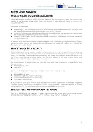Part B – Sector Skills Alliances

SECTOR SKILLS ALLIANCES
WHAT ARE THE AIMS OF A SECTOR SKILLS ALLIANCE?
Sector Skills Alliances shall aim at tackling skills gaps, enhancing the responsiveness of initial and continuing VET
systems to sector-specific labour market needs and demand for new skills with regard to one or more
occupational profiles.
This should be achieved by:




modernising VET and exploiting its potential to drive economic development and innovation, notably at local
and regional levels, increasing the competitiveness of the sectors concerned;
strengthening the exchange of knowledge and practice between vocational education and training institutions
and the labour market integrating work-based learning;
facilitating labour mobility, mutual trust and increased recognition of qualifications at European level within
the sectors concerned.

In addition, in line with the annual Work Programme adopted by the Commission, priority will be given to projects
that pursue one or more of the relevant priorities described in the introduction chapters on "Education and
Training" in Part B of this Guide.

WHAT IS A SECTOR SKILLS ALLIANCE?
Sector Skills Alliances are transnational projects drawing on evidence of trends in a specific economic sector and
skills needed in order to perform in one or more professional fields. Sector Skills Alliances will work to design and
deliver joint vocational training programmes and teaching and training methodologies. A particular focus is to be
put on work-based learning, providing learners with the skills required by the labour market. Sector Skills
Alliances also put the EU wide recognition tools into practice.
The sectors that will be eligible under this Action are those which have constituted a European Sector Skills
Council, namely:

Textile/Clothing/Leather;

Commerce.
and those with skills imbalances to which current Commission policies respond, namely:





Advanced Manufacturing;
Information and Communication Technologies;
Environmental technologies (Eco-Innovation);
Cultural and Creative sectors".

As a general rule, Sector Skills Alliances target the cooperation between organisations established in Programme
Countries. However, organisations from Partner Countries can be involved in a Sector Skills Alliance, as partners
(not as applicants), if their participation brings an essential added value to the project.

WHICH ACTIVITIES ARE SUPPORTED UNDER THIS ACTION?
Each Sector Skills Alliance shall implement a coherent, comprehensive and variable set of interconnected activities
which are flexible and adaptable to different current and future labour markets' needs, such as:

117

 