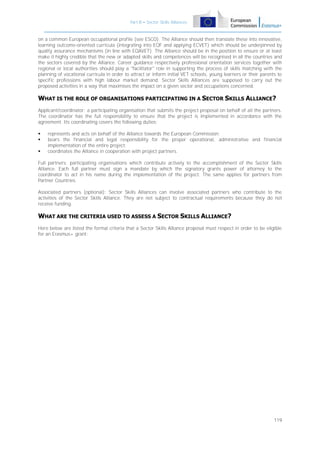 Part B – Sector Skills Alliances

on a common European occupational profile (see ESCO). The Alliance should then translate these into innovative,
learning outcome-oriented curricula (integrating into EQF and applying ECVET) which should be underpinned by
quality assurance mechanisms (in line with EQAVET). The Alliance should be in the position to ensure or at least
make it highly credible that the new or adapted skills and competences will be recognised in all the countries and
the sectors covered by the Alliance. Career guidance respectively professional orientation services together with
regional or local authorities should play a "facilitator" role in supporting the process of skills matching with the
planning of vocational curricula in order to attract or inform initial VET schools, young learners or their parents to
specific professions with high labour market demand. Sector Skills Alliances are supposed to carry out the
proposed activities in a way that maximises the impact on a given sector and occupations concerned.

WHAT IS THE ROLE OF ORGANISATIONS PARTICIPATING IN A SECTOR SKILLS ALLIANCE?
Applicant/coordinator: a participating organisation that submits the project proposal on behalf of all the partners.
The coordinator has the full responsibility to ensure that the project is implemented in accordance with the
agreement. Its coordinating covers the following duties:




represents and acts on behalf of the Alliance towards the European Commission;
bears the financial and legal responsibility for the proper operational, administrative and financial
implementation of the entire project;
coordinates the Alliance in cooperation with project partners.

Full partners: participating organisations which contribute actively to the accomplishment of the Sector Skills
Alliance. Each full partner must sign a mandate by which the signatory grants power of attorney to the
coordinator to act in his name during the implementation of the project. The same applies for partners from
Partner Countries.
Associated partners (optional): Sector Skills Alliances can involve associated partners who contribute to the
activities of the Sector Skills Alliance. They are not subject to contractual requirements because they do not
receive funding.

WHAT ARE THE CRITERIA USED TO ASSESS A SECTOR SKILLS ALLIANCE?
Here below are listed the formal criteria that a Sector Skills Alliance proposal must respect in order to be eligible
for an Erasmus+ grant:

119

 